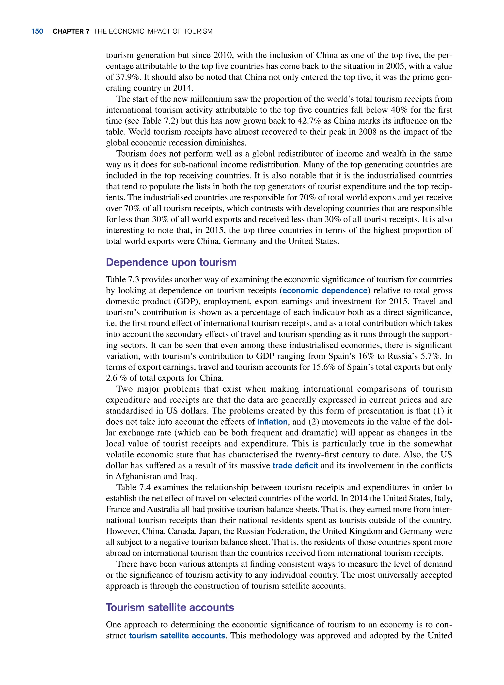 tourism generation but since 2010, with the inclusion of China as one of the top five, the per-
centage attributable to the top five countries has come back to the situation in 2005, with a value
of 37.9%. It should also be noted that China not only entered the top five, it was the prime gen-
erating country in 2014.
The start of the new millennium saw the proportion of the world’s total tourism receipts from
international tourism activity attributable to the top five countries fall below 40% for the first
time (see Table 7.2) but this has now grown back to 42.7% as China marks its influence on the
table. World tourism receipts have almost recovered to their peak in 2008 as the impact of the
global economic recession diminishes.
Tourism does not perform well as a global redistributor of income and wealth in the same
way as it does for sub-national income redistribution. Many of the top generating countries are
included in the top receiving countries. It is also notable that it is the industrialised countries
that tend to populate the lists in both the top generators of tourist expenditure and the top recip-
ients. The industrialised countries are responsible for 70% of total world exports and yet receive
over 70% of all tourism receipts, which contrasts with developing countries that are responsible
for less than 30% of all world exports and received less than 30% of all tourist receipts. It is also
interesting to note that, in 2015, the top three countries in terms of the highest proportion of
total world exports were China, Germany and the United States.
Dependence upon tourism
Table 7.3 provides another way of examining the economic significance of tourism for countries
by looking at dependence on tourism receipts (economic dependence) relative to total gross
domestic product (GDP), employment, export earnings and investment for 2015. Travel and
tourism’s contribution is shown as a percentage of each indicator both as a direct significance,
i.e. the first round effect of international tourism receipts, and as a total contribution which takes
into account the secondary effects of travel and tourism spending as it runs through the support-
ing sectors. It can be seen that even among these industrialised economies, there is significant
variation, with tourism’s contribution to GDP ranging from Spain’s 16% to Russia’s 5.7%. In
terms of export earnings, travel and tourism accounts for 15.6% of Spain’s total exports but only
2.6 % of total exports for China.
Two major problems that exist when making international comparisons of tourism
expenditure and receipts are that the data are generally expressed in current prices and are
standardised in US dollars. The problems created by this form of presentation is that (1) it
does not take into account the effects of inflation, and (2) movements in the value of the dol-
lar exchange rate (which can be both frequent and dramatic) will appear as changes in the
local value of tourist receipts and expenditure. This is particularly true in the somewhat
volatile economic state that has characterised the twenty-first century to date. Also, the US
dollar has suffered as a result of its massive trade deficit and its involvement in the conflicts
in Afghanistan and Iraq.
Table 7.4 examines the relationship between tourism receipts and expenditures in order to
establish the net effect of travel on selected countries of the world. In 2014 the United States, Italy,
France and Australia all had positive tourism balance sheets. That is, they earned more from inter-
national tourism receipts than their national residents spent as tourists outside of the country.
However, China, Canada, Japan, the Russian Federation, the United Kingdom and Germany were
all subject to a negative tourism balance sheet. That is, the residents of those countries spent more
abroad on international tourism than the countries received from international tourism receipts.
There have been various attempts at finding consistent ways to measure the level of demand
or the significance of tourism activity to any individual country. The most universally accepted
approach is through the construction of tourism satellite accounts.
Tourism satellite accounts
One approach to determining the economic significance of tourism to an economy is to con-
struct tourism satellite accounts. This methodology was approved and adopted by the United
150 chapter 7 The Economic Impact of Tourism
 