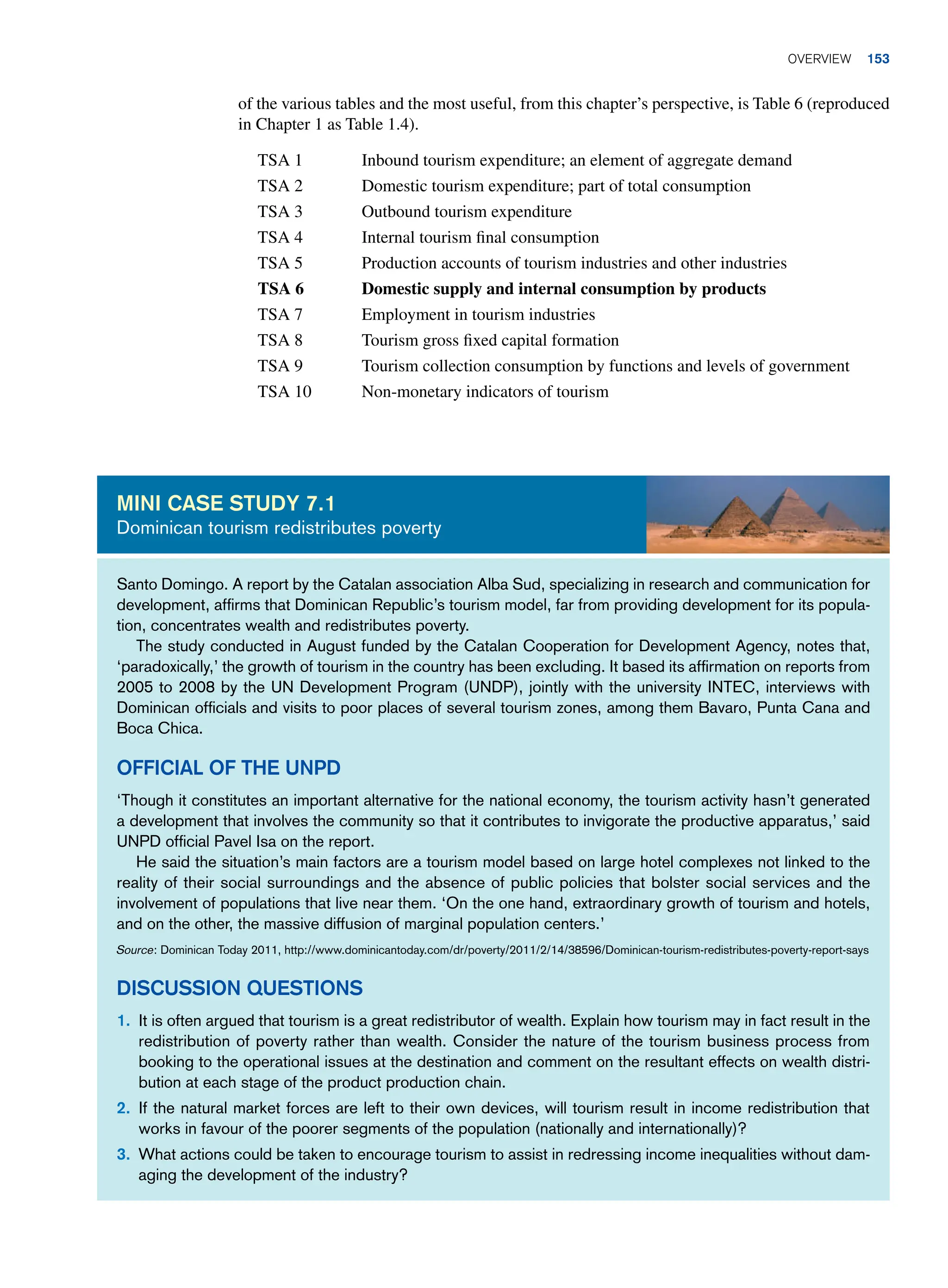 of the various tables and the most useful, from this chapter’s perspective, is Table 6 (reproduced
in Chapter 1 as Table 1.4).
TSA 1 Inbound tourism expenditure; an element of aggregate demand
TSA 2 Domestic tourism expenditure; part of total consumption
TSA 3 Outbound tourism expenditure
TSA 4 Internal tourism final consumption
TSA 5 Production accounts of tourism industries and other industries
TSA 6 Domestic supply and internal consumption by products
TSA 7 Employment in tourism industries
TSA 8 Tourism gross fixed capital formation
TSA 9 Tourism collection consumption by functions and levels of government
TSA 10 Non-monetary indicators of tourism
Santo Domingo. A report by the Catalan association Alba Sud, specializing in research and communication for
development, affirms that Dominican Republic’s tourism model, far from providing development for its popula-
tion, concentrates wealth and redistributes poverty.
The study conducted in August funded by the Catalan Cooperation for Development Agency, notes that,
‘paradoxically,’ the growth of tourism in the country has been excluding. It based its affirmation on reports from
2005 to 2008 by the UN Development Program (UNDP), jointly with the university INTEC, interviews with
Dominican officials and visits to poor places of several tourism zones, among them Bavaro, Punta Cana and
Boca Chica.
Official of the UNPD
‘Though it constitutes an important alternative for the national economy, the tourism activity hasn’t generated
a development that involves the community so that it contributes to invigorate the productive apparatus,’ said
UNPD official Pavel Isa on the report.
He said the situation’s main factors are a tourism model based on large hotel complexes not linked to the
reality of their social surroundings and the absence of public policies that bolster social services and the
involvement of populations that live near them. ‘On the one hand, extraordinary growth of tourism and hotels,
and on the other, the massive diffusion of marginal population centers.’
Source: Dominican Today 2011, http://www.dominicantoday.com/dr/poverty/2011/2/14/38596/Dominican-tourism-redistributes-poverty-report-says
Discussion Questions
1. It is often argued that tourism is a great redistributor of wealth. Explain how tourism may in fact result in the
redistribution of poverty rather than wealth. Consider the nature of the tourism business process from
booking to the operational issues at the destination and comment on the resultant effects on wealth distri-
bution at each stage of the product production chain.
2. If the natural market forces are left to their own devices, will tourism result in income redistribution that
works in favour of the poorer segments of the population (nationally and internationally)?
3. What actions could be taken to encourage tourism to assist in redressing income inequalities without dam-
aging the development of the industry?
Mini case study 7.1
Dominican tourism redistributes poverty
	Overview 153
 