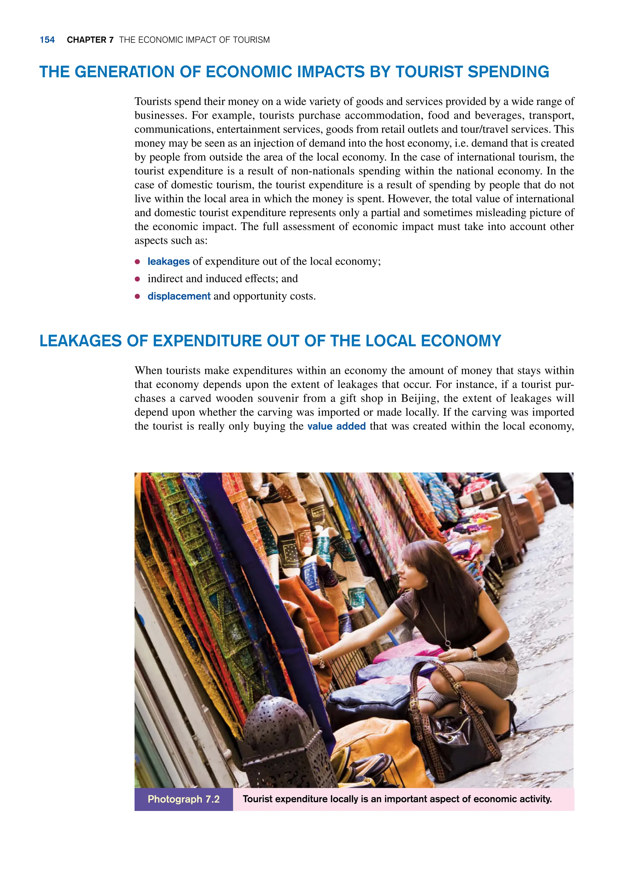 The Generation of Economic Impacts by Tourist Spending
Tourists spend their money on a wide variety of goods and services provided by a wide range of
businesses. For example, tourists purchase accommodation, food and beverages, transport,
communications, entertainment services, goods from retail outlets and tour/travel services. This
money may be seen as an injection of demand into the host economy, i.e. demand that is created
by people from outside the area of the local economy. In the case of international tourism, the
tourist expenditure is a result of non-nationals spending within the national economy. In the
case of domestic tourism, the tourist expenditure is a result of spending by people that do not
live within the local area in which the money is spent. However, the total value of international
and domestic tourist expenditure represents only a partial and sometimes misleading picture of
the economic impact. The full assessment of economic impact must take into account other
aspects such as:
● leakages of expenditure out of the local economy;
● indirect and induced effects; and
● displacement and opportunity costs.
Tourist expenditure locally is an important aspect of economic activity.
Photograph 7.2
Leakages of Expenditure Out of The Local Economy
When tourists make expenditures within an economy the amount of money that stays within
that economy depends upon the extent of leakages that occur. For instance, if a tourist pur-
chases a carved wooden souvenir from a gift shop in Beijing, the extent of leakages will
depend upon whether the carving was imported or made locally. If the carving was imported
the tourist is really only buying the value added that was created within the local economy,
154 chapter 7 The Economic Impact of Tourism
 
