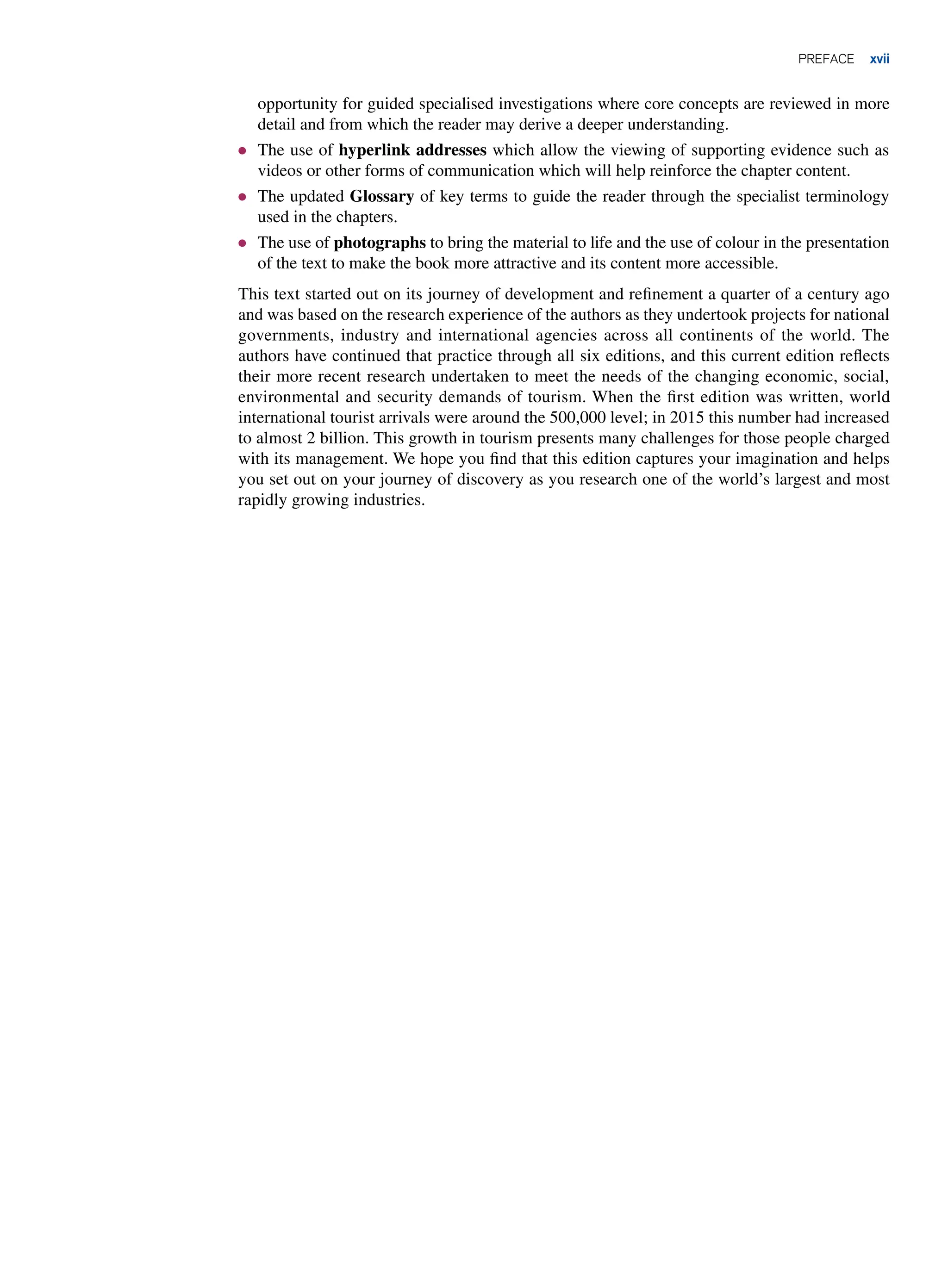 preface xvii
opportunity for guided specialised investigations where core concepts are reviewed in more
detail and from which the reader may derive a deeper understanding.
● The use of hyperlink addresses which allow the viewing of supporting evidence such as
videos or other forms of communication which will help reinforce the chapter content.
● The updated Glossary of key terms to guide the reader through the specialist terminology
used in the chapters.
● The use of photographs to bring the material to life and the use of colour in the presentation
of the text to make the book more attractive and its content more accessible.
This text started out on its journey of development and refinement a quarter of a century ago
and was based on the research experience of the authors as they undertook projects for national
governments, industry and international agencies across all continents of the world. The
authors have continued that practice through all six editions, and this current edition reflects
their more recent research undertaken to meet the needs of the changing economic, social,
environmental and security demands of tourism. When the first edition was written, world
international tourist arrivals were around the 500,000 level; in 2015 this number had increased
to almost 2 billion. This growth in tourism presents many challenges for those people charged
with its management. We hope you find that this edition captures your imagination and helps
you set out on your journey of discovery as you research one of the world’s largest and most
rapidly growing industries.
 