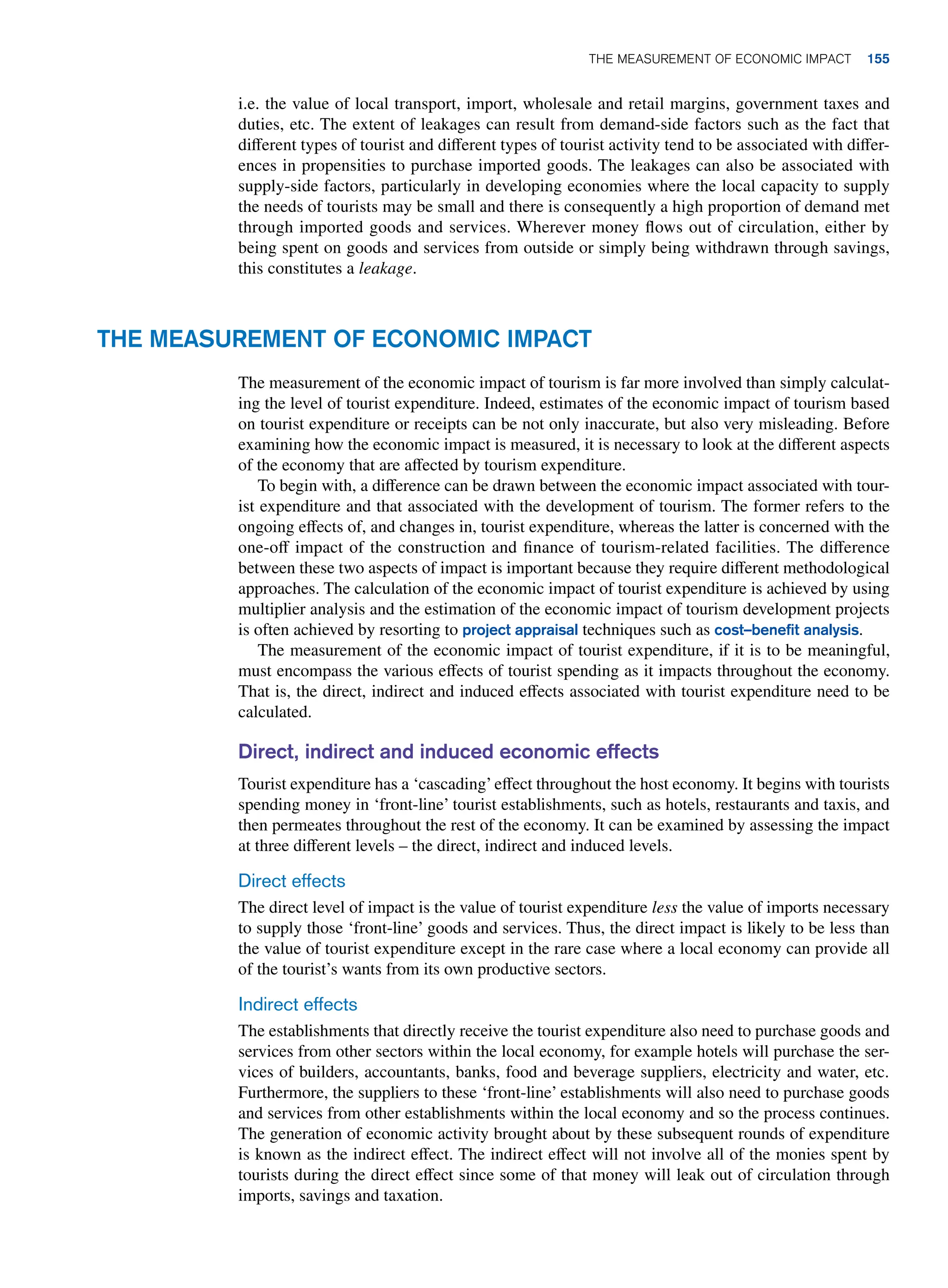 i.e. the value of local transport, import, wholesale and retail margins, government taxes and
duties, etc. The extent of leakages can result from demand-side factors such as the fact that
different types of tourist and different types of tourist activity tend to be associated with differ-
ences in propensities to purchase imported goods. The leakages can also be associated with
supply-side factors, particularly in developing economies where the local capacity to supply
the needs of tourists may be small and there is consequently a high proportion of demand met
through imported goods and services. Wherever money flows out of circulation, either by
being spent on goods and services from outside or simply being withdrawn through savings,
this constitutes a leakage.
The Measurement of Economic Impact
The measurement of the economic impact of tourism is far more involved than simply calculat-
ing the level of tourist expenditure. Indeed, estimates of the economic impact of tourism based
on tourist expenditure or receipts can be not only inaccurate, but also very misleading. Before
examining how the economic impact is measured, it is necessary to look at the different aspects
of the economy that are affected by tourism expenditure.
To begin with, a difference can be drawn between the economic impact associated with tour-
ist expenditure and that associated with the development of tourism. The former refers to the
ongoing effects of, and changes in, tourist expenditure, whereas the latter is concerned with the
one-off impact of the construction and finance of tourism-related facilities. The difference
between these two aspects of impact is important because they require different methodological
approaches. The calculation of the economic impact of tourist expenditure is achieved by using
multiplier analysis and the estimation of the economic impact of tourism development projects
is often achieved by resorting to project appraisal techniques such as cost–benefit analysis.
The measurement of the economic impact of tourist expenditure, if it is to be meaningful,
must encompass the various effects of tourist spending as it impacts throughout the economy.
That is, the direct, indirect and induced effects associated with tourist expenditure need to be
calculated.
Direct, indirect and induced economic effects
Tourist expenditure has a ‘cascading’effect throughout the host economy. It begins with tourists
spending money in ‘front-line’ tourist establishments, such as hotels, restaurants and taxis, and
then permeates throughout the rest of the economy. It can be examined by assessing the impact
at three different levels – the direct, indirect and induced levels.
Direct effects
The direct level of impact is the value of tourist expenditure less the value of imports necessary
to supply those ‘front-line’ goods and services. Thus, the direct impact is likely to be less than
the value of tourist expenditure except in the rare case where a local economy can provide all
of the tourist’s wants from its own productive sectors.
Indirect effects
The establishments that directly receive the tourist expenditure also need to purchase goods and
services from other sectors within the local economy, for example hotels will purchase the ser-
vices of builders, accountants, banks, food and beverage suppliers, electricity and water, etc.
Furthermore, the suppliers to these ‘front-line’ establishments will also need to purchase goods
and services from other establishments within the local economy and so the process continues.
The generation of economic activity brought about by these subsequent rounds of expenditure
is known as the indirect effect. The indirect effect will not involve all of the monies spent by
tourists during the direct effect since some of that money will leak out of circulation through
imports, savings and taxation.
The Measurement of Economic Impact 155
 