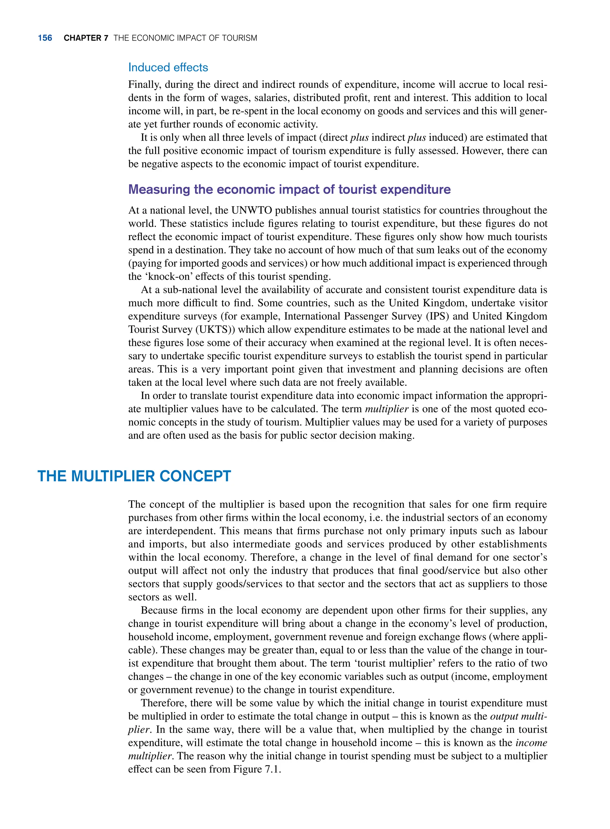 Induced effects
Finally, during the direct and indirect rounds of expenditure, income will accrue to local resi-
dents in the form of wages, salaries, distributed profit, rent and interest. This addition to local
income will, in part, be re-spent in the local economy on goods and services and this will gener-
ate yet further rounds of economic activity.
It is only when all three levels of impact (direct plus indirect plus induced) are estimated that
the full positive economic impact of tourism expenditure is fully assessed. However, there can
be negative aspects to the economic impact of tourist expenditure.
Measuring the economic impact of tourist expenditure
At a national level, the UNWTO publishes annual tourist statistics for countries throughout the
world. These statistics include figures relating to tourist expenditure, but these figures do not
reflect the economic impact of tourist expenditure. These figures only show how much tourists
spend in a destination. They take no account of how much of that sum leaks out of the economy
(paying for imported goods and services) or how much additional impact is experienced through
the ‘knock-on’ effects of this tourist spending.
At a sub-national level the availability of accurate and consistent tourist expenditure data is
much more difficult to find. Some countries, such as the United Kingdom, undertake visitor
expenditure surveys (for example, International Passenger Survey (IPS) and United Kingdom
Tourist Survey (UKTS)) which allow expenditure estimates to be made at the national level and
these figures lose some of their accuracy when examined at the regional level. It is often neces-
sary to undertake specific tourist expenditure surveys to establish the tourist spend in particular
areas. This is a very important point given that investment and planning decisions are often
taken at the local level where such data are not freely available.
In order to translate tourist expenditure data into economic impact information the appropri-
ate multiplier values have to be calculated. The term multiplier is one of the most quoted eco-
nomic concepts in the study of tourism. Multiplier values may be used for a variety of purposes
and are often used as the basis for public sector decision making.
The Multiplier Concept
The concept of the multiplier is based upon the recognition that sales for one firm require
purchases from other firms within the local economy, i.e. the industrial sectors of an economy
are interdependent. This means that firms purchase not only primary inputs such as labour
and imports, but also intermediate goods and services produced by other establishments
within the local economy. Therefore, a change in the level of final demand for one sector’s
output will affect not only the industry that produces that final good/service but also other
sectors that supply goods/services to that sector and the sectors that act as suppliers to those
sectors as well.
Because firms in the local economy are dependent upon other firms for their supplies, any
change in tourist expenditure will bring about a change in the economy’s level of production,
household income, employment, government revenue and foreign exchange flows (where appli-
cable). These changes may be greater than, equal to or less than the value of the change in tour-
ist expenditure that brought them about. The term ‘tourist multiplier’ refers to the ratio of two
changes – the change in one of the key economic variables such as output (income, employment
or government revenue) to the change in tourist expenditure.
Therefore, there will be some value by which the initial change in tourist expenditure must
be multiplied in order to estimate the total change in output – this is known as the output multi-
plier. In the same way, there will be a value that, when multiplied by the change in tourist
expenditure, will estimate the total change in household income – this is known as the income
multiplier. The reason why the initial change in tourist spending must be subject to a multiplier
effect can be seen from Figure 7.1.
156 chapter 7 The Economic Impact of Tourism
 