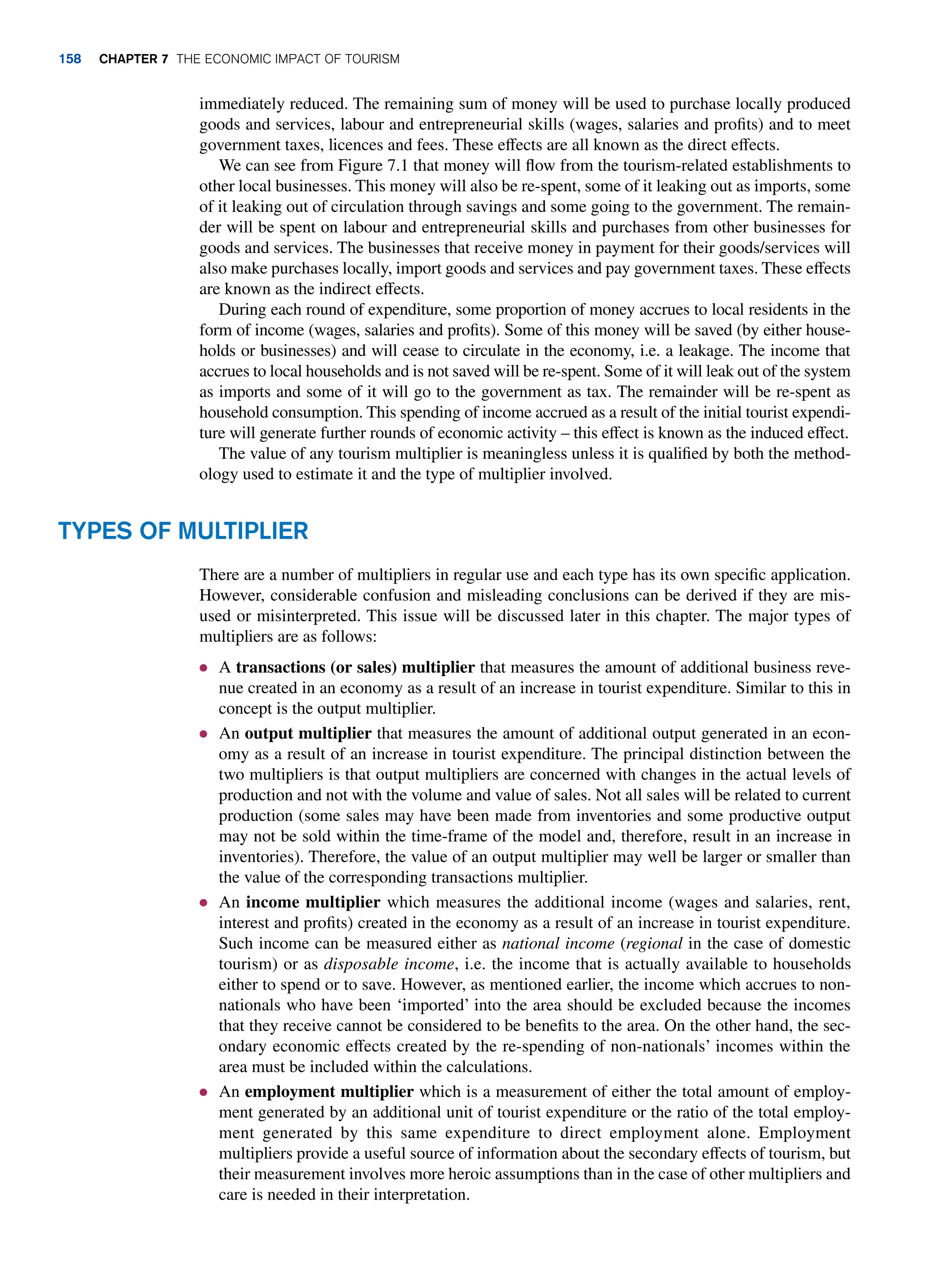 immediately reduced. The remaining sum of money will be used to purchase locally produced
goods and services, labour and entrepreneurial skills (wages, salaries and profits) and to meet
government taxes, licences and fees. These effects are all known as the direct effects.
We can see from Figure 7.1 that money will flow from the tourism-related establishments to
other local businesses. This money will also be re-spent, some of it leaking out as imports, some
of it leaking out of circulation through savings and some going to the government. The remain-
der will be spent on labour and entrepreneurial skills and purchases from other businesses for
goods and services. The businesses that receive money in payment for their goods/services will
also make purchases locally, import goods and services and pay government taxes. These effects
are known as the indirect effects.
During each round of expenditure, some proportion of money accrues to local residents in the
form of income (wages, salaries and profits). Some of this money will be saved (by either house-
holds or businesses) and will cease to circulate in the economy, i.e. a leakage. The income that
accrues to local households and is not saved will be re-spent. Some of it will leak out of the system
as imports and some of it will go to the government as tax. The remainder will be re-spent as
household consumption. This spending of income accrued as a result of the initial tourist expendi-
ture will generate further rounds of economic activity – this effect is known as the induced effect.
The value of any tourism multiplier is meaningless unless it is qualified by both the method-
ology used to estimate it and the type of multiplier involved.
Types of Multiplier
There are a number of multipliers in regular use and each type has its own specific application.
However, considerable confusion and misleading conclusions can be derived if they are mis-
used or misinterpreted. This issue will be discussed later in this chapter. The major types of
multipliers are as follows:
● A transactions (or sales) multiplier that measures the amount of additional business reve-
nue created in an economy as a result of an increase in tourist expenditure. Similar to this in
concept is the output multiplier.
● An output multiplier that measures the amount of additional output generated in an econ-
omy as a result of an increase in tourist expenditure. The principal distinction between the
two multipliers is that output multipliers are concerned with changes in the actual levels of
production and not with the volume and value of sales. Not all sales will be related to current
production (some sales may have been made from inventories and some productive output
may not be sold within the time-frame of the model and, therefore, result in an increase in
inventories). Therefore, the value of an output multiplier may well be larger or smaller than
the value of the corresponding transactions multiplier.
● An income multiplier which measures the additional income (wages and salaries, rent,
interest and profits) created in the economy as a result of an increase in tourist expenditure.
Such income can be measured either as national income (regional in the case of domestic
tourism) or as disposable income, i.e. the income that is actually available to households
either to spend or to save. However, as mentioned earlier, the income which accrues to non-
nationals who have been ‘imported’ into the area should be excluded because the incomes
that they receive cannot be considered to be benefits to the area. On the other hand, the sec-
ondary economic effects created by the re-spending of non-nationals’ incomes within the
area must be included within the calculations.
● An employment multiplier which is a measurement of either the total amount of employ-
ment generated by an additional unit of tourist expenditure or the ratio of the total employ-
ment generated by this same expenditure to direct employment alone. Employment
multipliers provide a useful source of information about the secondary effects of tourism, but
their measurement involves more heroic assumptions than in the case of other multipliers and
care is needed in their interpretation.
158 chapter 7 The Economic Impact of Tourism
 