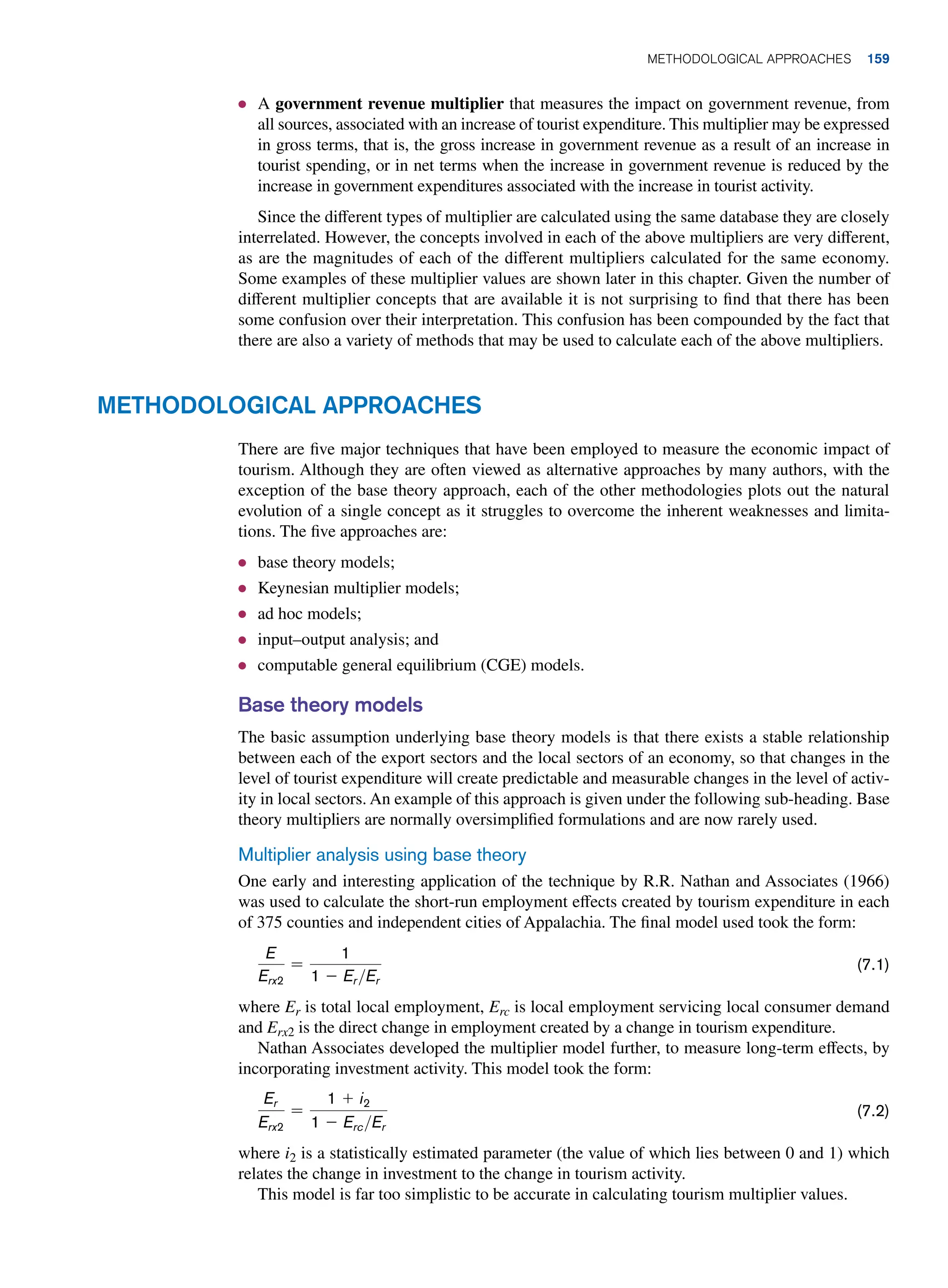 ● A government revenue multiplier that measures the impact on government revenue, from
all sources, associated with an increase of tourist expenditure. This multiplier may be expressed
in gross terms, that is, the gross increase in government revenue as a result of an increase in
tourist spending, or in net terms when the increase in government revenue is reduced by the
increase in government expenditures associated with the increase in tourist activity.
Since the different types of multiplier are calculated using the same database they are closely
interrelated. However, the concepts involved in each of the above multipliers are very different,
as are the magnitudes of each of the different multipliers calculated for the same economy.
Some examples of these multiplier values are shown later in this chapter. Given the number of
different multiplier concepts that are available it is not surprising to find that there has been
some confusion over their interpretation. This confusion has been compounded by the fact that
there are also a variety of methods that may be used to calculate each of the above multipliers.
Methodological Approaches
There are five major techniques that have been employed to measure the economic impact of
tourism. Although they are often viewed as alternative approaches by many authors, with the
exception of the base theory approach, each of the other methodologies plots out the natural
evolution of a single concept as it struggles to overcome the inherent weaknesses and limita-
tions. The five approaches are:
● base theory models;
● Keynesian multiplier models;
● ad hoc models;
● input–output analysis; and
● computable general equilibrium (CGE) models.
Base theory models
The basic assumption underlying base theory models is that there exists a stable relationship
between each of the export sectors and the local sectors of an economy, so that changes in the
level of tourist expenditure will create predictable and measurable changes in the level of activ-
ity in local sectors. An example of this approach is given under the following sub-heading. Base
theory multipliers are normally oversimplified formulations and are now rarely used.
Multiplier analysis using base theory
One early and interesting application of the technique by R.R. Nathan and Associates (1966)
was used to calculate the short-run employment effects created by tourism expenditure in each
of 375 counties and independent cities of Appalachia. The final model used took the form:
E
Erx2
=
1
1 - ErEr
(7.1)
where Er is total local employment, Erc is local employment servicing local consumer demand
and Erx2 is the direct change in employment created by a change in tourism expenditure.
Nathan Associates developed the multiplier model further, to measure long-term effects, by
incorporating investment activity. This model took the form:
Er
Erx2
=
1 + i2
1 - ErcEr
(7.2)
where i2 is a statistically estimated parameter (the value of which lies between 0 and 1) which
relates the change in investment to the change in tourism activity.
This model is far too simplistic to be accurate in calculating tourism multiplier values.
	Methodological Approaches 159
 