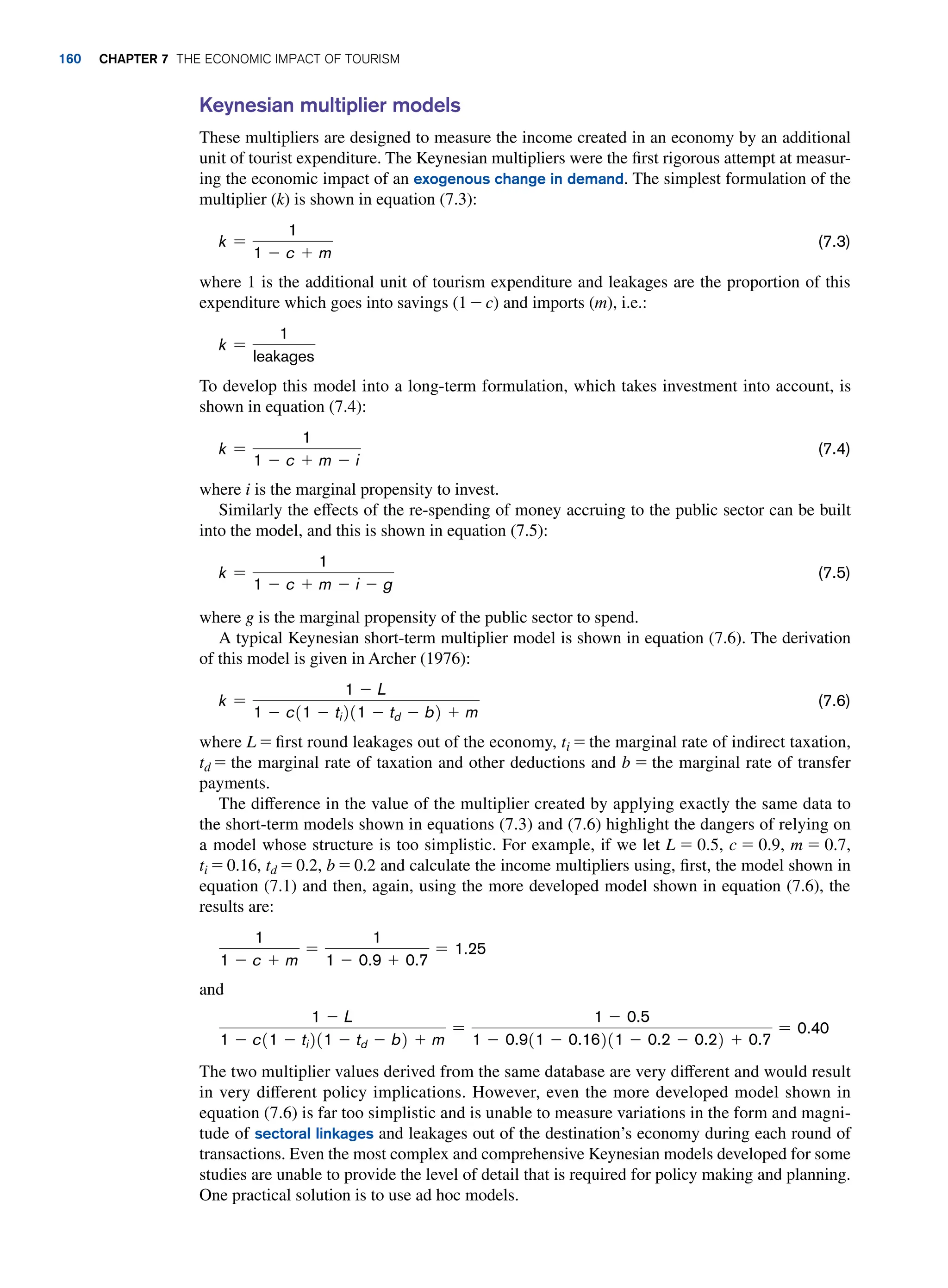 Keynesian multiplier models
These multipliers are designed to measure the income created in an economy by an additional
unit of tourist expenditure. The Keynesian multipliers were the first rigorous attempt at measur-
ing the economic impact of an exogenous change in demand. The simplest formulation of the
multiplier (k) is shown in equation (7.3):
k =
1
1 - c + m
(7.3)
where 1 is the additional unit of tourism expenditure and leakages are the proportion of this
expenditure which goes into savings (1 - c) and imports (m), i.e.:
k =
1
leakages
To develop this model into a long-term formulation, which takes investment into account, is
shown in equation (7.4):
k =
1
1 - c + m - i
(7.4)
where i is the marginal propensity to invest.
Similarly the effects of the re-spending of money accruing to the public sector can be built
into the model, and this is shown in equation (7.5):
k =
1
1 - c + m - i - g
(7.5)
where g is the marginal propensity of the public sector to spend.
A typical Keynesian short-term multiplier model is shown in equation (7.6). The derivation
of this model is given in Archer (1976):
k =
1 - L
1 - c11 - ti211 - td - b2 + m
(7.6)
where L = first round leakages out of the economy, ti = the marginal rate of indirect taxation,
td = the marginal rate of taxation and other deductions and b = the marginal rate of transfer
payments.
The difference in the value of the multiplier created by applying exactly the same data to
the short-term models shown in equations (7.3) and (7.6) highlight the dangers of relying on
a model whose structure is too simplistic. For example, if we let L = 0.5, c = 0.9, m = 0.7,
ti = 0.16, td = 0.2, b = 0.2 and calculate the income multipliers using, first, the model shown in
equation (7.1) and then, again, using the more developed model shown in equation (7.6), the
results are:
1
1 - c + m
=
1
1 - 0.9 + 0.7
= 1.25
and
1 - L
1 - c11 - ti211 - td - b2 + m
=
1 - 0.5
1 - 0.911 - 0.16211 - 0.2 - 0.22 + 0.7
= 0.40
The two multiplier values derived from the same database are very different and would result
in very different policy implications. However, even the more developed model shown in
equation (7.6) is far too simplistic and is unable to measure variations in the form and magni-
tude of sectoral linkages and leakages out of the destination’s economy during each round of
transactions. Even the most complex and comprehensive Keynesian models developed for some
studies are unable to provide the level of detail that is required for policy making and planning.
One practical solution is to use ad hoc models.
160 chapter 7 The Economic Impact of Tourism
 