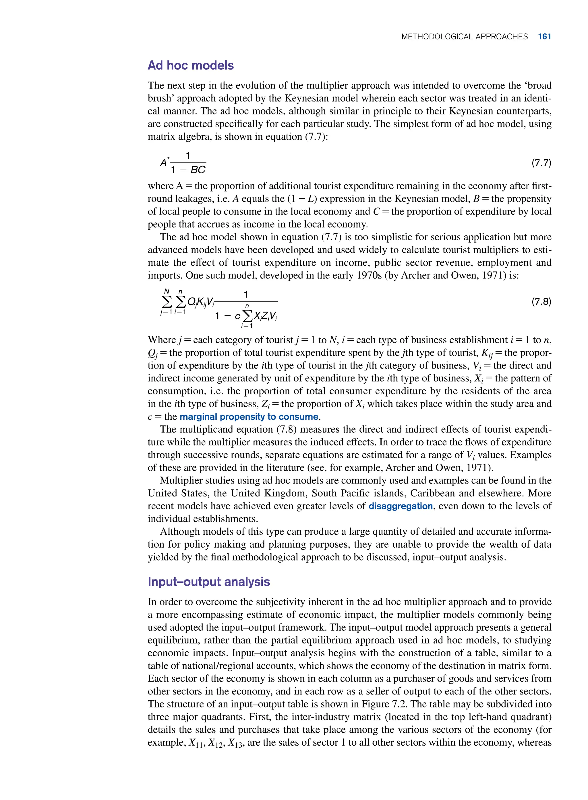 Ad hoc models
The next step in the evolution of the multiplier approach was intended to overcome the ‘broad
brush’ approach adopted by the Keynesian model wherein each sector was treated in an identi-
cal manner. The ad hoc models, although similar in principle to their Keynesian counterparts,
are constructed specifically for each particular study. The simplest form of ad hoc model, using
matrix algebra, is shown in equation (7.7):
A* 1
1 - BC
(7.7)
where A = the proportion of additional tourist expenditure remaining in the economy after first-
round leakages, i.e. A equals the (1 - L) expression in the Keynesian model, B = the propensity
of local people to consume in the local economy and C = the proportion of expenditure by local
people that accrues as income in the local economy.
The ad hoc model shown in equation (7.7) is too simplistic for serious application but more
advanced models have been developed and used widely to calculate tourist multipliers to esti-
mate the effect of tourist expenditure on income, public sector revenue, employment and
imports. One such model, developed in the early 1970s (by Archer and Owen, 1971) is:
a
N
j=1
a
n
i=1
QjKijVi
1
1 - ca
n
i=1
XiZiVi
(7.8)
Where j = each category of tourist j = 1 to N, i = each type of business establishment i = 1 to n,
Qj = the proportion of total tourist expenditure spent by the jth type of tourist, Kij = the propor-
tion of expenditure by the ith type of tourist in the jth category of business, Vi = the direct and
indirect income generated by unit of expenditure by the ith type of business, Xi = the pattern of
consumption, i.e. the proportion of total consumer expenditure by the residents of the area
in the ith type of business, Zi = the proportion of Xi which takes place within the study area and
c = the marginal propensity to consume.
The multiplicand equation (7.8) measures the direct and indirect effects of tourist expendi-
ture while the multiplier measures the induced effects. In order to trace the flows of expenditure
through successive rounds, separate equations are estimated for a range of Vi values. Examples
of these are provided in the literature (see, for example, Archer and Owen, 1971).
Multiplier studies using ad hoc models are commonly used and examples can be found in the
United States, the United Kingdom, South Pacific islands, Caribbean and elsewhere. More
recent models have achieved even greater levels of disaggregation, even down to the levels of
individual establishments.
Although models of this type can produce a large quantity of detailed and accurate informa-
tion for policy making and planning purposes, they are unable to provide the wealth of data
yielded by the final methodological approach to be discussed, input–output analysis.
Input–output analysis
In order to overcome the subjectivity inherent in the ad hoc multiplier approach and to provide
a more encompassing estimate of economic impact, the multiplier models commonly being
used adopted the input–output framework. The input–output model approach presents a general
equilibrium, rather than the partial equilibrium approach used in ad hoc models, to studying
economic impacts. Input–output analysis begins with the construction of a table, similar to a
table of national/regional accounts, which shows the economy of the destination in matrix form.
Each sector of the economy is shown in each column as a purchaser of goods and services from
other sectors in the economy, and in each row as a seller of output to each of the other sectors.
The structure of an input–output table is shown in Figure 7.2. The table may be subdivided into
three major quadrants. First, the inter-industry matrix (located in the top left-hand quadrant)
details the sales and purchases that take place among the various sectors of the economy (for
example, X11, X12, X13, are the sales of sector 1 to all other sectors within the economy, whereas
	Methodological Approaches 161
 