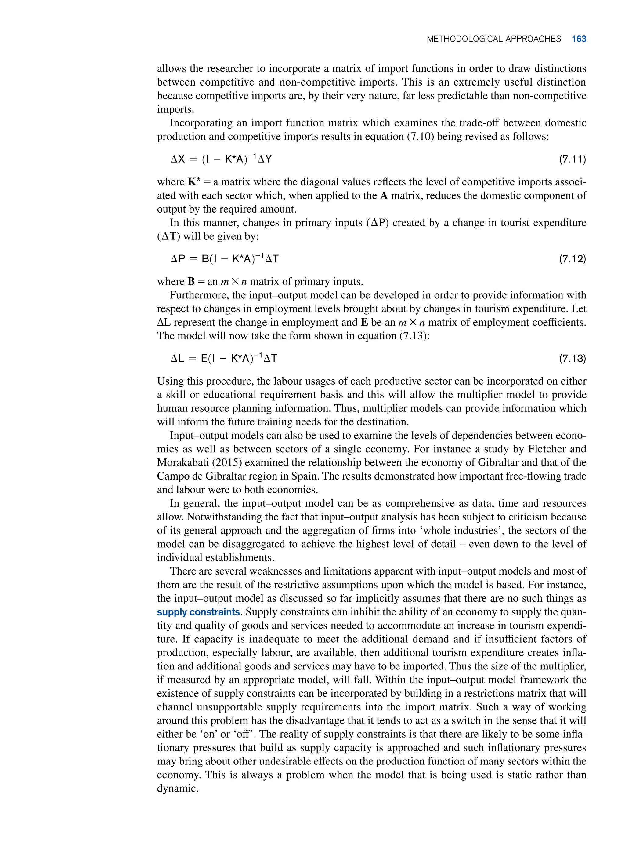 allows the researcher to incorporate a matrix of import functions in order to draw distinctions
between competitive and non-competitive imports. This is an extremely useful distinction
because competitive imports are, by their very nature, far less predictable than non-competitive
imports.
Incorporating an import function matrix which examines the trade-off between domestic
production and competitive imports results in equation (7.10) being revised as follows:
∆X = 1i - K*a2-1
∆Y(7.11)
where K* = a matrix where the diagonal values reflects the level of competitive imports associ-
ated with each sector which, when applied to the A matrix, reduces the domestic component of
output by the required amount.
In this manner, changes in primary inputs (∆P) created by a change in tourist expenditure
(∆T) will be given by:
∆p = B1i - K*a2-1
∆T(7.12)
where B = an m * n matrix of primary inputs.
Furthermore, the input–output model can be developed in order to provide information with
respect to changes in employment levels brought about by changes in tourism expenditure. Let
ΔL represent the change in employment and E be an m * n matrix of employment coefficients.
The model will now take the form shown in equation (7.13):
∆L = e1i - K*a2-1
∆T(7.13)
Using this procedure, the labour usages of each productive sector can be incorporated on either
a skill or educational requirement basis and this will allow the multiplier model to provide
human resource planning information. Thus, multiplier models can provide information which
will inform the future training needs for the destination.
Input–output models can also be used to examine the levels of dependencies between econo-
mies as well as between sectors of a single economy. For instance a study by Fletcher and
Morakabati (2015) examined the relationship between the economy of Gibraltar and that of the
Campo de Gibraltar region in Spain. The results demonstrated how important free-flowing trade
and labour were to both economies.
In general, the input–output model can be as comprehensive as data, time and resources
allow. Notwithstanding the fact that input–output analysis has been subject to criticism because
of its general approach and the aggregation of firms into ‘whole industries’, the sectors of the
model can be disaggregated to achieve the highest level of detail – even down to the level of
individual establishments.
There are several weaknesses and limitations apparent with input–output models and most of
them are the result of the restrictive assumptions upon which the model is based. For instance,
the input–output model as discussed so far implicitly assumes that there are no such things as
supply constraints. Supply constraints can inhibit the ability of an economy to supply the quan-
tity and quality of goods and services needed to accommodate an increase in tourism expendi-
ture. If capacity is inadequate to meet the additional demand and if insufficient factors of
production, especially labour, are available, then additional tourism expenditure creates infla-
tion and additional goods and services may have to be imported. Thus the size of the multiplier,
if measured by an appropriate model, will fall. Within the input–output model framework the
existence of supply constraints can be incorporated by building in a restrictions matrix that will
channel unsupportable supply requirements into the import matrix. Such a way of working
around this problem has the disadvantage that it tends to act as a switch in the sense that it will
either be ‘on’ or ‘off’. The reality of supply constraints is that there are likely to be some infla-
tionary pressures that build as supply capacity is approached and such inflationary pressures
may bring about other undesirable effects on the production function of many sectors within the
economy. This is always a problem when the model that is being used is static rather than
dynamic.
	Methodological Approaches 163
 
