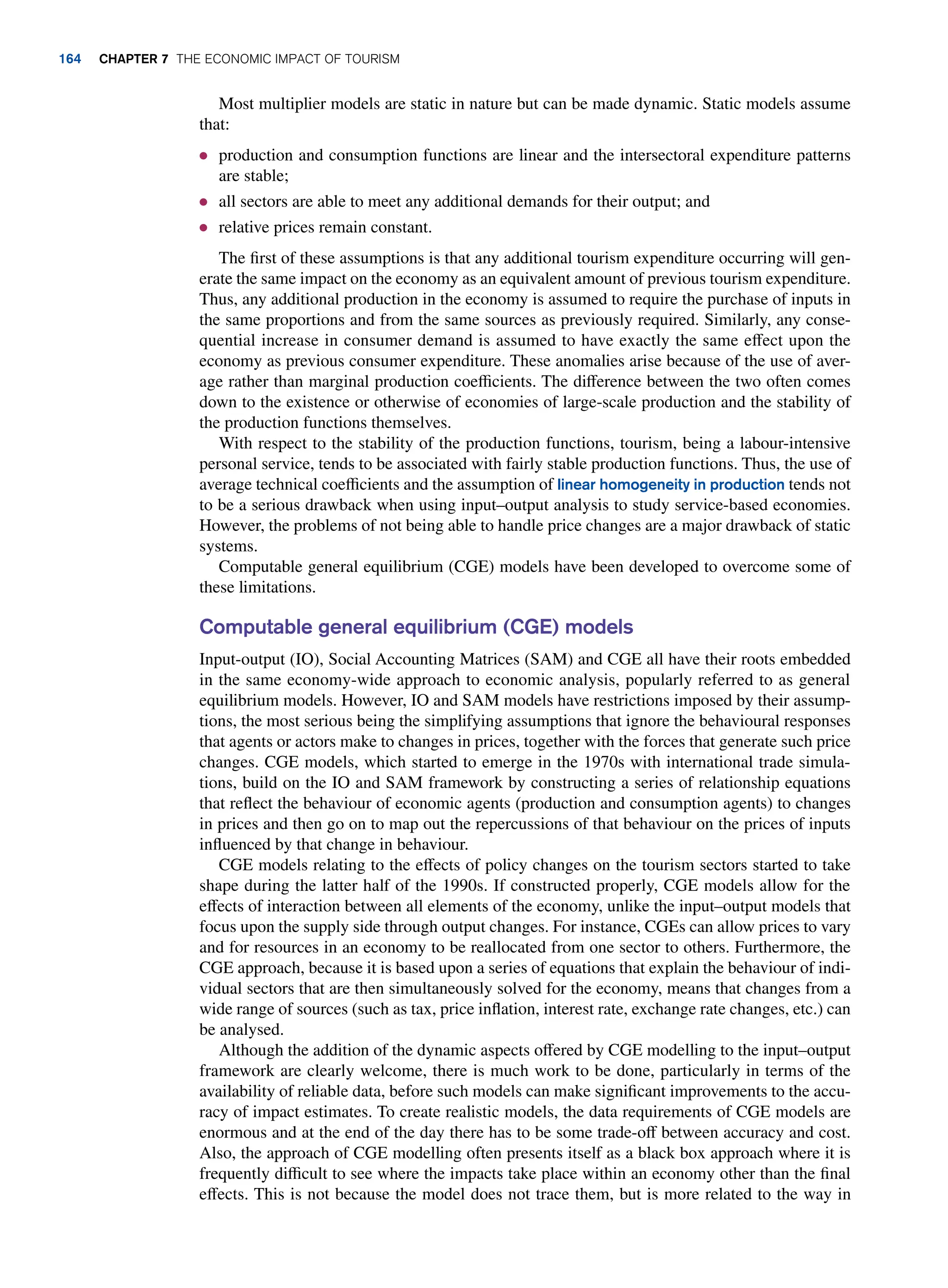 Most multiplier models are static in nature but can be made dynamic. Static models assume
that:
● production and consumption functions are linear and the intersectoral expenditure patterns
are stable;
● all sectors are able to meet any additional demands for their output; and
● relative prices remain constant.
The first of these assumptions is that any additional tourism expenditure occurring will gen-
erate the same impact on the economy as an equivalent amount of previous tourism expenditure.
Thus, any additional production in the economy is assumed to require the purchase of inputs in
the same proportions and from the same sources as previously required. Similarly, any conse-
quential increase in consumer demand is assumed to have exactly the same effect upon the
economy as previous consumer expenditure. These anomalies arise because of the use of aver-
age rather than marginal production coefficients. The difference between the two often comes
down to the existence or otherwise of economies of large-scale production and the stability of
the production functions themselves.
With respect to the stability of the production functions, tourism, being a labour-intensive
personal service, tends to be associated with fairly stable production functions. Thus, the use of
average technical coefficients and the assumption of linear homogeneity in production tends not
to be a serious drawback when using input–output analysis to study service-based economies.
However, the problems of not being able to handle price changes are a major drawback of static
systems.
Computable general equilibrium (CGE) models have been developed to overcome some of
these limitations.
Computable general equilibrium (CGE) models
Input-output (IO), Social Accounting Matrices (SAM) and CGE all have their roots embedded
in the same economy-wide approach to economic analysis, popularly referred to as general
equilibrium models. However, IO and SAM models have restrictions imposed by their assump-
tions, the most serious being the simplifying assumptions that ignore the behavioural responses
that agents or actors make to changes in prices, together with the forces that generate such price
changes. CGE models, which started to emerge in the 1970s with international trade simula-
tions, build on the IO and SAM framework by constructing a series of relationship equations
that reflect the behaviour of economic agents (production and consumption agents) to changes
in prices and then go on to map out the repercussions of that behaviour on the prices of inputs
influenced by that change in behaviour.
CGE models relating to the effects of policy changes on the tourism sectors started to take
shape during the latter half of the 1990s. If constructed properly, CGE models allow for the
effects of interaction between all elements of the economy, unlike the input–output models that
focus upon the supply side through output changes. For instance, CGEs can allow prices to vary
and for resources in an economy to be reallocated from one sector to others. Furthermore, the
CGE approach, because it is based upon a series of equations that explain the behaviour of indi-
vidual sectors that are then simultaneously solved for the economy, means that changes from a
wide range of sources (such as tax, price inflation, interest rate, exchange rate changes, etc.) can
be analysed.
Although the addition of the dynamic aspects offered by CGE modelling to the input–output
framework are clearly welcome, there is much work to be done, particularly in terms of the
availability of reliable data, before such models can make significant improvements to the accu-
racy of impact estimates. To create realistic models, the data requirements of CGE models are
enormous and at the end of the day there has to be some trade-off between accuracy and cost.
Also, the approach of CGE modelling often presents itself as a black box approach where it is
frequently difficult to see where the impacts take place within an economy other than the final
effects. This is not because the model does not trace them, but is more related to the way in
164 chapter 7 The Economic Impact of Tourism
 