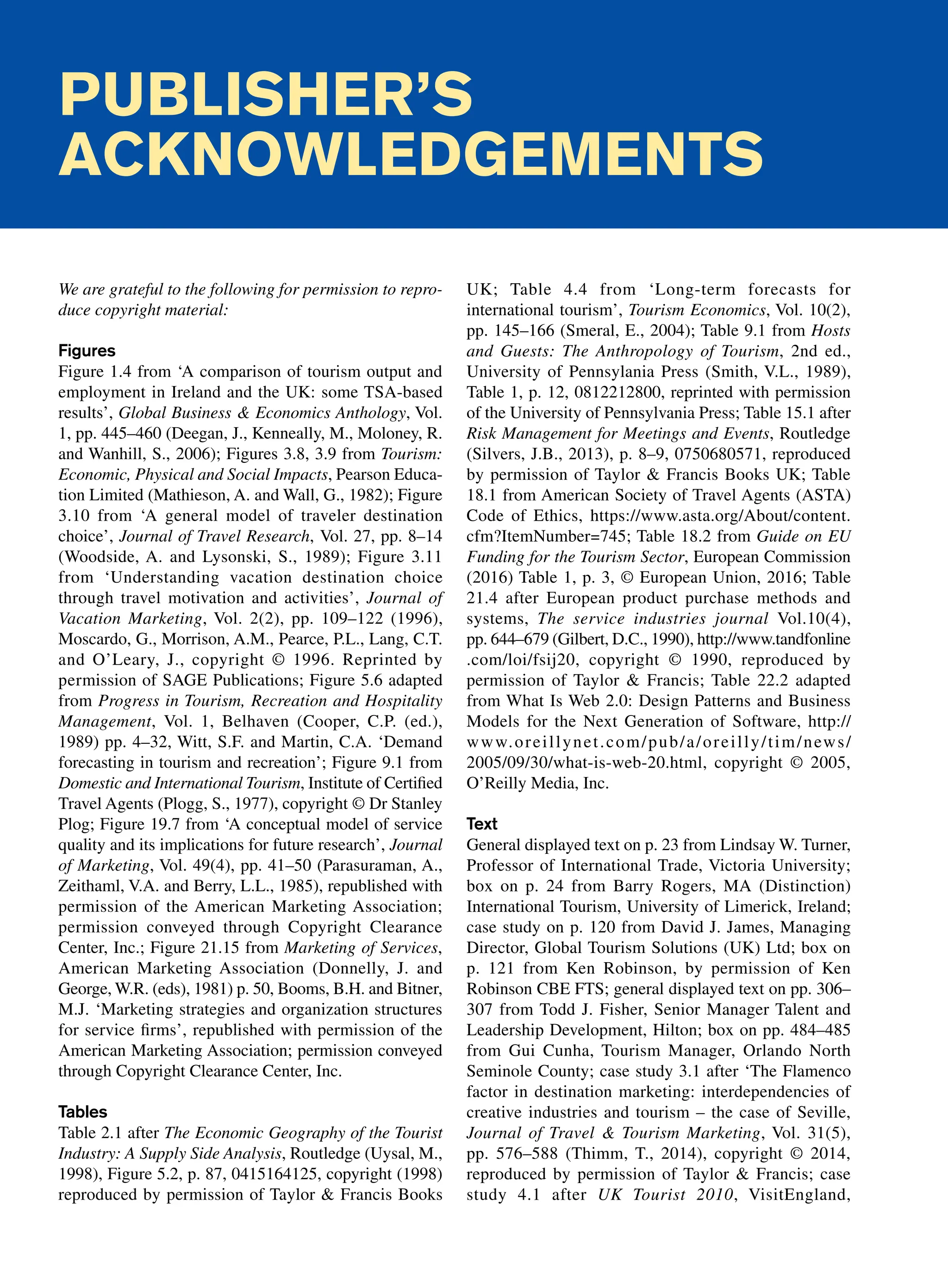 Publisher’s
acknowledgements
We are grateful to the following for permission to repro-
duce copyright material:
Figures
Figure 1.4 from ‘A comparison of tourism output and
employment in Ireland and the UK: some TSA-based
results’, Global Business  Economics Anthology, Vol.
1, pp. 445–460 (Deegan, J., Kenneally, M., Moloney, R.
and Wanhill, S., 2006); Figures 3.8, 3.9 from Tourism:
Economic, Physical and Social Impacts, Pearson Educa-
tion Limited (Mathieson, A. and Wall, G., 1982); Figure
3.10 from ‘A general model of traveler destination
choice’, Journal of Travel Research, Vol. 27, pp. 8–14
(Woodside, A. and Lysonski, S., 1989); Figure 3.11
from ‘Understanding vacation destination choice
through travel motivation and activities’, Journal of
Vacation Marketing, Vol. 2(2), pp. 109–122 (1996),
Moscardo, G., Morrison, A.M., Pearce, P.L., Lang, C.T.
and O’Leary, J., copyright © 1996. Reprinted by
permission of SAGE Publications; Figure 5.6 adapted
from Progress in Tourism, Recreation and Hospitality
Management, Vol. 1, Belhaven (Cooper, C.P. (ed.),
1989) pp. 4–32, Witt, S.F. and Martin, C.A. ‘Demand
forecasting in tourism and recreation’; Figure 9.1 from
Domestic and International Tourism, Institute of Certified
Travel Agents (Plogg, S., 1977), copyright © Dr Stanley
Plog; Figure 19.7 from ‘A conceptual model of service
quality and its implications for future research’, Journal
of Marketing, Vol. 49(4), pp. 41–50 (Parasuraman, A.,
Zeithaml, V.A. and Berry, L.L., 1985), republished with
permission of the American Marketing Association;
permission conveyed through Copyright Clearance
Center, Inc.; Figure 21.15 from Marketing of Services,
American Marketing Association (Donnelly, J. and
George, W.R. (eds), 1981) p. 50, Booms, B.H. and Bitner,
M.J. ‘Marketing strategies and organization structures
for service firms’, republished with permission of the
American Marketing Association; permission conveyed
through Copyright Clearance Center, Inc.
Tables
Table 2.1 after The Economic Geography of the Tourist
Industry: A Supply Side Analysis, Routledge (Uysal, M.,
1998), Figure 5.2, p. 87, 0415164125, copyright (1998)
reproduced by permission of Taylor  Francis Books
UK; Table 4.4 from ‘Long-term forecasts for
international tourism’, Tourism Economics, Vol. 10(2),
pp. 145–166 (Smeral, E., 2004); Table 9.1 from Hosts
and Guests: The Anthropology of Tourism, 2nd ed.,
University of Pennsylania Press (Smith, V.L., 1989),
Table 1, p. 12, 0812212800, reprinted with permission
of the University of Pennsylvania Press; Table 15.1 after
Risk Management for Meetings and Events, Routledge
(Silvers, J.B., 2013), p. 8–9, 0750680571, reproduced
by permission of Taylor  Francis Books UK; Table
18.1 from American Society of Travel Agents (ASTA)
Code of Ethics, https://www.asta.org/About/content.
cfm?ItemNumber=745; Table 18.2 from Guide on EU
Funding for the Tourism Sector, European Commission
(2016) Table 1, p. 3, © European Union, 2016; Table
21.4 after European product purchase methods and
systems, The service industries journal Vol.10(4),
pp. 644–679 (Gilbert, D.C., 1990), http://www.tandfonline
.com/loi/fsij20, copyright © 1990, reproduced by
permission of Taylor  Francis; Table 22.2 adapted
from What Is Web 2.0: Design Patterns and Business
Models for the Next Generation of Software, http://
www.oreillynet.com/pub/a/oreilly/tim/news/
2005/09/30/what-is-web-20.html, copyright © 2005,
O’Reilly Media, Inc.
Text
General displayed text on p. 23 from Lindsay W. Turner,
Professor of International Trade, Victoria University;
box on p. 24 from Barry Rogers, MA (Distinction)
International Tourism, University of Limerick, Ireland;
case study on p. 120 from David J. James, Managing
Director, Global Tourism Solutions (UK) Ltd; box on
p. 121 from Ken Robinson, by permission of Ken
Robinson CBE FTS; general displayed text on pp. 306–
307 from Todd J. Fisher, Senior Manager Talent and
Leadership Development, Hilton; box on pp. 484–485
from Gui Cunha, Tourism Manager, Orlando North
Seminole County; case study 3.1 after ‘The Flamenco
factor in destination marketing: interdependencies of
creative industries and tourism – the case of Seville,
Journal of Travel  Tourism Marketing, Vol. 31(5),
pp. 576–588 (Thimm, T., 2014), copyright © 2014,
reproduced by permission of Taylor  Francis; case
study 4.1 after UK Tourist 2010, VisitEngland,
 