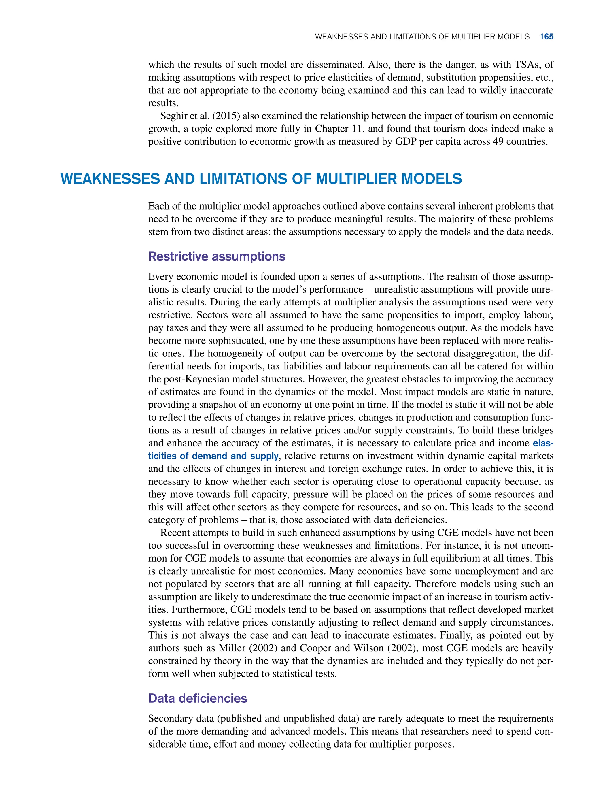 which the results of such model are disseminated. Also, there is the danger, as with TSAs, of
making assumptions with respect to price elasticities of demand, substitution propensities, etc.,
that are not appropriate to the economy being examined and this can lead to wildly inaccurate
results.
Seghir et al. (2015) also examined the relationship between the impact of tourism on economic
growth, a topic explored more fully in Chapter 11, and found that tourism does indeed make a
positive contribution to economic growth as measured by GDP per capita across 49 countries.
Weaknesses and Limitations of Multiplier Models
Each of the multiplier model approaches outlined above contains several inherent problems that
need to be overcome if they are to produce meaningful results. The majority of these problems
stem from two distinct areas: the assumptions necessary to apply the models and the data needs.
Restrictive assumptions
Every economic model is founded upon a series of assumptions. The realism of those assump-
tions is clearly crucial to the model’s performance – unrealistic assumptions will provide unre-
alistic results. During the early attempts at multiplier analysis the assumptions used were very
restrictive. Sectors were all assumed to have the same propensities to import, employ labour,
pay taxes and they were all assumed to be producing homogeneous output. As the models have
become more sophisticated, one by one these assumptions have been replaced with more realis-
tic ones. The homogeneity of output can be overcome by the sectoral disaggregation, the dif-
ferential needs for imports, tax liabilities and labour requirements can all be catered for within
the post-Keynesian model structures. However, the greatest obstacles to improving the accuracy
of estimates are found in the dynamics of the model. Most impact models are static in nature,
providing a snapshot of an economy at one point in time. If the model is static it will not be able
to reflect the effects of changes in relative prices, changes in production and consumption func-
tions as a result of changes in relative prices and/or supply constraints. To build these bridges
and enhance the accuracy of the estimates, it is necessary to calculate price and income elas-
ticities of demand and supply, relative returns on investment within dynamic capital markets
and the effects of changes in interest and foreign exchange rates. In order to achieve this, it is
necessary to know whether each sector is operating close to operational capacity because, as
they move towards full capacity, pressure will be placed on the prices of some resources and
this will affect other sectors as they compete for resources, and so on. This leads to the second
category of problems – that is, those associated with data deficiencies.
Recent attempts to build in such enhanced assumptions by using CGE models have not been
too successful in overcoming these weaknesses and limitations. For instance, it is not uncom-
mon for CGE models to assume that economies are always in full equilibrium at all times. This
is clearly unrealistic for most economies. Many economies have some unemployment and are
not populated by sectors that are all running at full capacity. Therefore models using such an
assumption are likely to underestimate the true economic impact of an increase in tourism activ-
ities. Furthermore, CGE models tend to be based on assumptions that reflect developed market
systems with relative prices constantly adjusting to reflect demand and supply circumstances.
This is not always the case and can lead to inaccurate estimates. Finally, as pointed out by
authors such as Miller (2002) and Cooper and Wilson (2002), most CGE models are heavily
constrained by theory in the way that the dynamics are included and they typically do not per-
form well when subjected to statistical tests.
Data deficiencies
Secondary data (published and unpublished data) are rarely adequate to meet the requirements
of the more demanding and advanced models. This means that researchers need to spend con-
siderable time, effort and money collecting data for multiplier purposes.
	Weaknesses and Limitations of Multiplier Models 165
 