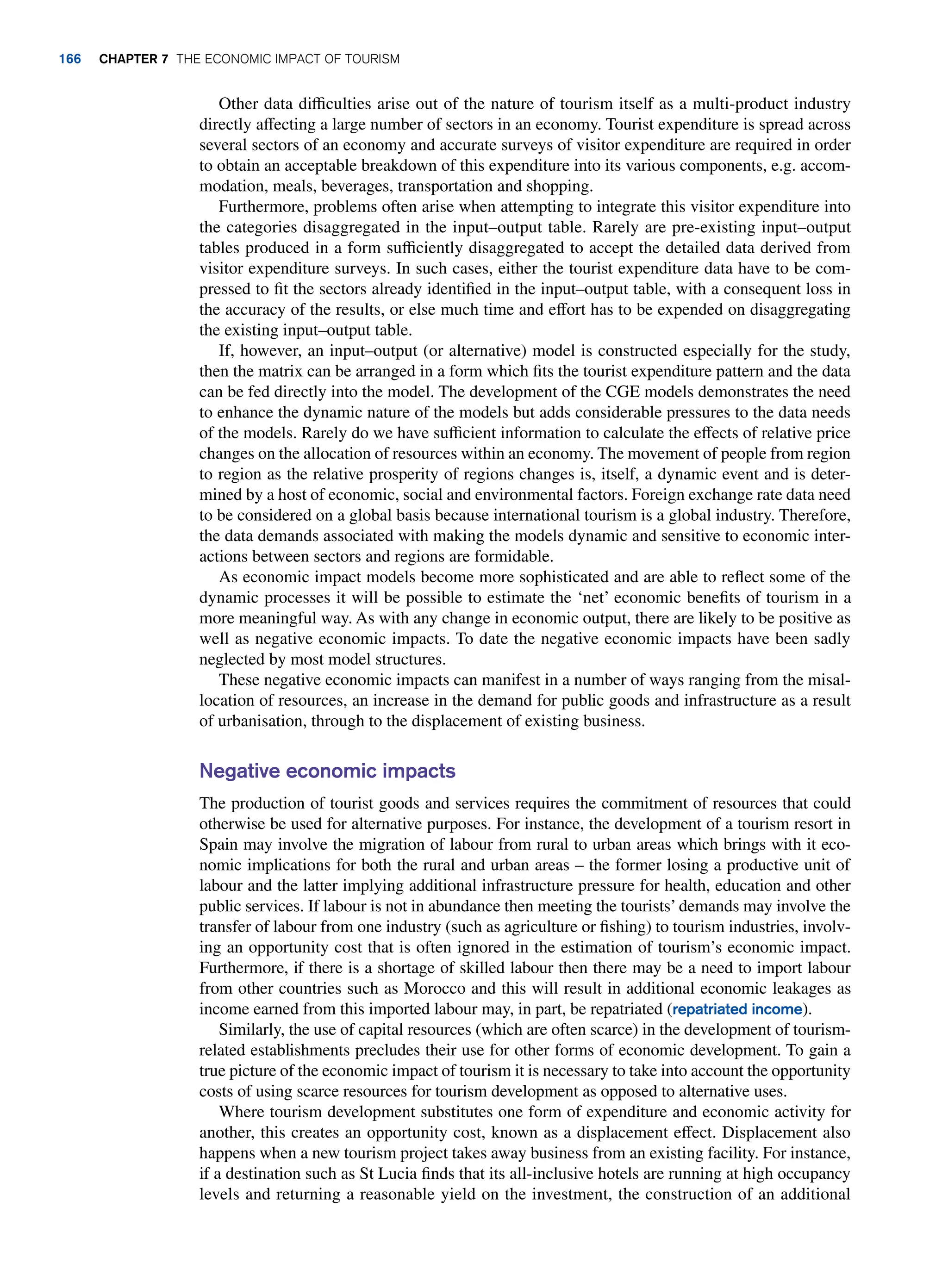 Other data difficulties arise out of the nature of tourism itself as a multi-product industry
directly affecting a large number of sectors in an economy. Tourist expenditure is spread across
several sectors of an economy and accurate surveys of visitor expenditure are required in order
to obtain an acceptable breakdown of this expenditure into its various components, e.g. accom-
modation, meals, beverages, transportation and shopping.
Furthermore, problems often arise when attempting to integrate this visitor expenditure into
the categories disaggregated in the input–output table. Rarely are pre-existing input–output
tables produced in a form sufficiently disaggregated to accept the detailed data derived from
visitor expenditure surveys. In such cases, either the tourist expenditure data have to be com-
pressed to fit the sectors already identified in the input–output table, with a consequent loss in
the accuracy of the results, or else much time and effort has to be expended on disaggregating
the existing input–output table.
If, however, an input–output (or alternative) model is constructed especially for the study,
then the matrix can be arranged in a form which fits the tourist expenditure pattern and the data
can be fed directly into the model. The development of the CGE models demonstrates the need
to enhance the dynamic nature of the models but adds considerable pressures to the data needs
of the models. Rarely do we have sufficient information to calculate the effects of relative price
changes on the allocation of resources within an economy. The movement of people from region
to region as the relative prosperity of regions changes is, itself, a dynamic event and is deter-
mined by a host of economic, social and environmental factors. Foreign exchange rate data need
to be considered on a global basis because international tourism is a global industry. Therefore,
the data demands associated with making the models dynamic and sensitive to economic inter-
actions between sectors and regions are formidable.
As economic impact models become more sophisticated and are able to reflect some of the
dynamic processes it will be possible to estimate the ‘net’ economic benefits of tourism in a
more meaningful way. As with any change in economic output, there are likely to be positive as
well as negative economic impacts. To date the negative economic impacts have been sadly
neglected by most model structures.
These negative economic impacts can manifest in a number of ways ranging from the misal-
location of resources, an increase in the demand for public goods and infrastructure as a result
of urbanisation, through to the displacement of existing business.
Negative economic impacts
The production of tourist goods and services requires the commitment of resources that could
otherwise be used for alternative purposes. For instance, the development of a tourism resort in
Spain may involve the migration of labour from rural to urban areas which brings with it eco-
nomic implications for both the rural and urban areas – the former losing a productive unit of
labour and the latter implying additional infrastructure pressure for health, education and other
public services. If labour is not in abundance then meeting the tourists’demands may involve the
transfer of labour from one industry (such as agriculture or fishing) to tourism industries, involv-
ing an opportunity cost that is often ignored in the estimation of tourism’s economic impact.
Furthermore, if there is a shortage of skilled labour then there may be a need to import labour
from other countries such as Morocco and this will result in additional economic leakages as
income earned from this imported labour may, in part, be repatriated (repatriated income).
Similarly, the use of capital resources (which are often scarce) in the development of tourism-
related establishments precludes their use for other forms of economic development. To gain a
true picture of the economic impact of tourism it is necessary to take into account the opportunity
costs of using scarce resources for tourism development as opposed to alternative uses.
Where tourism development substitutes one form of expenditure and economic activity for
another, this creates an opportunity cost, known as a displacement effect. Displacement also
happens when a new tourism project takes away business from an existing facility. For instance,
if a destination such as St Lucia finds that its all-inclusive hotels are running at high occupancy
levels and returning a reasonable yield on the investment, the construction of an additional
166 chapter 7 The Economic Impact of Tourism
 