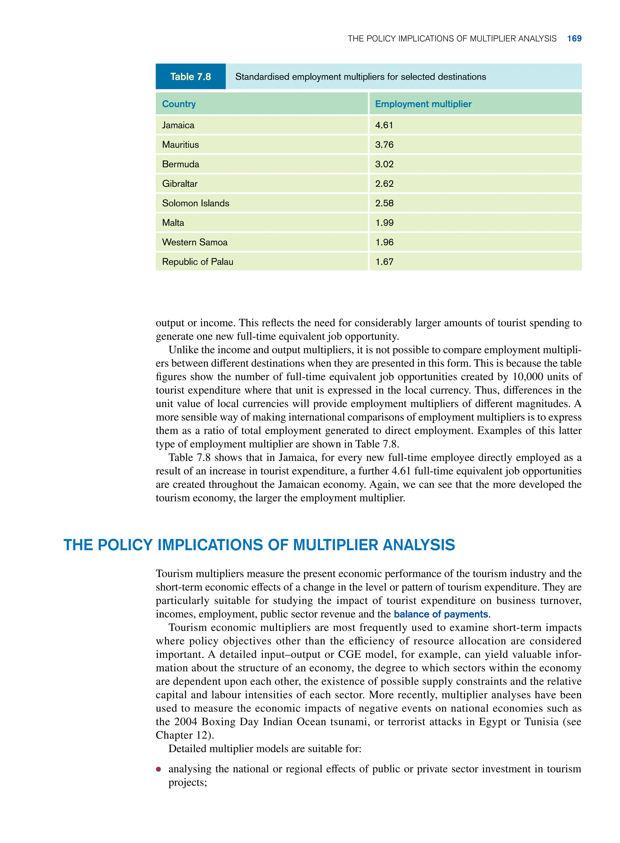 output or income. This reflects the need for considerably larger amounts of tourist spending to
generate one new full-time equivalent job opportunity.
Unlike the income and output multipliers, it is not possible to compare employment multipli-
ers between different destinations when they are presented in this form. This is because the table
figures show the number of full-time equivalent job opportunities created by 10,000 units of
tourist expenditure where that unit is expressed in the local currency. Thus, differences in the
unit value of local currencies will provide employment multipliers of different magnitudes. A
more sensible way of making international comparisons of employment multipliers is to express
them as a ratio of total employment generated to direct employment. Examples of this latter
type of employment multiplier are shown in Table 7.8.
Table 7.8 shows that in Jamaica, for every new full-time employee directly employed as a
result of an increase in tourist expenditure, a further 4.61 full-time equivalent job opportunities
are created throughout the Jamaican economy. Again, we can see that the more developed the
tourism economy, the larger the employment multiplier.
Standardised employment multipliers for selected destinations
Table 7.8
Country Employment multiplier
Jamaica 4.61
Mauritius 3.76
Bermuda 3.02
Gibraltar 2.62
Solomon Islands 2.58
Malta 1.99
Western Samoa 1.96
Republic of Palau 1.67
The Policy Implications of Multiplier Analysis
Tourism multipliers measure the present economic performance of the tourism industry and the
short-term economic effects of a change in the level or pattern of tourism expenditure. They are
particularly suitable for studying the impact of tourist expenditure on business turnover,
incomes, employment, public sector revenue and the balance of payments.
Tourism economic multipliers are most frequently used to examine short-term impacts
where policy objectives other than the efficiency of resource allocation are considered
important. A detailed input–output or CGE model, for example, can yield valuable infor-
mation about the structure of an economy, the degree to which sectors within the economy
are dependent upon each other, the existence of possible supply constraints and the relative
capital and labour intensities of each sector. More recently, multiplier analyses have been
used to measure the economic impacts of negative events on national economies such as
the 2004 Boxing Day Indian Ocean tsunami, or terrorist attacks in Egypt or Tunisia (see
Chapter 12).
Detailed multiplier models are suitable for:
● analysing the national or regional effects of public or private sector investment in tourism
projects;
The Policy Implications of Multiplier Analysis 169
 