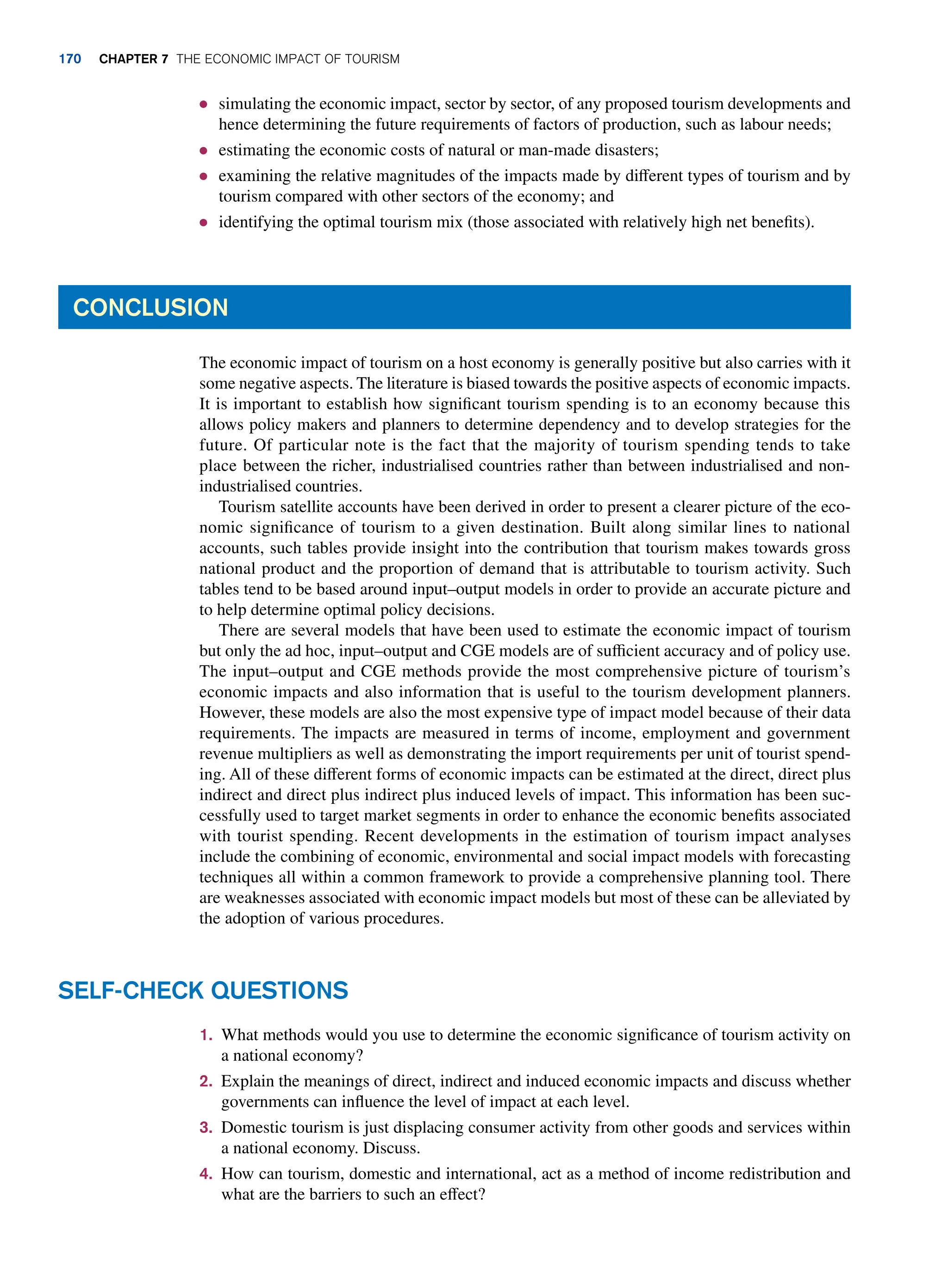 ● simulating the economic impact, sector by sector, of any proposed tourism developments and
hence determining the future requirements of factors of production, such as labour needs;
● estimating the economic costs of natural or man-made disasters;
● examining the relative magnitudes of the impacts made by different types of tourism and by
tourism compared with other sectors of the economy; and
● identifying the optimal tourism mix (those associated with relatively high net benefits).
Conclusion
The economic impact of tourism on a host economy is generally positive but also carries with it
some negative aspects. The literature is biased towards the positive aspects of economic impacts.
It is important to establish how significant tourism spending is to an economy because this
allows policy makers and planners to determine dependency and to develop strategies for the
future. Of particular note is the fact that the majority of tourism spending tends to take
place between the richer, industrialised countries rather than between industrialised and non-
industrialised countries.
Tourism satellite accounts have been derived in order to present a clearer picture of the eco-
nomic significance of tourism to a given destination. Built along similar lines to national
accounts, such tables provide insight into the contribution that tourism makes towards gross
national product and the proportion of demand that is attributable to tourism activity. Such
tables tend to be based around input–output models in order to provide an accurate picture and
to help determine optimal policy decisions.
There are several models that have been used to estimate the economic impact of tourism
but only the ad hoc, input–output and CGE models are of sufficient accuracy and of policy use.
The input–output and CGE methods provide the most comprehensive picture of tourism’s
economic impacts and also information that is useful to the tourism development planners.
However, these models are also the most expensive type of impact model because of their data
requirements. The impacts are measured in terms of income, employment and government
revenue multipliers as well as demonstrating the import requirements per unit of tourist spend-
ing. All of these different forms of economic impacts can be estimated at the direct, direct plus
indirect and direct plus indirect plus induced levels of impact. This information has been suc-
cessfully used to target market segments in order to enhance the economic benefits associated
with tourist spending. Recent developments in the estimation of tourism impact analyses
include the combining of economic, environmental and social impact models with forecasting
techniques all within a common framework to provide a comprehensive planning tool. There
are weaknesses associated with economic impact models but most of these can be alleviated by
the adoption of various procedures.
1. What methods would you use to determine the economic significance of tourism activity on
a national economy?
2. Explain the meanings of direct, indirect and induced economic impacts and discuss whether
governments can influence the level of impact at each level.
3. Domestic tourism is just displacing consumer activity from other goods and services within
a national economy. Discuss.
4. How can tourism, domestic and international, act as a method of income redistribution and
what are the barriers to such an effect?
Self-Check Questions
170 chapter 7 The Economic Impact of Tourism
 