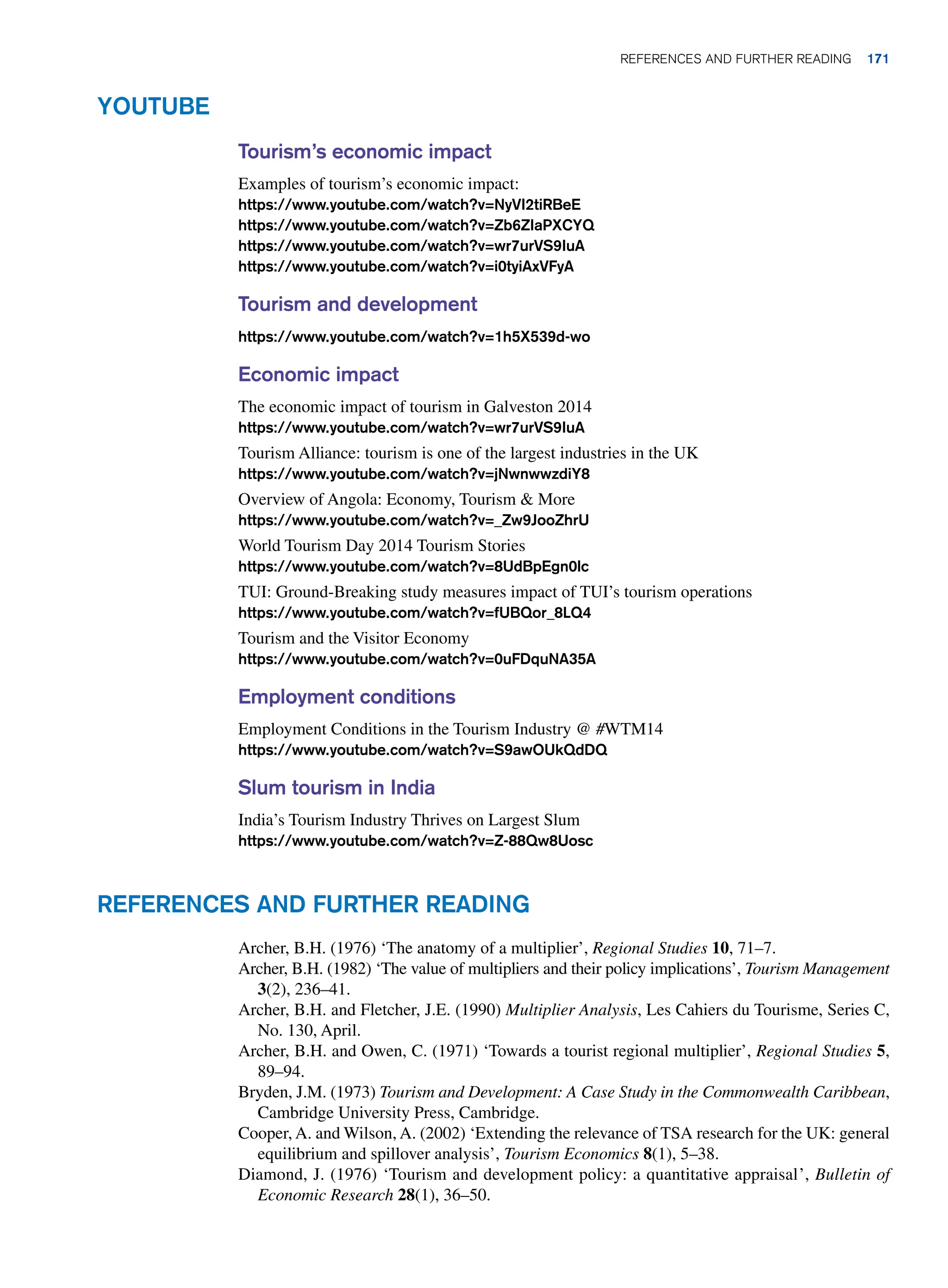 Youtube
Tourism’s economic impact
Examples of tourism’s economic impact:
https://www.youtube.com/watch?v=NyVI2tiRBeE
https://www.youtube.com/watch?v=Zb6ZIaPXCYQ
https://www.youtube.com/watch?v=wr7urVS9IuA
https://www.youtube.com/watch?v=i0tyiAxVFyA
Tourism and development
https://www.youtube.com/watch?v=1h5X539d-wo
Economic impact
The economic impact of tourism in Galveston 2014
https://www.youtube.com/watch?v=wr7urVS9IuA
Tourism Alliance: tourism is one of the largest industries in the UK
https://www.youtube.com/watch?v=jNwnwwzdiY8
Overview of Angola: Economy, Tourism  More
https://www.youtube.com/watch?v=_Zw9JooZhrU
World Tourism Day 2014 Tourism Stories
https://www.youtube.com/watch?v=8UdBpEgn0lc
TUI: Ground-Breaking study measures impact of TUI’s tourism operations
https://www.youtube.com/watch?v=fUBQor_8LQ4
Tourism and the Visitor Economy
https://www.youtube.com/watch?v=0uFDquNA35A
Employment conditions
Employment Conditions in the Tourism Industry @ #WTM14
https://www.youtube.com/watch?v=S9awOUkQdDQ
Slum tourism in India
India’s Tourism Industry Thrives on Largest Slum
https://www.youtube.com/watch?v=Z-88Qw8Uosc
References and Further Reading
Archer, B.H. (1976) ‘The anatomy of a multiplier’, Regional Studies 10, 71–7.
Archer, B.H. (1982) ‘The value of multipliers and their policy implications’, Tourism Management
3(2), 236–41.
Archer, B.H. and Fletcher, J.E. (1990) Multiplier Analysis, Les Cahiers du Tourisme, Series C,
No. 130, April.
Archer, B.H. and Owen, C. (1971) ‘Towards a tourist regional multiplier’, Regional Studies 5,
89–94.
Bryden, J.M. (1973) Tourism and Development: A Case Study in the Commonwealth Caribbean,
Cambridge University Press, Cambridge.
Cooper, A. and Wilson, A. (2002) ‘Extending the relevance of TSA research for the UK: general
equilibrium and spillover analysis’, Tourism Economics 8(1), 5–38.
Diamond, J. (1976) ‘Tourism and development policy: a quantitative appraisal’, Bulletin of
Economic Research 28(1), 36–50.
	References and Further Reading 171
 
