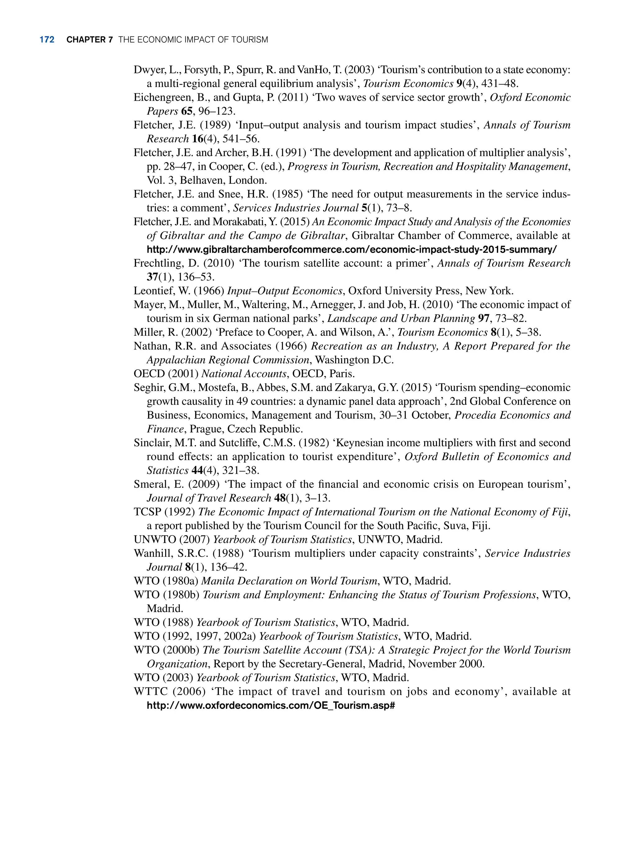 Dwyer, L., Forsyth, P., Spurr, R. andVanHo, T. (2003) ‘Tourism’s contribution to a state economy:
a multi-regional general equilibrium analysis’, Tourism Economics 9(4), 431–48.
Eichengreen, B., and Gupta, P. (2011) ‘Two waves of service sector growth’, Oxford Economic
Papers 65, 96–123.
Fletcher, J.E. (1989) ‘Input–output analysis and tourism impact studies’, Annals of Tourism
Research 16(4), 541–56.
Fletcher, J.E. and Archer, B.H. (1991) ‘The development and application of multiplier analysis’,
pp. 28–47, in Cooper, C. (ed.), Progress in Tourism, Recreation and Hospitality Management,
Vol. 3, Belhaven, London.
Fletcher, J.E. and Snee, H.R. (1985) ‘The need for output measurements in the service indus-
tries: a comment’, Services Industries Journal 5(1), 73–8.
Fletcher, J.E. and Morakabati,Y. (2015) An Economic Impact Study and Analysis of the Economies
of Gibraltar and the Campo de Gibraltar, Gibraltar Chamber of Commerce, available at
http://www.gibraltarchamberofcommerce.com/economic-impact-study-2015-summary/
Frechtling, D. (2010) ‘The tourism satellite account: a primer’, Annals of Tourism Research
37(1), 136–53.
Leontief, W. (1966) Input–Output Economics, Oxford University Press, New York.
Mayer, M., Muller, M., Waltering, M., Arnegger, J. and Job, H. (2010) ‘The economic impact of
tourism in six German national parks’, Landscape and Urban Planning 97, 73–82.
Miller, R. (2002) ‘Preface to Cooper, A. and Wilson, A.’, Tourism Economics 8(1), 5–38.
Nathan, R.R. and Associates (1966) Recreation as an Industry, A Report Prepared for the
Appalachian Regional Commission, Washington D.C.
OECD (2001) National Accounts, OECD, Paris.
Seghir, G.M., Mostefa, B., Abbes, S.M. and Zakarya, G.Y. (2015) ‘Tourism spending–economic
growth causality in 49 countries: a dynamic panel data approach’, 2nd Global Conference on
Business, Economics, Management and Tourism, 30–31 October, Procedia Economics and
Finance, Prague, Czech Republic.
Sinclair, M.T. and Sutcliffe, C.M.S. (1982) ‘Keynesian income multipliers with first and second
round effects: an application to tourist expenditure’, Oxford Bulletin of Economics and
Statistics 44(4), 321–38.
Smeral, E. (2009) ‘The impact of the financial and economic crisis on European tourism’,
Journal of Travel Research 48(1), 3–13.
TCSP (1992) The Economic Impact of International Tourism on the National Economy of Fiji,
a report published by the Tourism Council for the South Pacific, Suva, Fiji.
UNWTO (2007) Yearbook of Tourism Statistics, UNWTO, Madrid.
Wanhill, S.R.C. (1988) ‘Tourism multipliers under capacity constraints’, Service Industries
Journal 8(1), 136–42.
WTO (1980a) Manila Declaration on World Tourism, WTO, Madrid.
WTO (1980b) Tourism and Employment: Enhancing the Status of Tourism Professions, WTO,
Madrid.
WTO (1988) Yearbook of Tourism Statistics, WTO, Madrid.
WTO (1992, 1997, 2002a) Yearbook of Tourism Statistics, WTO, Madrid.
WTO (2000b) The Tourism Satellite Account (TSA): A Strategic Project for the World Tourism
Organization, Report by the Secretary-General, Madrid, November 2000.
WTO (2003) Yearbook of Tourism Statistics, WTO, Madrid.
WTTC (2006) ‘The impact of travel and tourism on jobs and economy’, available at
http://www.oxfordeconomics.com/OE_Tourism.asp#
172 chapter 7 The Economic Impact of Tourism
 