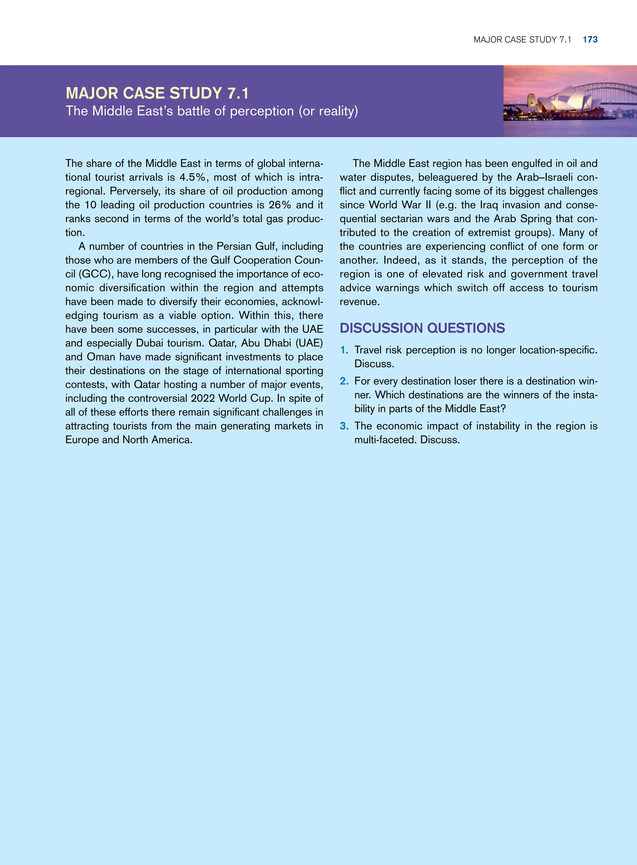 Major case study 7.1
The Middle East’s battle of perception (or reality)
The Middle East region has been engulfed in oil and
water disputes, beleaguered by the Arab–Israeli con-
flict and currently facing some of its biggest challenges
since World War II (e.g. the Iraq invasion and conse-
quential sectarian wars and the Arab Spring that con-
tributed to the creation of extremist groups). Many of
the countries are experiencing conflict of one form or
another. Indeed, as it stands, the perception of the
region is one of elevated risk and government travel
advice warnings which switch off access to tourism
revenue.
Discussion Questions
1. Travel risk perception is no longer location-specific.
Discuss.
2. For every destination loser there is a destination win-
ner. Which destinations are the winners of the insta-
bility in parts of the Middle East?
3. The economic impact of instability in the region is
multi-faceted. Discuss.
The share of the Middle East in terms of global interna-
tional tourist arrivals is 4.5%, most of which is intra-
regional. Perversely, its share of oil production among
the 10 leading oil production countries is 26% and it
ranks second in terms of the world’s total gas produc-
tion.
A number of countries in the Persian Gulf, including
those who are members of the Gulf Cooperation Coun-
cil (GCC), have long recognised the importance of eco-
nomic diversification within the region and attempts
have been made to diversify their economies, acknowl-
edging tourism as a viable option. Within this, there
have been some successes, in particular with the UAE
and especially Dubai tourism. Qatar, Abu Dhabi (UAE)
and Oman have made significant investments to place
their destinations on the stage of international sporting
contests, with Qatar hosting a number of major events,
including the controversial 2022 World Cup. In spite of
all of these efforts there remain significant challenges in
attracting tourists from the main generating markets in
Europe and North America.
	Major case study 7.1 173
 