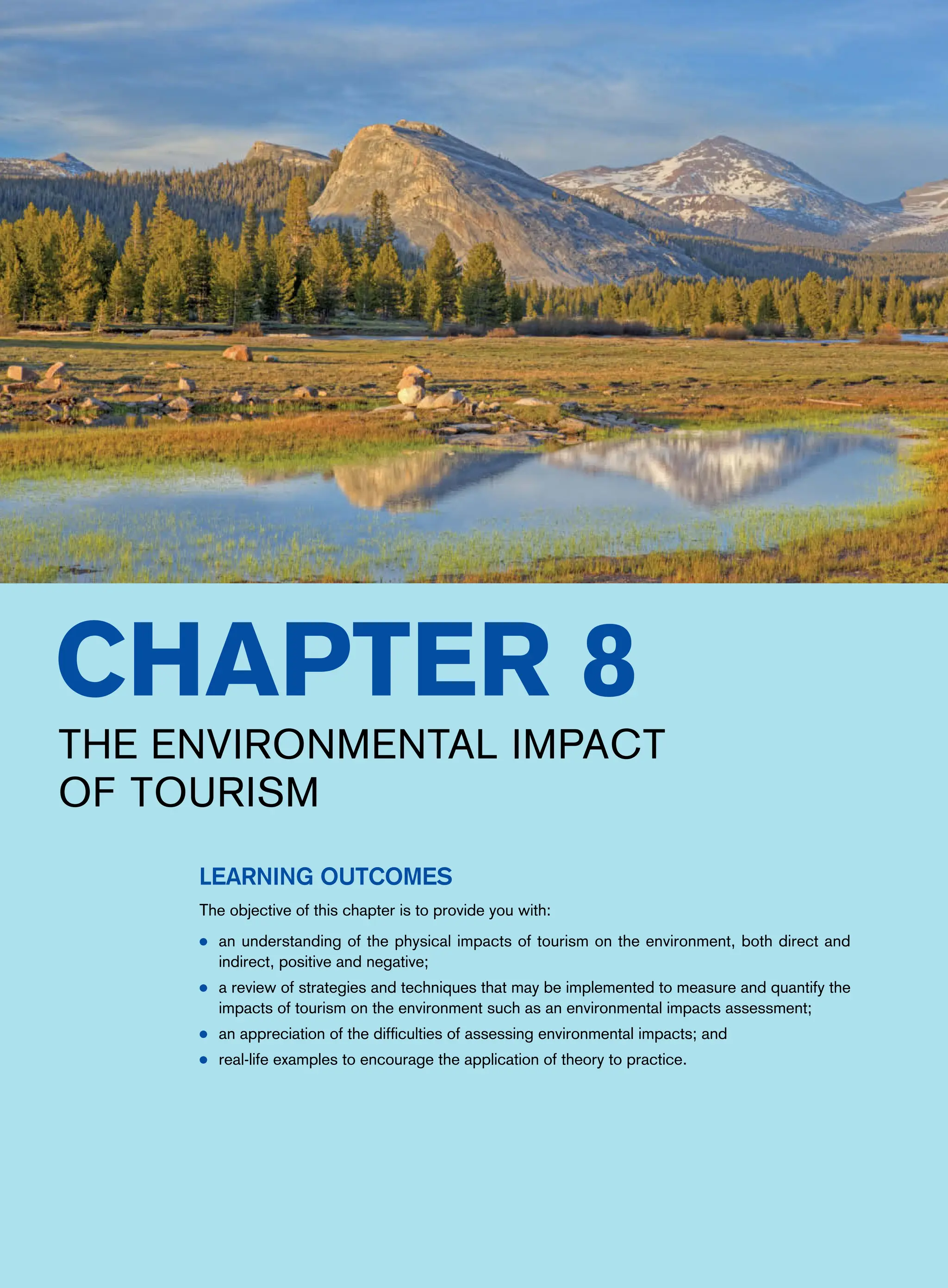 Chapter 8
The Environmental Impact
of Tourism
Learning Outcomes
The objective of this chapter is to provide you with:
● an understanding of the physical impacts of tourism on the environment, both direct and
indirect, positive and negative;
● a review of strategies and techniques that may be implemented to measure and quantify the
impacts of tourism on the environment such as an environmental impacts assessment;
● an appreciation of the difficulties of assessing environmental impacts; and
● real-life examples to encourage the application of theory to practice.
 