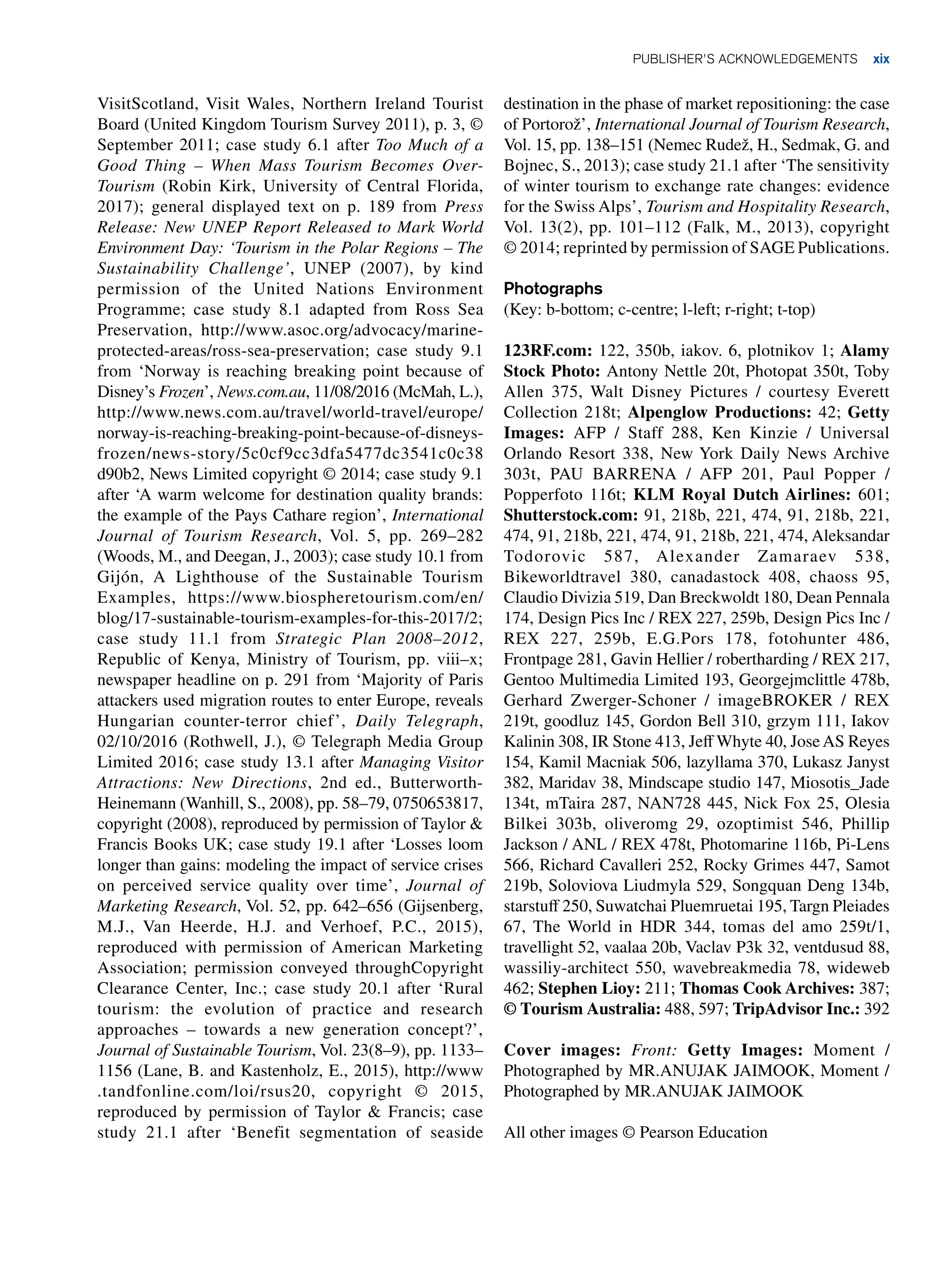 Publisher’s acknowledgements xix
VisitScotland, Visit Wales, Northern Ireland Tourist
Board (United Kingdom Tourism Survey 2011), p. 3, ©
September 2011; case study 6.1 after Too Much of a
Good Thing – When Mass Tourism Becomes Over-
Tourism (Robin Kirk, University of Central Florida,
2017); general displayed text on p. 189 from Press
Release: New UNEP Report Released to Mark World
Environment Day: ‘Tourism in the Polar Regions – The
Sustainability Challenge’, UNEP (2007), by kind
permission of the United Nations Environment
Programme; case study 8.1 adapted from Ross Sea
Preservation, http://www.asoc.org/advocacy/marine-
protected-areas/ross-sea-preservation; case study 9.1
from ‘Norway is reaching breaking point because of
Disney’s Frozen’, News.com.au, 11/08/2016 (McMah, L.),
http://www.news.com.au/travel/world-travel/europe/
norway-is-reaching-breaking-point-because-of-disneys-
frozen/news-story/5c0cf9cc3dfa5477dc3541c0c38
d90b2, News Limited copyright © 2014; case study 9.1
after ‘A warm welcome for destination quality brands:
the example of the Pays Cathare region’, International
Journal of Tourism Research, Vol. 5, pp. 269–282
(Woods, M., and Deegan, J., 2003); case study 10.1 from
Gijón, A Lighthouse of the Sustainable Tourism
Examples, https://www.biospheretourism.com/en/
blog/17-sustainable-tourism-examples-for-this-2017/2;
case study 11.1 from Strategic Plan 2008–2012,
Republic of Kenya, Ministry of Tourism, pp. viii–x;
newspaper headline on p. 291 from ‘Majority of Paris
attackers used migration routes to enter Europe, reveals
Hungarian counter-terror chief’, Daily Telegraph,
02/10/2016 (Rothwell, J.), © Telegraph Media Group
Limited 2016; case study 13.1 after Managing Visitor
Attractions: New Directions, 2nd ed., Butterworth-
Heinemann (Wanhill, S., 2008), pp. 58–79, 0750653817,
copyright (2008), reproduced by permission of Taylor 
Francis Books UK; case study 19.1 after ‘Losses loom
longer than gains: modeling the impact of service crises
on perceived service quality over time’, Journal of
Marketing Research, Vol. 52, pp. 642–656 (Gijsenberg,
M.J., Van Heerde, H.J. and Verhoef, P.C., 2015),
reproduced with permission of American Marketing
Association; permission conveyed throughCopyright
Clearance Center, Inc.; case study 20.1 after ‘Rural
tourism: the evolution of practice and research
approaches – towards a new generation concept?’,
Journal of Sustainable Tourism, Vol. 23(8–9), pp. 1133–
1156 (Lane, B. and Kastenholz, E., 2015), http://www
.tandfonline.com/loi/rsus20, copyright © 2015,
reproduced by permission of Taylor  Francis; case
study 21.1 after ‘Benefit segmentation of seaside
destination in the phase of market repositioning: the case
of Portorož’, International Journal of Tourism Research,
Vol. 15, pp. 138–151 (Nemec Rudež, H., Sedmak, G. and
Bojnec, S., 2013); case study 21.1 after ‘The sensitivity
of winter tourism to exchange rate changes: evidence
for the Swiss Alps’, Tourism and Hospitality Research,
Vol. 13(2), pp. 101–112 (Falk, M., 2013), copyright
© 2014; reprinted by permission of SAGE Publications.
Photographs
(Key: b-bottom; c-centre; l-left; r-right; t-top)
123RF.com: 122, 350b, iakov. 6, plotnikov 1; Alamy
Stock Photo: Antony Nettle 20t, Photopat 350t, Toby
Allen 375, Walt Disney Pictures / courtesy Everett
Collection 218t; Alpenglow Productions: 42; Getty
Images: AFP / Staff 288, Ken Kinzie / Universal
Orlando Resort 338, New York Daily News Archive
303t, PAU BARRENA / AFP 201, Paul Popper /
Popperfoto 116t; KLM Royal Dutch Airlines: 601;
Shutterstock.com: 91, 218b, 221, 474, 91, 218b, 221,
474, 91, 218b, 221, 474, 91, 218b, 221, 474, Aleksandar
Todorovic 587, Alexander Zamaraev 538,
Bikeworldtravel 380, canadastock 408, chaoss 95,
Claudio Divizia 519, Dan Breckwoldt 180, Dean Pennala
174, Design Pics Inc / REX 227, 259b, Design Pics Inc /
REX 227, 259b, E.G.Pors 178, fotohunter 486,
Frontpage 281, Gavin Hellier / robertharding / REX 217,
Gentoo Multimedia Limited 193, Georgejmclittle 478b,
Gerhard Zwerger-Schoner / imageBROKER / REX
219t, goodluz 145, Gordon Bell 310, grzym 111, Iakov
Kalinin 308, IR Stone 413, Jeff Whyte 40, JoseAS Reyes
154, Kamil Macniak 506, lazyllama 370, Lukasz Janyst
382, Maridav 38, Mindscape studio 147, Miosotis_Jade
134t, mTaira 287, NAN728 445, Nick Fox 25, Olesia
Bilkei 303b, oliveromg 29, ozoptimist 546, Phillip
Jackson / ANL / REX 478t, Photomarine 116b, Pi-Lens
566, Richard Cavalleri 252, Rocky Grimes 447, Samot
219b, Soloviova Liudmyla 529, Songquan Deng 134b,
starstuff 250, Suwatchai Pluemruetai 195, Targn Pleiades
67, The World in HDR 344, tomas del amo 259t/1,
travellight 52, vaalaa 20b, Vaclav P3k 32, ventdusud 88,
wassiliy-architect 550, wavebreakmedia 78, wideweb
462; Stephen Lioy: 211; Thomas Cook Archives: 387;
© Tourism Australia: 488, 597; TripAdvisor Inc.: 392
Cover images: Front: Getty Images: Moment /
Photographed by MR.ANUJAK JAIMOOK, Moment /
Photographed by MR.ANUJAK JAIMOOK
All other images © Pearson Education
 