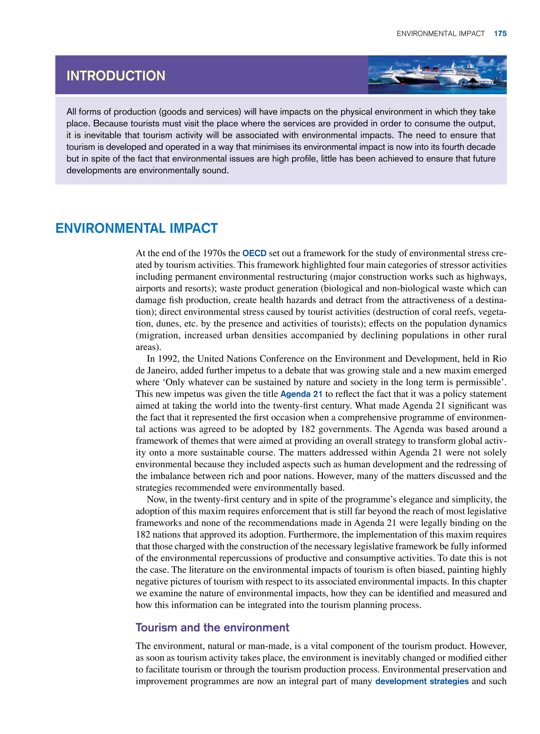 All forms of production (goods and services) will have impacts on the physical environment in which they take
place. Because tourists must visit the place where the services are provided in order to consume the output,
it is inevitable that tourism activity will be associated with environmental impacts. The need to ensure that
tourism is developed and operated in a way that minimises its environmental impact is now into its fourth decade
but in spite of the fact that environmental issues are high profile, little has been achieved to ensure that future
developments are environmentally sound.
Introduction
Environmental Impact
At the end of the 1970s the OECD set out a framework for the study of environmental stress cre-
ated by tourism activities. This framework highlighted four main categories of stressor activities
including permanent environmental restructuring (major construction works such as highways,
airports and resorts); waste product generation (biological and non-biological waste which can
damage fish production, create health hazards and detract from the attractiveness of a destina-
tion); direct environmental stress caused by tourist activities (destruction of coral reefs, vegeta-
tion, dunes, etc. by the presence and activities of tourists); effects on the population dynamics
(migration, increased urban densities accompanied by declining populations in other rural
areas).
In 1992, the United Nations Conference on the Environment and Development, held in Rio
de Janeiro, added further impetus to a debate that was growing stale and a new maxim emerged
where ‘Only whatever can be sustained by nature and society in the long term is permissible’.
This new impetus was given the title Agenda 21 to reflect the fact that it was a policy statement
aimed at taking the world into the twenty-first century. What made Agenda 21 significant was
the fact that it represented the first occasion when a comprehensive programme of environmen-
tal actions was agreed to be adopted by 182 governments. The Agenda was based around a
framework of themes that were aimed at providing an overall strategy to transform global activ-
ity onto a more sustainable course. The matters addressed within Agenda 21 were not solely
environmental because they included aspects such as human development and the redressing of
the imbalance between rich and poor nations. However, many of the matters discussed and the
strategies recommended were environmentally based.
Now, in the twenty-first century and in spite of the programme’s elegance and simplicity, the
adoption of this maxim requires enforcement that is still far beyond the reach of most legislative
frameworks and none of the recommendations made in Agenda 21 were legally binding on the
182 nations that approved its adoption. Furthermore, the implementation of this maxim requires
that those charged with the construction of the necessary legislative framework be fully informed
of the environmental repercussions of productive and consumptive activities. To date this is not
the case. The literature on the environmental impacts of tourism is often biased, painting highly
negative pictures of tourism with respect to its associated environmental impacts. In this chapter
we examine the nature of environmental impacts, how they can be identified and measured and
how this information can be integrated into the tourism planning process.
Tourism and the environment
The environment, natural or man-made, is a vital component of the tourism product. However,
as soon as tourism activity takes place, the environment is inevitably changed or modified either
to facilitate tourism or through the tourism production process. Environmental preservation and
improvement programmes are now an integral part of many development strategies and such
Environmental Impact 175
 