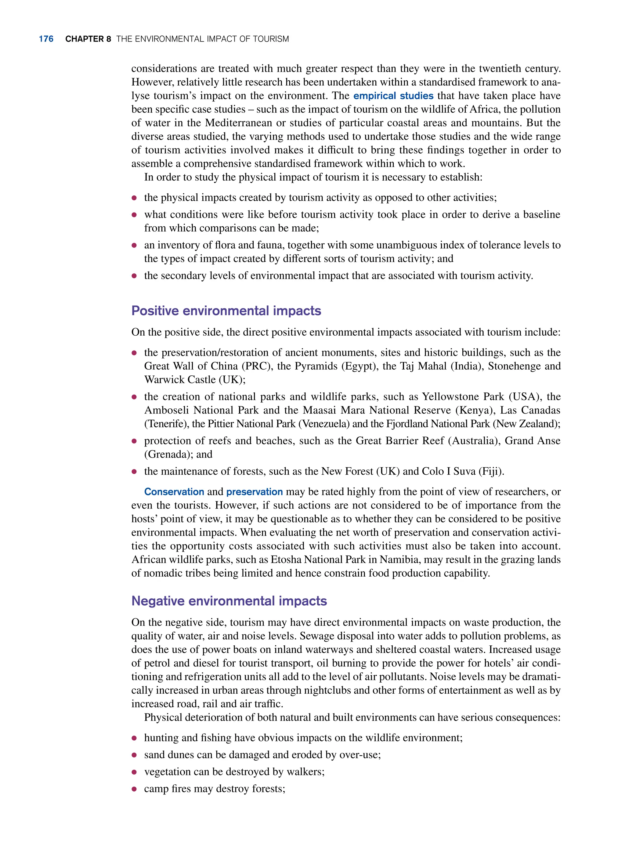 considerations are treated with much greater respect than they were in the twentieth century.
However, relatively little research has been undertaken within a standardised framework to ana-
lyse tourism’s impact on the environment. The empirical studies that have taken place have
been specific case studies – such as the impact of tourism on the wildlife of Africa, the pollution
of water in the Mediterranean or studies of particular coastal areas and mountains. But the
diverse areas studied, the varying methods used to undertake those studies and the wide range
of tourism activities involved makes it difficult to bring these findings together in order to
assemble a comprehensive standardised framework within which to work.
In order to study the physical impact of tourism it is necessary to establish:
● the physical impacts created by tourism activity as opposed to other activities;
● what conditions were like before tourism activity took place in order to derive a baseline
from which comparisons can be made;
● an inventory of flora and fauna, together with some unambiguous index of tolerance levels to
the types of impact created by different sorts of tourism activity; and
● the secondary levels of environmental impact that are associated with tourism activity.
Positive environmental impacts
On the positive side, the direct positive environmental impacts associated with tourism include:
● the preservation/restoration of ancient monuments, sites and historic buildings, such as the
Great Wall of China (PRC), the Pyramids (Egypt), the Taj Mahal (India), Stonehenge and
Warwick Castle (UK);
● the creation of national parks and wildlife parks, such as Yellowstone Park (USA), the
Amboseli National Park and the Maasai Mara National Reserve (Kenya), Las Canadas
(Tenerife), the Pittier National Park (Venezuela) and the Fjordland National Park (New Zealand);
● protection of reefs and beaches, such as the Great Barrier Reef (Australia), Grand Anse
(Grenada); and
● the maintenance of forests, such as the New Forest (UK) and Colo I Suva (Fiji).
Conservation and preservation may be rated highly from the point of view of researchers, or
even the tourists. However, if such actions are not considered to be of importance from the
hosts’ point of view, it may be questionable as to whether they can be considered to be positive
environmental impacts. When evaluating the net worth of preservation and conservation activi-
ties the opportunity costs associated with such activities must also be taken into account.
African wildlife parks, such as Etosha National Park in Namibia, may result in the grazing lands
of nomadic tribes being limited and hence constrain food production capability.
Negative environmental impacts
On the negative side, tourism may have direct environmental impacts on waste production, the
quality of water, air and noise levels. Sewage disposal into water adds to pollution problems, as
does the use of power boats on inland waterways and sheltered coastal waters. Increased usage
of petrol and diesel for tourist transport, oil burning to provide the power for hotels’ air condi-
tioning and refrigeration units all add to the level of air pollutants. Noise levels may be dramati­
cally increased in urban areas through nightclubs and other forms of entertainment as well as by
increased road, rail and air traffic.
Physical deterioration of both natural and built environments can have serious consequences:
● hunting and fishing have obvious impacts on the wildlife environment;
● sand dunes can be damaged and eroded by over-use;
● vegetation can be destroyed by walkers;
● camp fires may destroy forests;
176 Chapter 8 The Environmental Impact of Tourism
 