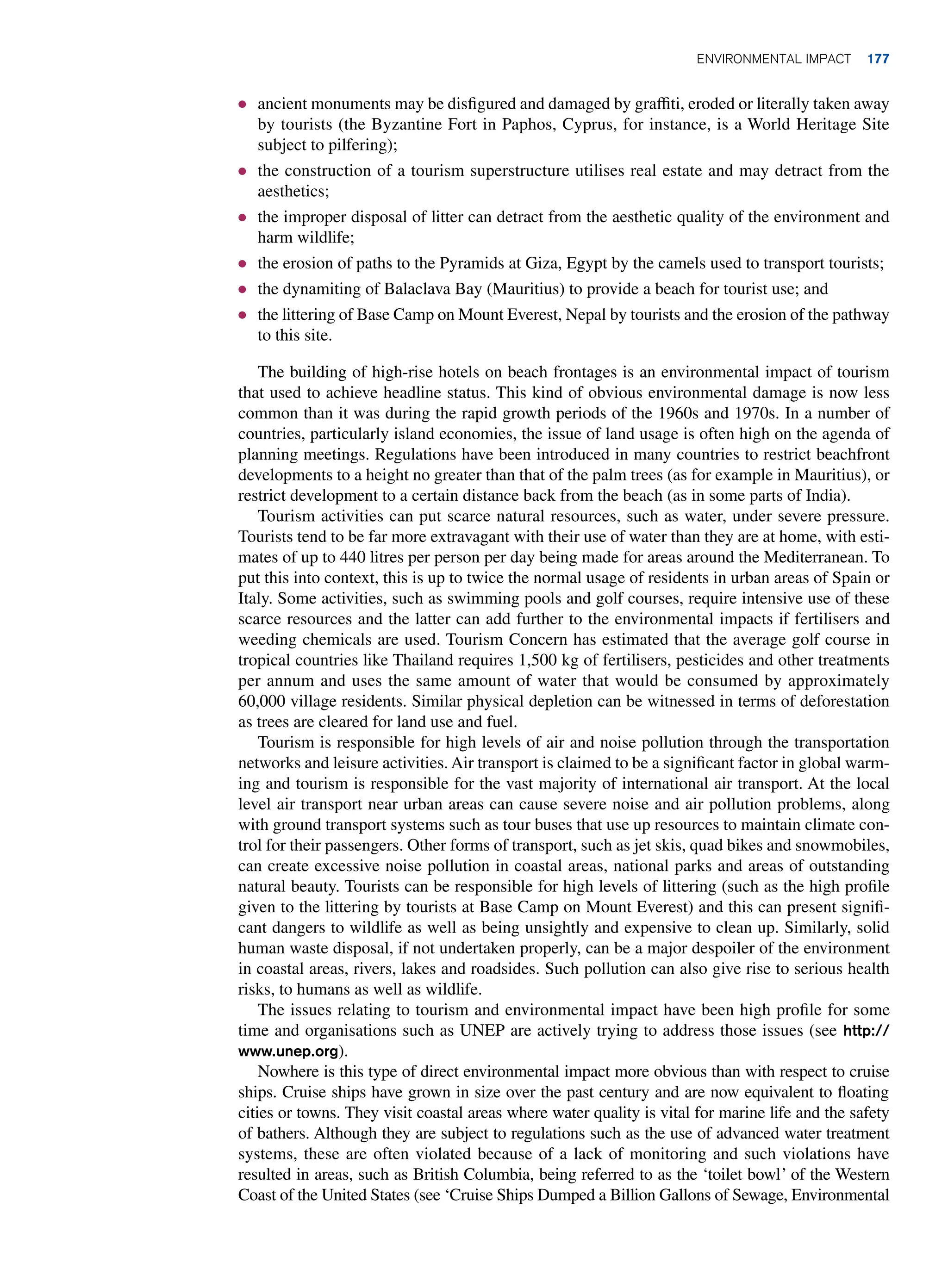 ● ancient monuments may be disfigured and damaged by graffiti, eroded or literally taken away
by tourists (the Byzantine Fort in Paphos, Cyprus, for instance, is a World Heritage Site
subject to pilfering);
● the construction of a tourism superstructure utilises real estate and may detract from the
aesthetics;
● the improper disposal of litter can detract from the aesthetic quality of the environment and
harm wildlife;
● the erosion of paths to the Pyramids at Giza, Egypt by the camels used to transport tourists;
● the dynamiting of Balaclava Bay (Mauritius) to provide a beach for tourist use; and
● the littering of Base Camp on Mount Everest, Nepal by tourists and the erosion of the pathway
to this site.
The building of high-rise hotels on beach frontages is an environmental impact of tourism
that used to achieve headline status. This kind of obvious environmental damage is now less
common than it was during the rapid growth periods of the 1960s and 1970s. In a number of
countries, particularly island economies, the issue of land usage is often high on the agenda of
planning meetings. Regulations have been introduced in many countries to restrict beachfront
developments to a height no greater than that of the palm trees (as for example in Mauritius), or
restrict development to a certain distance back from the beach (as in some parts of India).
Tourism activities can put scarce natural resources, such as water, under severe pressure.
Tourists tend to be far more extravagant with their use of water than they are at home, with esti-
mates of up to 440 litres per person per day being made for areas around the Mediterranean. To
put this into context, this is up to twice the normal usage of residents in urban areas of Spain or
Italy. Some activities, such as swimming pools and golf courses, require intensive use of these
scarce resources and the latter can add further to the environmental impacts if fertilisers and
weeding chemicals are used. Tourism Concern has estimated that the average golf course in
tropical countries like Thailand requires 1,500 kg of fertilisers, pesticides and other treatments
per annum and uses the same amount of water that would be consumed by approximately
60,000 village residents. Similar physical depletion can be witnessed in terms of deforestation
as trees are cleared for land use and fuel.
Tourism is responsible for high levels of air and noise pollution through the transportation
networks and leisure activities. Air transport is claimed to be a significant factor in global warm-
ing and tourism is responsible for the vast majority of international air transport. At the local
level air transport near urban areas can cause severe noise and air pollution problems, along
with ground transport systems such as tour buses that use up resources to maintain climate con-
trol for their passengers. Other forms of transport, such as jet skis, quad bikes and snowmobiles,
can create excessive noise pollution in coastal areas, national parks and areas of outstanding
natural beauty. Tourists can be responsible for high levels of littering (such as the high profile
given to the littering by tourists at Base Camp on Mount Everest) and this can present signifi-
cant dangers to wildlife as well as being unsightly and expensive to clean up. Similarly, solid
human waste disposal, if not undertaken properly, can be a major despoiler of the environment
in coastal areas, rivers, lakes and roadsides. Such pollution can also give rise to serious health
risks, to humans as well as wildlife.
The issues relating to tourism and environmental impact have been high profile for some
time and organisations such as UNEP are actively trying to address those issues (see http://
www.unep.org).
Nowhere is this type of direct environmental impact more obvious than with respect to cruise
ships. Cruise ships have grown in size over the past century and are now equivalent to floating
­
cities or towns. They visit coastal areas where water quality is vital for marine life and the safety
of bathers. Although they are subject to regulations such as the use of advanced water treatment
systems, these are often violated because of a lack of monitoring and such violations have
resulted in areas, such as British Columbia, being referred to as the ‘toilet bowl’ of the Western
Coast of the United States (see ‘Cruise Ships Dumped a Billion Gallons of Sewage, Environmental
Environmental Impact 177
 
