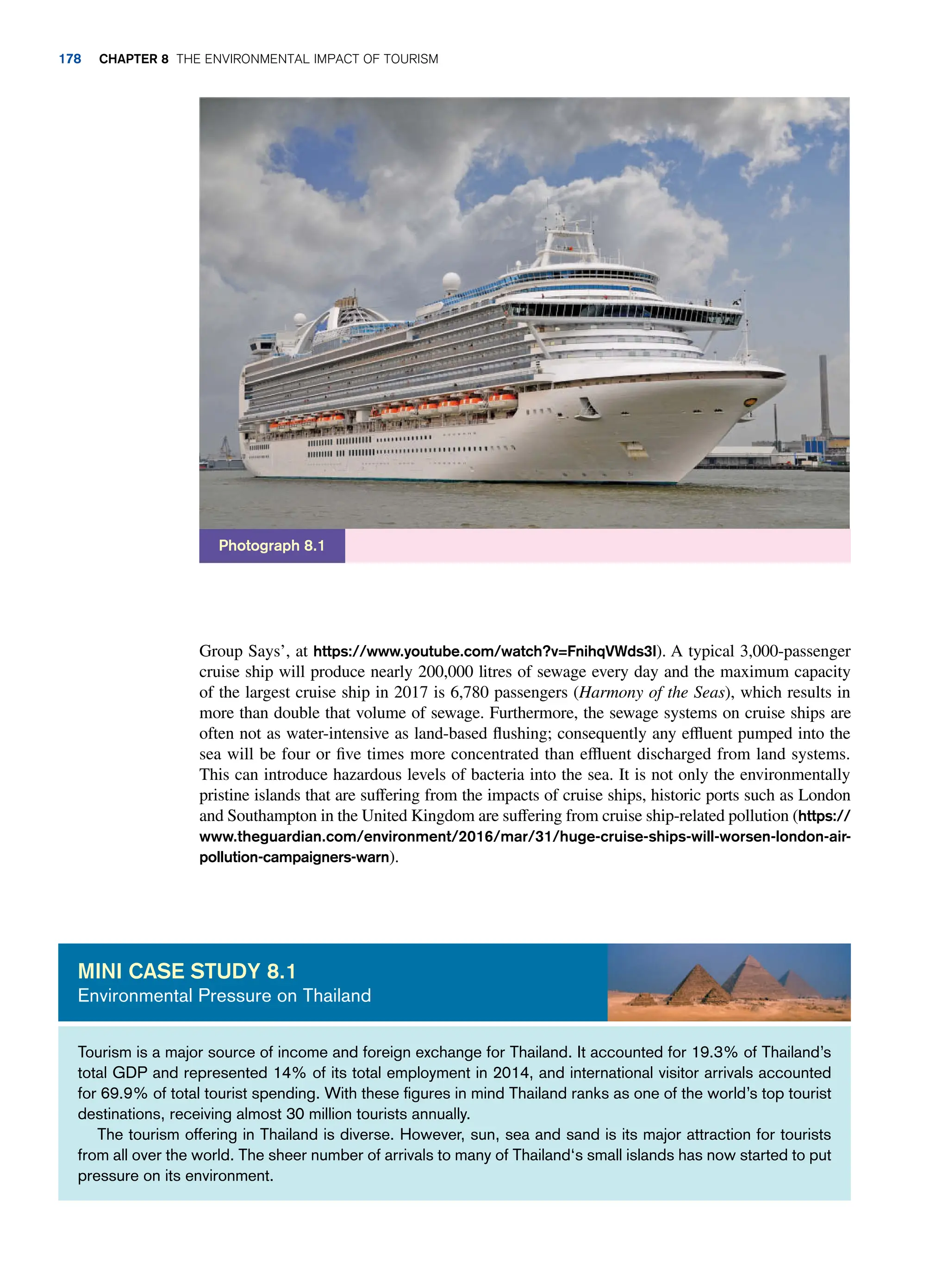 Group Says’, at https://www.youtube.com/watch?v=FnihqVWds3I). A typical 3,000-passenger
cruise ship will produce nearly 200,000 litres of sewage every day and the maximum capacity
of the largest cruise ship in 2017 is 6,780 passengers (Harmony of the Seas), which results in
more than double that volume of sewage. Furthermore, the sewage systems on cruise ships are
often not as water-intensive as land-based flushing; consequently any effluent pumped into the
sea will be four or five times more concentrated than effluent discharged from land systems.
This can introduce hazardous levels of bacteria into the sea. It is not only the environmentally
pristine islands that are suffering from the impacts of cruise ships, historic ports such as London
and Southampton in the United Kingdom are suffering from cruise ship-related pollution (https://
www.theguardian.com/environment/2016/mar/31/huge-cruise-ships-will-worsen-london-air-
pollution-campaigners-warn).
Photograph 8.1
Tourism is a major source of income and foreign exchange for Thailand. It accounted for 19.3% of Thailand’s
total GDP and represented 14% of its total employment in 2014, and international visitor arrivals accounted
for 69.9% of total tourist spending. With these figures in mind Thailand ranks as one of the world’s top tourist
destinations, receiving almost 30 million tourists annually.
The tourism offering in Thailand is diverse. However, sun, sea and sand is its major attraction for tourists
from all over the world. The sheer number of arrivals to many of Thailand‘s small islands has now started to put
pressure on its environment.
Mini case study 8.1
Environmental Pressure on Thailand
178 Chapter 8 The Environmental Impact of Tourism
 