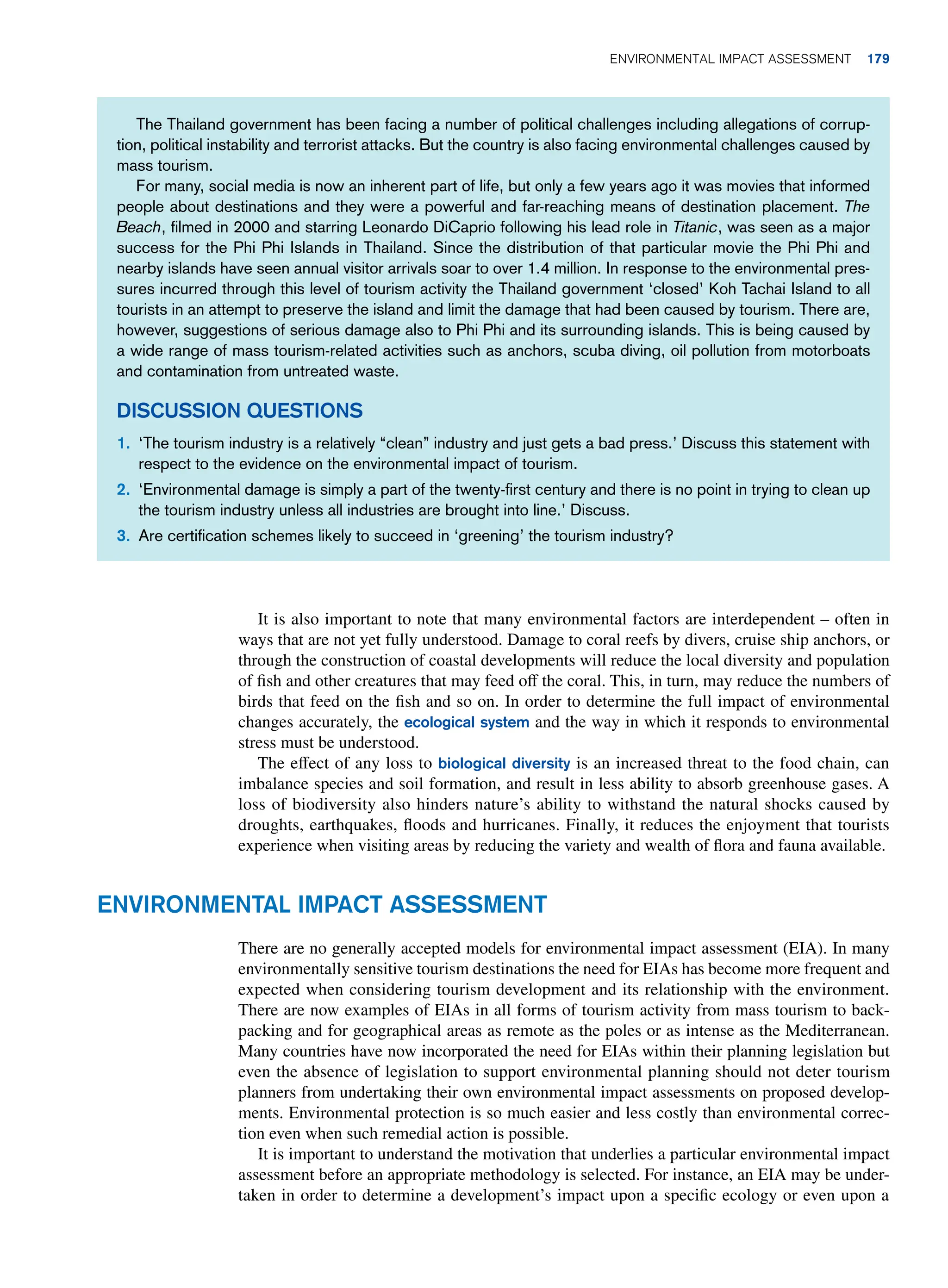 The Thailand government has been facing a number of political challenges including allegations of corrup-
tion, political instability and terrorist attacks. But the country is also facing environmental challenges caused by
mass tourism.
For many, social media is now an inherent part of life, but only a few years ago it was movies that informed
people about destinations and they were a powerful and far-reaching means of destination placement. The
Beach, filmed in 2000 and starring Leonardo DiCaprio following his lead role in Titanic, was seen as a major
success for the Phi Phi Islands in Thailand. Since the distribution of that particular movie the Phi Phi and
nearby islands have seen annual visitor arrivals soar to over 1.4 million. In response to the environmental pres-
sures incurred through this level of tourism activity the Thailand government ‘closed’ Koh Tachai Island to all
tourists in an attempt to preserve the island and limit the damage that had been caused by tourism. There are,
however, suggestions of serious damage also to Phi Phi and its surrounding islands. This is being caused by
a wide range of mass tourism-related activities such as anchors, scuba diving, oil pollution from motorboats
and contamination from untreated waste.
Discussion Questions
1. ‘The tourism industry is a relatively “clean” industry and just gets a bad press.’ Discuss this statement with
respect to the evidence on the environmental impact of tourism.
2. ‘Environmental damage is simply a part of the twenty-first century and there is no point in trying to clean up
the tourism industry unless all industries are brought into line.’ Discuss.
3. Are certification schemes likely to succeed in ‘greening’ the tourism industry?
It is also important to note that many environmental factors are interdependent – often in
ways that are not yet fully understood. Damage to coral reefs by divers, cruise ship anchors, or
through the construction of coastal developments will reduce the local diversity and population
of fish and other creatures that may feed off the coral. This, in turn, may reduce the numbers of
birds that feed on the fish and so on. In order to determine the full impact of environmental
changes accurately, the ecological system and the way in which it responds to environmental
stress must be understood.
The effect of any loss to biological diversity is an increased threat to the food chain, can
imbalance species and soil formation, and result in less ability to absorb greenhouse gases. A
loss of biodiversity also hinders nature’s ability to withstand the natural shocks caused by
droughts, earthquakes, floods and hurricanes. Finally, it reduces the enjoyment that tourists
experience when visiting areas by reducing the variety and wealth of flora and fauna available.
Environmental Impact Assessment
There are no generally accepted models for environmental impact assessment (EIA). In many
environmentally sensitive tourism destinations the need for EIAs has become more frequent and
expected when considering tourism development and its relationship with the environment.
There are now examples of EIAs in all forms of tourism activity from mass tourism to back-
packing and for geographical areas as remote as the poles or as intense as the Mediterranean.
Many countries have now incorporated the need for EIAs within their planning legislation but
even the absence of legislation to support environmental planning should not deter tourism
planners from undertaking their own environmental impact assessments on proposed develop-
ments. Environmental protection is so much easier and less costly than environmental correc-
tion even when such remedial action is possible.
It is important to understand the motivation that underlies a particular environmental impact
assessment before an appropriate methodology is selected. For instance, an EIA may be under-
taken in order to determine a development’s impact upon a specific ecology or even upon a
Environmental Impact Assessment 179
 