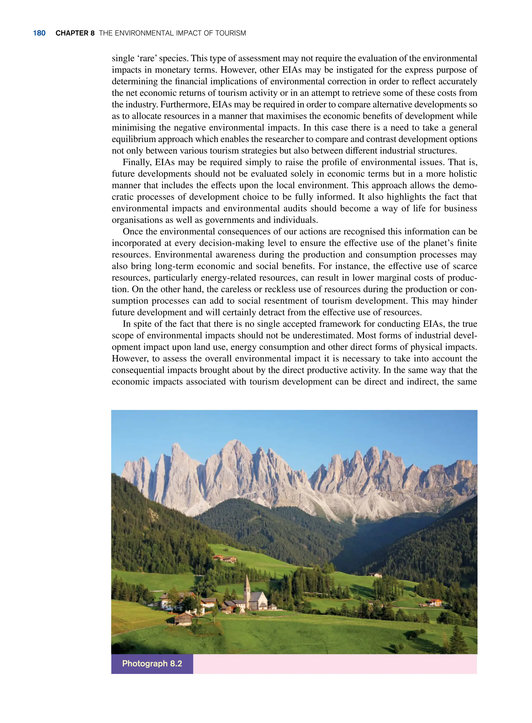 single ‘rare’species. This type of assessment may not require the evaluation of the environmental
impacts in monetary terms. However, other EIAs may be instigated for the express purpose of
determining the financial implications of environmental correction in order to reflect accurately
the net economic returns of tourism activity or in an attempt to retrieve some of these costs from
the industry. Furthermore, EIAs may be required in order to compare alternative developments so
as to allocate resources in a manner that maximises the economic benefits of development while
minimising the negative environmental impacts. In this case there is a need to take a general
equilibrium approach which enables the researcher to compare and contrast development options
not only between various tourism strategies but also between different industrial structures.
Finally, EIAs may be required simply to raise the profile of environmental issues. That is,
future developments should not be evaluated solely in economic terms but in a more holistic
manner that includes the effects upon the local environment. This approach allows the demo-
cratic processes of development choice to be fully informed. It also highlights the fact that
environmental impacts and environmental audits should become a way of life for business
organisations as well as governments and individuals.
Once the environmental consequences of our actions are recognised this information can be
incorporated at every decision-making level to ensure the effective use of the planet’s finite
resources. Environmental awareness during the production and consumption processes may
also bring long-term economic and social benefits. For instance, the effective use of scarce
resources, particularly energy-related resources, can result in lower marginal costs of produc-
tion. On the other hand, the careless or reckless use of resources during the production or con-
sumption processes can add to social resentment of tourism development. This may hinder
future development and will certainly detract from the effective use of resources.
In spite of the fact that there is no single accepted framework for conducting EIAs, the true
scope of environmental impacts should not be underestimated. Most forms of industrial devel-
opment impact upon land use, energy consumption and other direct forms of physical impacts.
However, to assess the overall environmental impact it is necessary to take into account the
consequential impacts brought about by the direct productive activity. In the same way that the
economic impacts associated with tourism development can be direct and indirect, the same
Photograph 8.2
180 Chapter 8 The Environmental Impact of Tourism
 