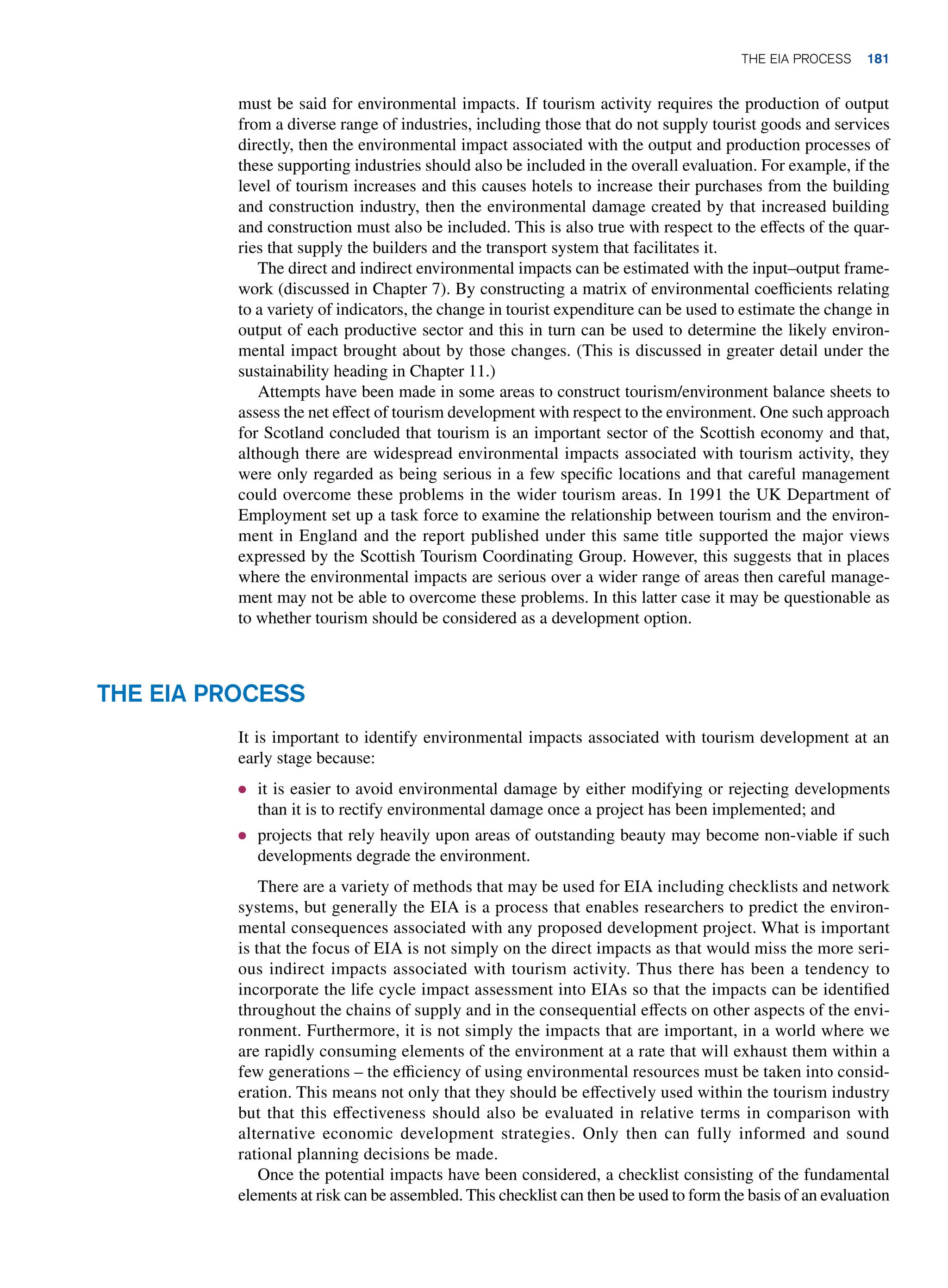 must be said for environmental impacts. If tourism activity requires the production of output
from a diverse range of industries, including those that do not supply tourist goods and services
directly, then the environmental impact associated with the output and production processes of
these supporting industries should also be included in the overall evaluation. For example, if the
level of tourism increases and this causes hotels to increase their purchases from the building
and construction industry, then the environmental damage created by that increased building
and construction must also be included. This is also true with respect to the effects of the quar-
ries that supply the builders and the transport system that facilitates it.
The direct and indirect environmental impacts can be estimated with the input–output frame-
work (discussed in Chapter 7). By constructing a matrix of environmental coefficients relating
to a variety of indicators, the change in tourist expenditure can be used to estimate the change in
output of each productive sector and this in turn can be used to determine the likely environ-
mental impact brought about by those changes. (This is discussed in greater detail under the
sustainability heading in Chapter 11.)
Attempts have been made in some areas to construct tourism/environment balance sheets to
assess the net effect of tourism development with respect to the environment. One such approach
for Scotland concluded that tourism is an important sector of the Scottish economy and that,
although there are widespread environmental impacts associated with tourism activity, they
were only regarded as being serious in a few specific locations and that careful management
could overcome these problems in the wider tourism areas. In 1991 the UK Department of
Employment set up a task force to examine the relationship between tourism and the environ-
ment in England and the report published under this same title supported the major views
expressed by the Scottish Tourism Coordinating Group. However, this suggests that in places
where the environmental impacts are serious over a wider range of areas then careful manage-
ment may not be able to overcome these problems. In this latter case it may be questionable as
to whether tourism should be considered as a development option.
The EIA Process
It is important to identify environmental impacts associated with tourism development at an
early stage because:
● it is easier to avoid environmental damage by either modifying or rejecting developments
than it is to rectify environmental damage once a project has been implemented; and
● projects that rely heavily upon areas of outstanding beauty may become non-viable if such
developments degrade the environment.
There are a variety of methods that may be used for EIA including checklists and network
systems, but generally the EIA is a process that enables researchers to predict the environ-
mental consequences associated with any proposed development project. What is important
is that the focus of EIA is not simply on the direct impacts as that would miss the more seri-
ous indirect impacts associated with tourism activity. Thus there has been a tendency to
incorporate the life cycle impact assessment into EIAs so that the impacts can be identified
throughout the chains of supply and in the consequential effects on other aspects of the envi-
ronment. Furthermore, it is not simply the impacts that are important, in a world where we
are rapidly consuming elements of the environment at a rate that will exhaust them within a
few generations – the efficiency of using environmental resources must be taken into consid-
eration. This means not only that they should be effectively used within the tourism industry
but that this effectiveness should also be evaluated in relative terms in comparison with
alternative economic development strategies. Only then can fully informed and sound
rational planning decisions be made.
Once the potential impacts have been considered, a checklist consisting of the fundamental
elements at risk can be assembled. This checklist can then be used to form the basis of an evaluation
	The EIA Process 181
 