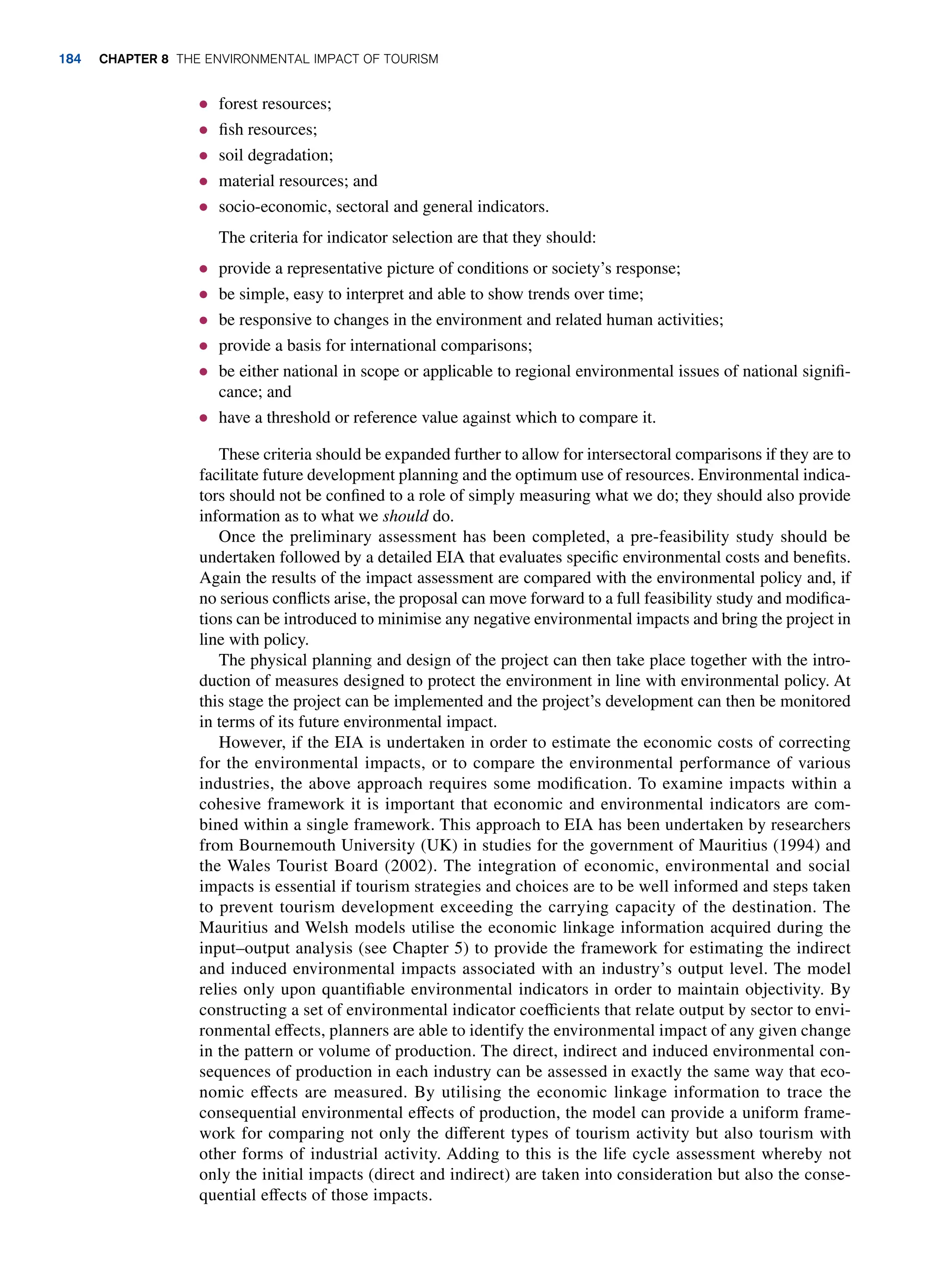 ● forest resources;
● fish resources;
● soil degradation;
● material resources; and
● socio-economic, sectoral and general indicators.
The criteria for indicator selection are that they should:
● provide a representative picture of conditions or society’s response;
● be simple, easy to interpret and able to show trends over time;
● be responsive to changes in the environment and related human activities;
● provide a basis for international comparisons;
● be either national in scope or applicable to regional environmental issues of national signifi-
cance; and
● have a threshold or reference value against which to compare it.
These criteria should be expanded further to allow for intersectoral comparisons if they are to
facilitate future development planning and the optimum use of resources. Environmental indica-
tors should not be confined to a role of simply measuring what we do; they should also provide
information as to what we should do.
Once the preliminary assessment has been completed, a pre-feasibility study should be
undertaken followed by a detailed EIA that evaluates specific environmental costs and benefits.
Again the results of the impact assessment are compared with the environmental policy and, if
no serious conflicts arise, the proposal can move forward to a full feasibility study and modifica-
tions can be introduced to minimise any negative environmental impacts and bring the project in
line with policy.
The physical planning and design of the project can then take place together with the intro-
duction of measures designed to protect the environment in line with environmental policy. At
this stage the project can be implemented and the project’s development can then be monitored
in terms of its future environmental impact.
However, if the EIA is undertaken in order to estimate the economic costs of correcting
for the environmental impacts, or to compare the environmental performance of various
industries, the above approach requires some modification. To examine impacts within a
cohesive framework it is important that economic and environmental indicators are com-
bined within a single framework. This approach to EIA has been undertaken by researchers
from Bournemouth University (UK) in studies for the government of Mauritius (1994) and
the Wales Tourist Board (2002). The integration of economic, environmental and social
impacts is essential if tourism strategies and choices are to be well informed and steps taken
to prevent tourism development exceeding the carrying capacity of the destination. The
Mauritius and Welsh models utilise the economic linkage information acquired during the
input–output analysis (see Chapter 5) to provide the framework for estimating the indirect
and induced environmental impacts associated with an industry’s output level. The model
relies only upon quantifiable environmental indicators in order to maintain objectivity. By
constructing a set of environmental indicator coefficients that relate output by sector to envi-
ronmental effects, planners are able to identify the environmental impact of any given change
in the pattern or volume of production. The direct, indirect and induced environmental con-
sequences of production in each industry can be assessed in exactly the same way that eco-
nomic effects are measured. By utilising the economic linkage information to trace the
consequential environmental effects of production, the model can provide a uniform frame-
work for comparing not only the different types of tourism activity but also tourism with
other forms of industrial activity. Adding to this is the life cycle assessment whereby not
only the initial impacts (direct and indirect) are taken into consideration but also the conse-
quential effects of those impacts.
184 Chapter 8 The Environmental Impact of Tourism
 