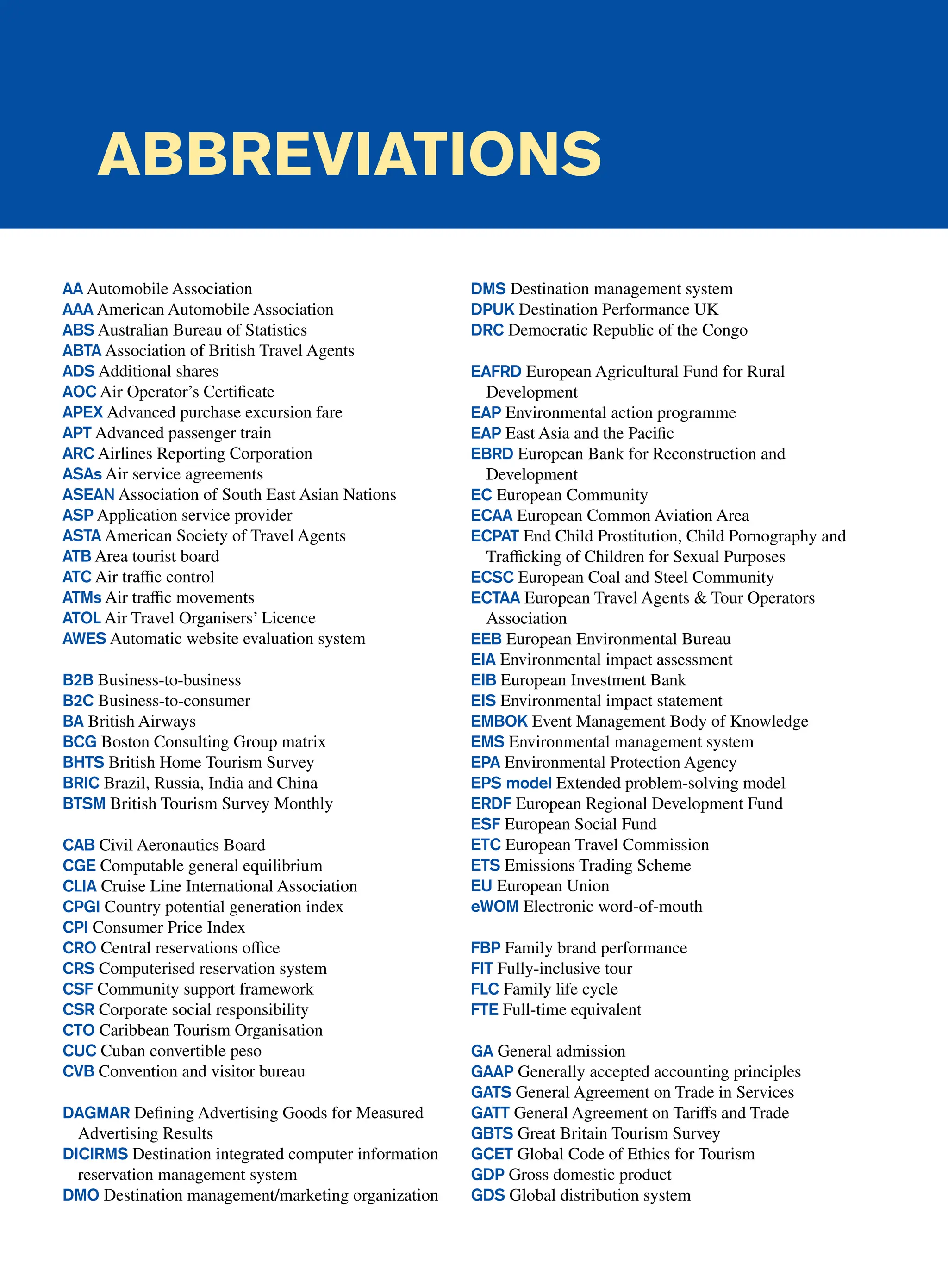 Abbreviations
AA Automobile Association
AAA American Automobile Association
ABS Australian Bureau of Statistics
ABTA Association of British Travel Agents
ADS Additional shares
AOC Air Operator’s Certificate
APEX Advanced purchase excursion fare
APT Advanced passenger train
ARC Airlines Reporting Corporation
ASAs Air service agreements
ASEAN Association of South East Asian Nations
ASP Application service provider
ASTA American Society of Travel Agents
ATB Area tourist board
ATC Air traffic control
ATMs Air traffic movements
ATOL Air Travel Organisers’ Licence
AWES Automatic website evaluation system
B2B Business-to-business
B2C Business-to-consumer
BA British Airways
BCG Boston Consulting Group matrix
BHTS British Home Tourism Survey
BRIC Brazil, Russia, India and China
BTSM British Tourism Survey Monthly
CAB Civil Aeronautics Board
CGE Computable general equilibrium
CLIA Cruise Line International Association
CPGI Country potential generation index
CPI Consumer Price Index
CRO Central reservations office
CRS Computerised reservation system
CSF Community support framework
CSR Corporate social responsibility
CTO Caribbean Tourism Organisation
CUC Cuban convertible peso
CVB Convention and visitor bureau
DAGMAR Defining Advertising Goods for Measured
Advertising Results
DICIRMS Destination integrated computer information
reservation management system
DMO Destination management/marketing organization
DMS Destination management system
DPUK Destination Performance UK
DRC Democratic Republic of the Congo
EAFRD European Agricultural Fund for Rural
Development
EAP Environmental action programme
EAP East Asia and the Pacific
EBRD European Bank for Reconstruction and
Development
EC European Community
ECAA European Common Aviation Area
ECPAT End Child Prostitution, Child Pornography and
Trafficking of Children for Sexual Purposes
ECSC European Coal and Steel Community
ECTAA European Travel Agents  Tour Operators
Association
EEB European Environmental Bureau
EIA Environmental impact assessment
EIB European Investment Bank
EIS Environmental impact statement
EMBOK Event Management Body of Knowledge
EMS Environmental management system
EPA Environmental Protection Agency
EPS model Extended problem-solving model
ERDF European Regional Development Fund
ESF European Social Fund
ETC European Travel Commission
ETS Emissions Trading Scheme
EU European Union
eWOM Electronic word-of-mouth
FBP Family brand performance
FIT Fully-inclusive tour
FLC Family life cycle
FTE Full-time equivalent
GA General admission
GAAP Generally accepted accounting principles
GATS General Agreement on Trade in Services
GATT General Agreement on Tariffs and Trade
GBTS Great Britain Tourism Survey
GCET Global Code of Ethics for Tourism
GDP Gross domestic product
GDS Global distribution system
 