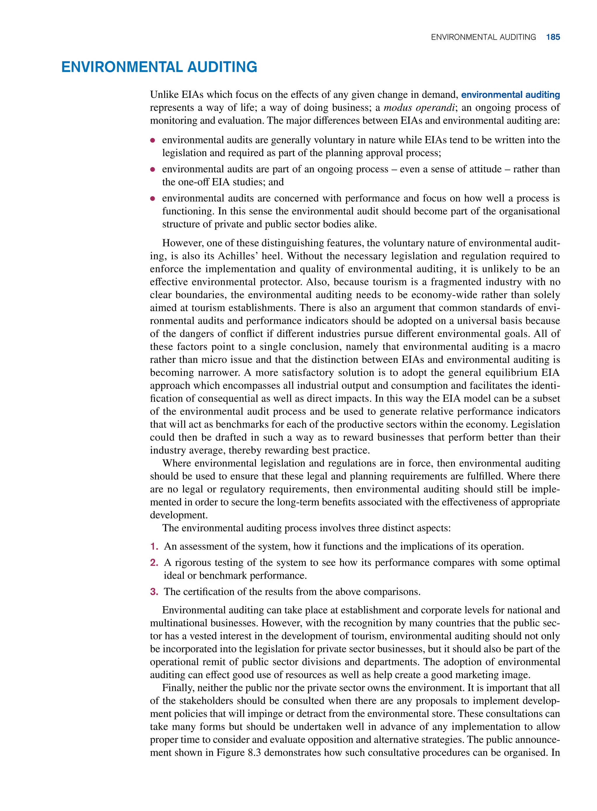 Environmental Auditing
Unlike EIAs which focus on the effects of any given change in demand, environmental auditing
represents a way of life; a way of doing business; a modus operandi; an ongoing process of
monitoring and evaluation. The major differences between EIAs and environmental auditing are:
● environmental audits are generally voluntary in nature while EIAs tend to be written into the
legislation and required as part of the planning approval process;
● environmental audits are part of an ongoing process – even a sense of attitude – rather than
the one-off EIA studies; and
● environmental audits are concerned with performance and focus on how well a process is
functioning. In this sense the environmental audit should become part of the organisational
structure of private and public sector bodies alike.
However, one of these distinguishing features, the voluntary nature of environmental audit-
ing, is also its Achilles’ heel. Without the necessary legislation and regulation required to
enforce the implementation and quality of environmental auditing, it is unlikely to be an
effective environmental protector. Also, because tourism is a fragmented industry with no
clear boundaries, the environmental auditing needs to be economy-wide rather than solely
aimed at tourism establishments. There is also an argument that common standards of envi-
ronmental audits and performance indicators should be adopted on a universal basis because
of the dangers of conflict if different industries pursue different environmental goals. All of
these factors point to a single conclusion, namely that environmental auditing is a macro
rather than micro issue and that the distinction between EIAs and environmental auditing is
becoming narrower. A more satisfactory solution is to adopt the general equilibrium EIA
approach which encompasses all industrial output and consumption and facilitates the identi-
fication of consequential as well as direct impacts. In this way the EIA model can be a subset
of the environmental audit process and be used to generate relative performance indicators
that will act as benchmarks for each of the productive sectors within the economy. Legislation
could then be drafted in such a way as to reward businesses that perform better than their
industry average, thereby rewarding best practice.
Where environmental legislation and regulations are in force, then environmental auditing
should be used to ensure that these legal and planning requirements are fulfilled. Where there
are no legal or regulatory requirements, then environmental auditing should still be imple-
mented in order to secure the long-term benefits associated with the effectiveness of appropriate
development.
The environmental auditing process involves three distinct aspects:
1. An assessment of the system, how it functions and the implications of its operation.
2. A rigorous testing of the system to see how its performance compares with some optimal
ideal or benchmark performance.
3. The certification of the results from the above comparisons.
Environmental auditing can take place at establishment and corporate levels for national and
multinational businesses. However, with the recognition by many countries that the public sec-
tor has a vested interest in the development of tourism, environmental auditing should not only
be incorporated into the legislation for private sector businesses, but it should also be part of the
operational remit of public sector divisions and departments. The adoption of environmental
auditing can effect good use of resources as well as help create a good marketing image.
Finally, neither the public nor the private sector owns the environment. It is important that all
of the stakeholders should be consulted when there are any proposals to implement develop-
ment policies that will impinge or detract from the environmental store. These consultations can
take many forms but should be undertaken well in advance of any implementation to allow
proper time to consider and evaluate opposition and alternative strategies. The public announce-
ment shown in Figure 8.3 demonstrates how such consultative procedures can be organised. In
Environmental Auditing 185
 