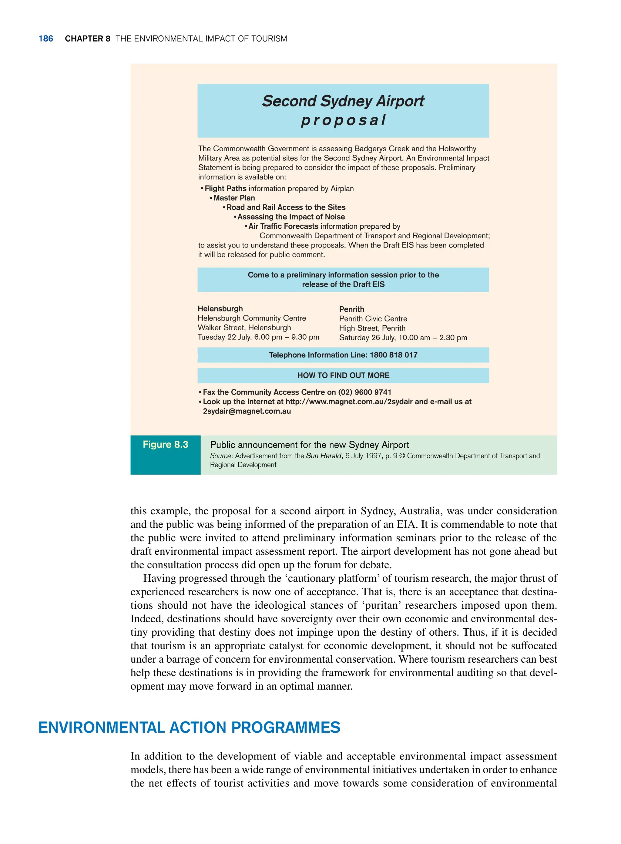 this example, the proposal for a second airport in Sydney, Australia, was under consideration
and the public was being informed of the preparation of an EIA. It is commendable to note that
the public were invited to attend preliminary information seminars prior to the release of the
draft environmental impact assessment report. The airport development has not gone ahead but
the consultation process did open up the forum for debate.
Having progressed through the ‘cautionary platform’ of tourism research, the major thrust of
experienced researchers is now one of acceptance. That is, there is an acceptance that destina-
tions should not have the ideological stances of ‘puritan’ researchers imposed upon them.
Indeed, destinations should have sovereignty over their own economic and environmental des-
tiny providing that destiny does not impinge upon the destiny of others. Thus, if it is decided
that tourism is an appropriate catalyst for economic development, it should not be suffocated
under a barrage of concern for environmental conservation. Where tourism researchers can best
help these destinations is in providing the framework for environmental auditing so that devel-
opment may move forward in an optimal manner.
The Commonwealth Government is assessing Badgerys Creek and the Holsworthy
Military Area as potential sites for the Second Sydney Airport. An Environmental Impact
Statement is being prepared to consider the impact of these proposals. Preliminary
information is available on:
Flight Paths information prepared by Airplan
Master Plan
Road and Rail Access to the Sites
Assessing the Impact of Noise
Air Traffic Forecasts information prepared by
Commonwealth Department of Transport and Regional Development;
to assist you to understand these proposals. When the Draft EIS has been completed
it will be released for public comment.
Come to a preliminary information session prior to the
release of the Draft EIS
Helensburgh
Helensburgh Community Centre
Walker Street, Helensburgh
Tuesday 22 July, 6.00 pm − 9.30 pm
Penrith
Penrith Civic Centre
High Street, Penrith
Saturday 26 July, 10.00 am − 2.30 pm
Telephone Information Line: 1800 818 017
HOW TO FIND OUT MORE
Fax the Community Access Centre on (02) 9600 9741
Look up the Internet at http://www.magnet.com.au/2sydair and e-mail us at
2sydair@magnet.com.au
Second Sydney Airport
p r o p o s a l
Public announcement for the new Sydney Airport
Source: Advertisement from the Sun Herald, 6 July 1997, p. 9 © Commonwealth Department of Transport and
Regional Development
Figure 8.3
Environmental Action Programmes
In addition to the development of viable and acceptable environmental impact assessment
models, there has been a wide range of environmental initiatives undertaken in order to enhance
the net effects of tourist activities and move towards some consideration of environmental
186 Chapter 8 The Environmental Impact of Tourism
 