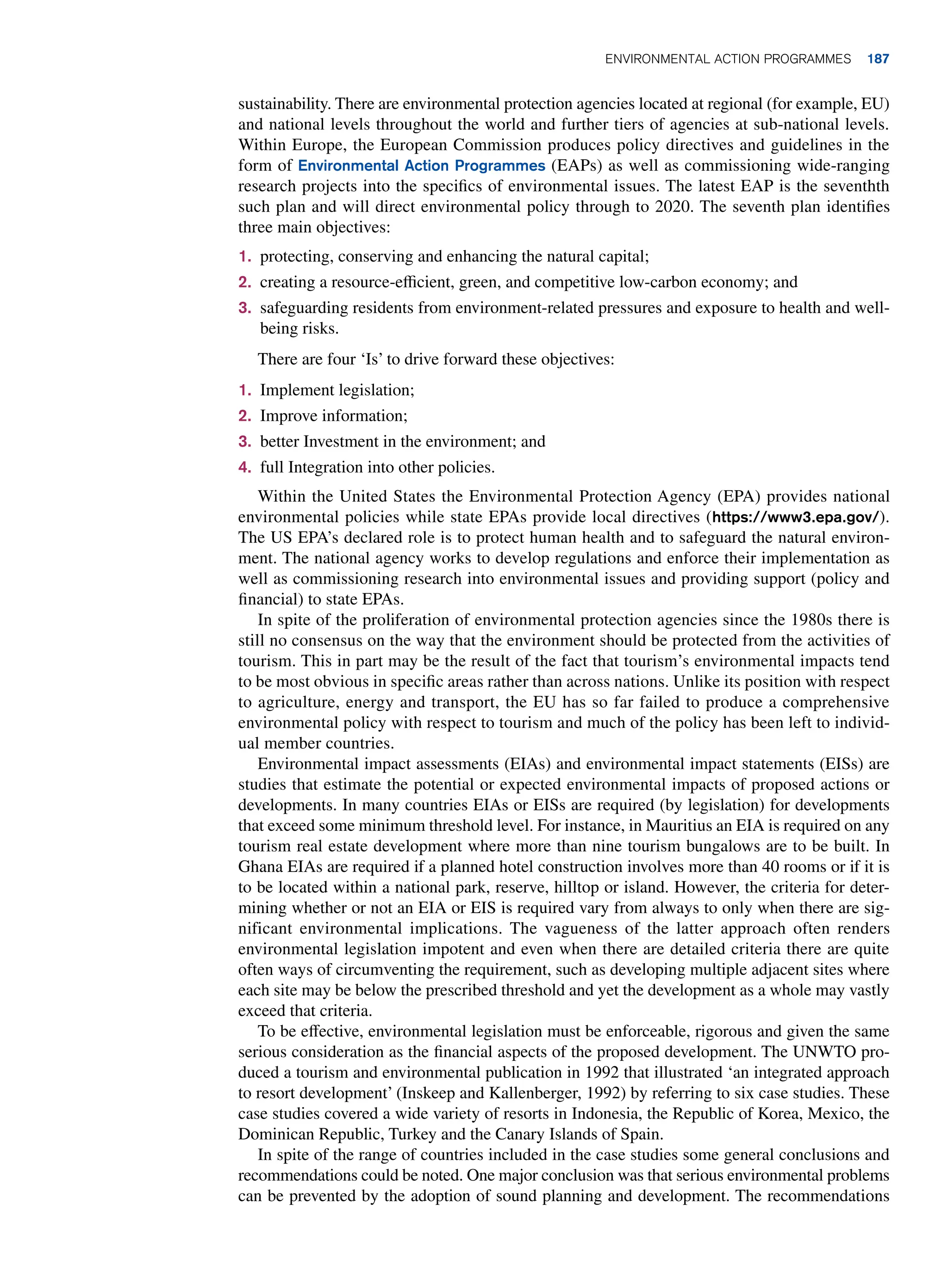 sustainability. There are environmental protection agencies located at regional (for example, EU)
and national levels throughout the world and further tiers of agencies at sub-national levels.
Within Europe, the European Commission produces policy directives and guidelines in the
form of Environmental Action Programmes (EAPs) as well as commissioning wide-ranging
research projects into the specifics of environmental issues. The latest EAP is the seventhth
such plan and will direct environmental policy through to 2020. The seventh plan identifies
three main objectives:
1. protecting, conserving and enhancing the natural capital;
2. creating a resource-efficient, green, and competitive low-carbon economy; and
3. safeguarding residents from environment-related pressures and exposure to health and well-
being risks.
There are four ‘Is’ to drive forward these objectives:
1. Implement legislation;
2. Improve information;
3. better Investment in the environment; and
4. full Integration into other policies.
Within the United States the Environmental Protection Agency (EPA) provides national
environmental policies while state EPAs provide local directives (https://www3.epa.gov/).
The US EPA’s declared role is to protect human health and to safeguard the natural environ-
ment. The national agency works to develop regulations and enforce their implementation as
well as commissioning research into environmental issues and providing support (policy and
financial) to state EPAs.
In spite of the proliferation of environmental protection agencies since the 1980s there is
still no consensus on the way that the environment should be protected from the activities of
tourism. This in part may be the result of the fact that tourism’s environmental impacts tend
to be most obvious in specific areas rather than across nations. Unlike its position with respect
to agriculture, energy and transport, the EU has so far failed to produce a comprehensive
environmental policy with respect to tourism and much of the policy has been left to individ-
ual member countries.
Environmental impact assessments (EIAs) and environmental impact statements (EISs) are
studies that estimate the potential or expected environmental impacts of proposed actions or
developments. In many countries EIAs or EISs are required (by legislation) for developments
that exceed some minimum threshold level. For instance, in Mauritius an EIA is required on any
tourism real estate development where more than nine tourism bungalows are to be built. In
Ghana EIAs are required if a planned hotel construction involves more than 40 rooms or if it is
to be located within a national park, reserve, hilltop or island. However, the criteria for deter-
mining whether or not an EIA or EIS is required vary from always to only when there are sig-
nificant environmental implications. The vagueness of the latter approach often renders
environmental legislation impotent and even when there are detailed criteria there are quite
often ways of circumventing the requirement, such as developing multiple adjacent sites where
each site may be below the prescribed threshold and yet the development as a whole may vastly
exceed that criteria.
To be effective, environmental legislation must be enforceable, rigorous and given the same
serious consideration as the financial aspects of the proposed development. The UNWTO pro-
duced a tourism and environmental publication in 1992 that illustrated ‘an integrated approach
to resort development’ (Inskeep and Kallenberger, 1992) by referring to six case studies. These
case studies covered a wide variety of resorts in Indonesia, the Republic of Korea, Mexico, the
Dominican Republic, Turkey and the Canary Islands of Spain.
In spite of the range of countries included in the case studies some general conclusions and
recommendations could be noted. One major conclusion was that serious environmental problems
can be prevented by the adoption of sound planning and development. The recommendations
Environmental Action Programmes 187
 