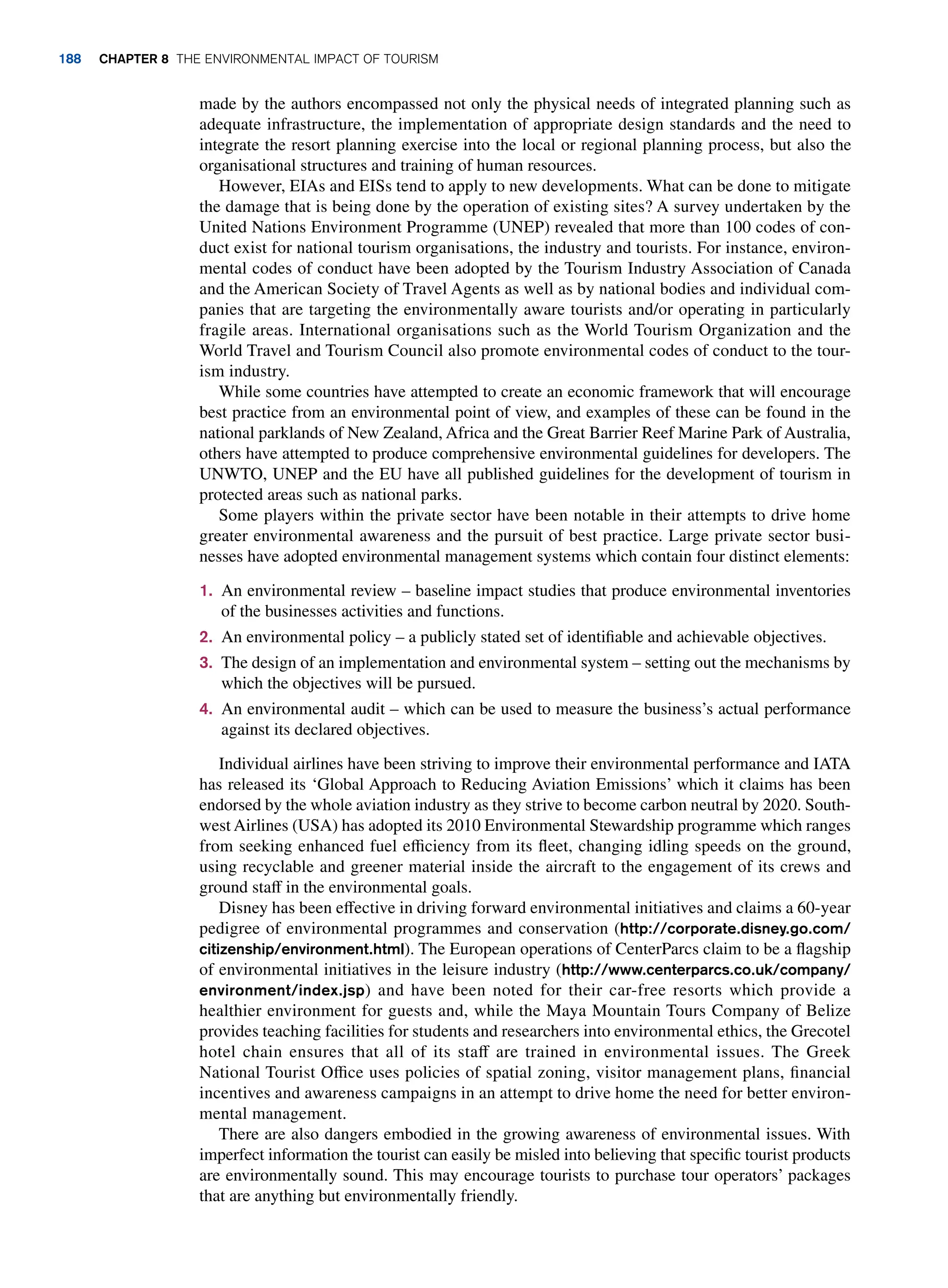 made by the authors encompassed not only the physical needs of integrated planning such as
adequate infrastructure, the implementation of appropriate design standards and the need to
integrate the resort planning exercise into the local or regional planning process, but also the
organisational structures and training of human resources.
However, EIAs and EISs tend to apply to new developments. What can be done to mitigate
the damage that is being done by the operation of existing sites? A survey undertaken by the
United Nations Environment Programme (UNEP) revealed that more than 100 codes of con-
duct exist for national tourism organisations, the industry and tourists. For instance, environ-
mental codes of conduct have been adopted by the Tourism Industry Association of Canada
and the American Society of Travel Agents as well as by national bodies and individual com-
panies that are targeting the environmentally aware tourists and/or operating in particularly
fragile areas. International organisations such as the World Tourism Organization and the
World Travel and Tourism Council also promote environmental codes of conduct to the tour-
ism industry.
While some countries have attempted to create an economic framework that will encourage
best practice from an environmental point of view, and examples of these can be found in the
national parklands of New Zealand, Africa and the Great Barrier Reef Marine Park of Australia,
others have attempted to produce comprehensive environmental guidelines for developers. The
UNWTO, UNEP and the EU have all published guidelines for the development of tourism in
protected areas such as national parks.
Some players within the private sector have been notable in their attempts to drive home
greater environmental awareness and the pursuit of best practice. Large private sector busi-
nesses have adopted environmental management systems which contain four distinct elements:
1. An environmental review – baseline impact studies that produce environmental inventories
of the businesses activities and functions.
2. An environmental policy – a publicly stated set of identifiable and achievable objectives.
3. The design of an implementation and environmental system – setting out the mechanisms by
which the objectives will be pursued.
4. An environmental audit – which can be used to measure the business’s actual performance
against its declared objectives.
Individual airlines have been striving to improve their environmental performance and IATA
has released its ‘Global Approach to Reducing Aviation Emissions’ which it claims has been
endorsed by the whole aviation industry as they strive to become carbon neutral by 2020. South-
west Airlines (USA) has adopted its 2010 Environmental Stewardship programme which ranges
from seeking enhanced fuel efficiency from its fleet, changing idling speeds on the ground,
using recyclable and greener material inside the aircraft to the engagement of its crews and
ground staff in the environmental goals.
Disney has been effective in driving forward environmental initiatives and claims a 60-year
pedigree of environmental programmes and conservation (http://corporate.disney.go.com/
citizenship/environment.html). The European operations of CenterParcs claim to be a flagship
of environmental initiatives in the leisure industry (http://www.centerparcs.co.uk/company/
environment/index.jsp) and have been noted for their car-free resorts which provide a
healthier environment for guests and, while the Maya Mountain Tours Company of Belize
provides teaching facilities for students and researchers into environmental ethics, the Grecotel
hotel chain ensures that all of its staff are trained in environmental issues. The Greek
National Tourist Office uses policies of spatial zoning, visitor management plans, financial
incentives and awareness campaigns in an attempt to drive home the need for better environ-
mental management.
There are also dangers embodied in the growing awareness of environmental issues. With
imperfect information the tourist can easily be misled into believing that specific tourist products
are environmentally sound. This may encourage tourists to purchase tour operators’ packages
that are anything but environmentally friendly.
188 Chapter 8 The Environmental Impact of Tourism
 