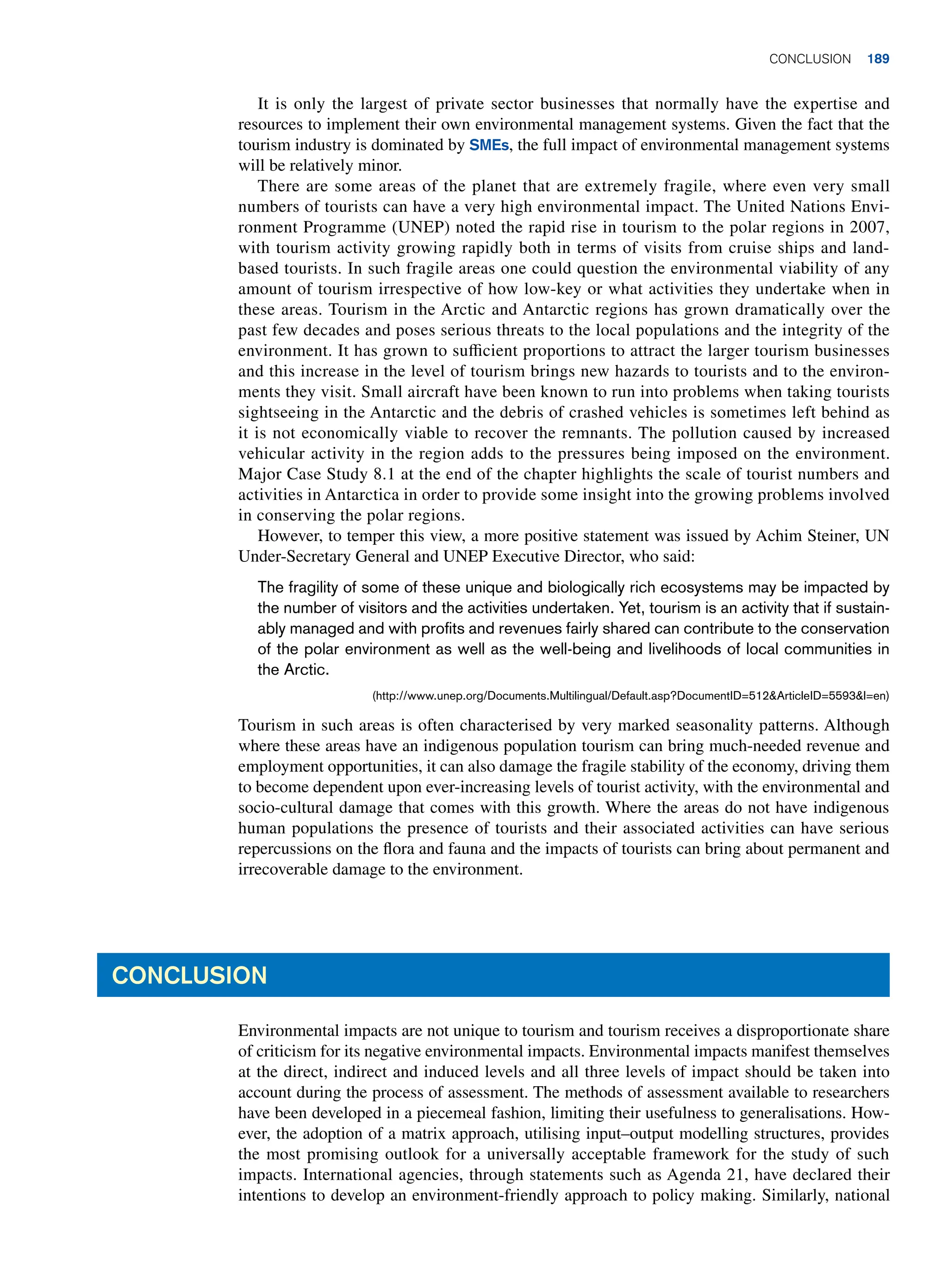 It is only the largest of private sector businesses that normally have the expertise and
resources to implement their own environmental management systems. Given the fact that the
tourism industry is dominated by SMEs, the full impact of environmental management systems
will be relatively minor.
There are some areas of the planet that are extremely fragile, where even very small
numbers of tourists can have a very high environmental impact. The United Nations Envi-
ronment Programme (UNEP) noted the rapid rise in tourism to the polar regions in 2007,
with tourism activity growing rapidly both in terms of visits from cruise ships and land-
based tourists. In such fragile areas one could question the environmental viability of any
amount of tourism irrespective of how low-key or what activities they undertake when in
these areas. Tourism in the Arctic and Antarctic regions has grown dramatically over the
past few decades and poses serious threats to the local populations and the integrity of the
environment. It has grown to sufficient proportions to attract the larger tourism businesses
and this increase in the level of tourism brings new hazards to tourists and to the environ-
ments they visit. Small aircraft have been known to run into problems when taking tourists
sightseeing in the Antarctic and the debris of crashed vehicles is sometimes left behind as
it is not economically viable to recover the remnants. The pollution caused by increased
vehicular activity in the region adds to the pressures being imposed on the environment.
Major Case Study 8.1 at the end of the chapter highlights the scale of tourist numbers and
activities in Antarctica in order to provide some insight into the growing problems involved
in conserving the polar regions.
However, to temper this view, a more positive statement was issued by Achim Steiner, UN
Under-Secretary General and UNEP Executive Director, who said:
The fragility of some of these unique and biologically rich ecosystems may be impacted by
the number of visitors and the activities undertaken. Yet, tourism is an activity that if sustain-
ably managed and with profits and revenues fairly shared can contribute to the conservation
of the polar environment as well as the well-being and livelihoods of local communities in
the Arctic.
(http://www.unep.org/Documents.Multilingual/Default.asp?DocumentID=512ArticleID=5593l=en)
Tourism in such areas is often characterised by very marked seasonality patterns. Although
where these areas have an indigenous population tourism can bring much-needed revenue and
employment opportunities, it can also damage the fragile stability of the economy, driving them
to become dependent upon ever-increasing levels of tourist activity, with the environmental and
socio-cultural damage that comes with this growth. Where the areas do not have indigenous
human populations the presence of tourists and their associated activities can have serious
repercussions on the flora and fauna and the impacts of tourists can bring about permanent and
irrecoverable damage to the environment.
Conclusion
Environmental impacts are not unique to tourism and tourism receives a disproportionate share
of criticism for its negative environmental impacts. Environmental impacts manifest themselves
at the direct, indirect and induced levels and all three levels of impact should be taken into
account during the process of assessment. The methods of assessment available to researchers
have been developed in a piecemeal fashion, limiting their usefulness to generalisations. How-
ever, the adoption of a matrix approach, utilising input–output modelling structures, provides
the most promising outlook for a universally acceptable framework for the study of such
impacts. International agencies, through statements such as Agenda 21, have declared their
intentions to develop an environment-friendly approach to policy making. Similarly, national
	Conclusion 189
 