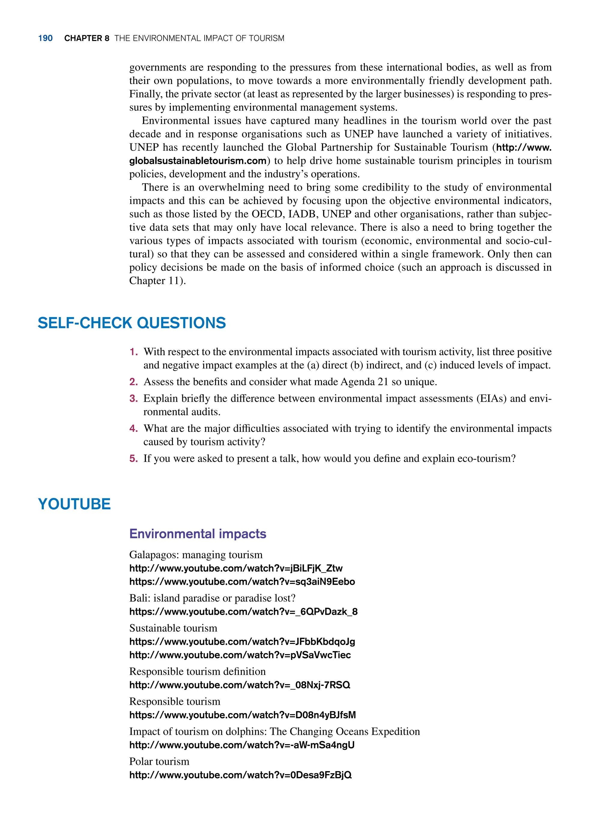 Environmental impacts
Galapagos: managing tourism
http://www.youtube.com/watch?v=jBiLFjK_Ztw
https://www.youtube.com/watch?v=sq3aiN9Eebo
Bali: island paradise or paradise lost?
https://www.youtube.com/watch?v=_6QPvDazk_8
Sustainable tourism
https://www.youtube.com/watch?v=JFbbKbdqoJg
http://www.youtube.com/watch?v=pVSaVwcTiec
Responsible tourism definition
http://www.youtube.com/watch?v=_08Nxj-7RSQ
Responsible tourism
https://www.youtube.com/watch?v=D08n4yBJfsM
Impact of tourism on dolphins: The Changing Oceans Expedition
http://www.youtube.com/watch?v=-aW-mSa4ngU
Polar tourism
http://www.youtube.com/watch?v=0Desa9FzBjQ
Youtube
1. With respect to the environmental impacts associated with tourism activity, list three positive
and negative impact examples at the (a) direct (b) indirect, and (c) induced levels of impact.
2. Assess the benefits and consider what made Agenda 21 so unique.
3. Explain briefly the difference between environmental impact assessments (EIAs) and envi-
ronmental audits.
4. What are the major difficulties associated with trying to identify the environmental impacts
caused by tourism activity?
5. If you were asked to present a talk, how would you define and explain eco-tourism?
Self-Check Questions
governments are responding to the pressures from these international bodies, as well as from
their own populations, to move towards a more environmentally friendly development path.
Finally, the private sector (at least as represented by the larger businesses) is responding to pres-
sures by implementing environmental management systems.
Environmental issues have captured many headlines in the tourism world over the past
decade and in response organisations such as UNEP have launched a variety of initiatives.
UNEP has recently launched the Global Partnership for Sustainable Tourism (http://www.
globalsustainabletourism.com) to help drive home sustainable tourism principles in tourism
policies, development and the industry’s operations.
There is an overwhelming need to bring some credibility to the study of environmental
impacts and this can be achieved by focusing upon the objective environmental indicators,
such as those listed by the OECD, IADB, UNEP and other organisations, rather than subjec-
tive data sets that may only have local relevance. There is also a need to bring together the
various types of impacts associated with tourism (economic, environmental and socio-cul-
tural) so that they can be assessed and considered within a single framework. Only then can
policy decisions be made on the basis of informed choice (such an approach is discussed in
Chapter 11).
190 Chapter 8 The Environmental Impact of Tourism
 