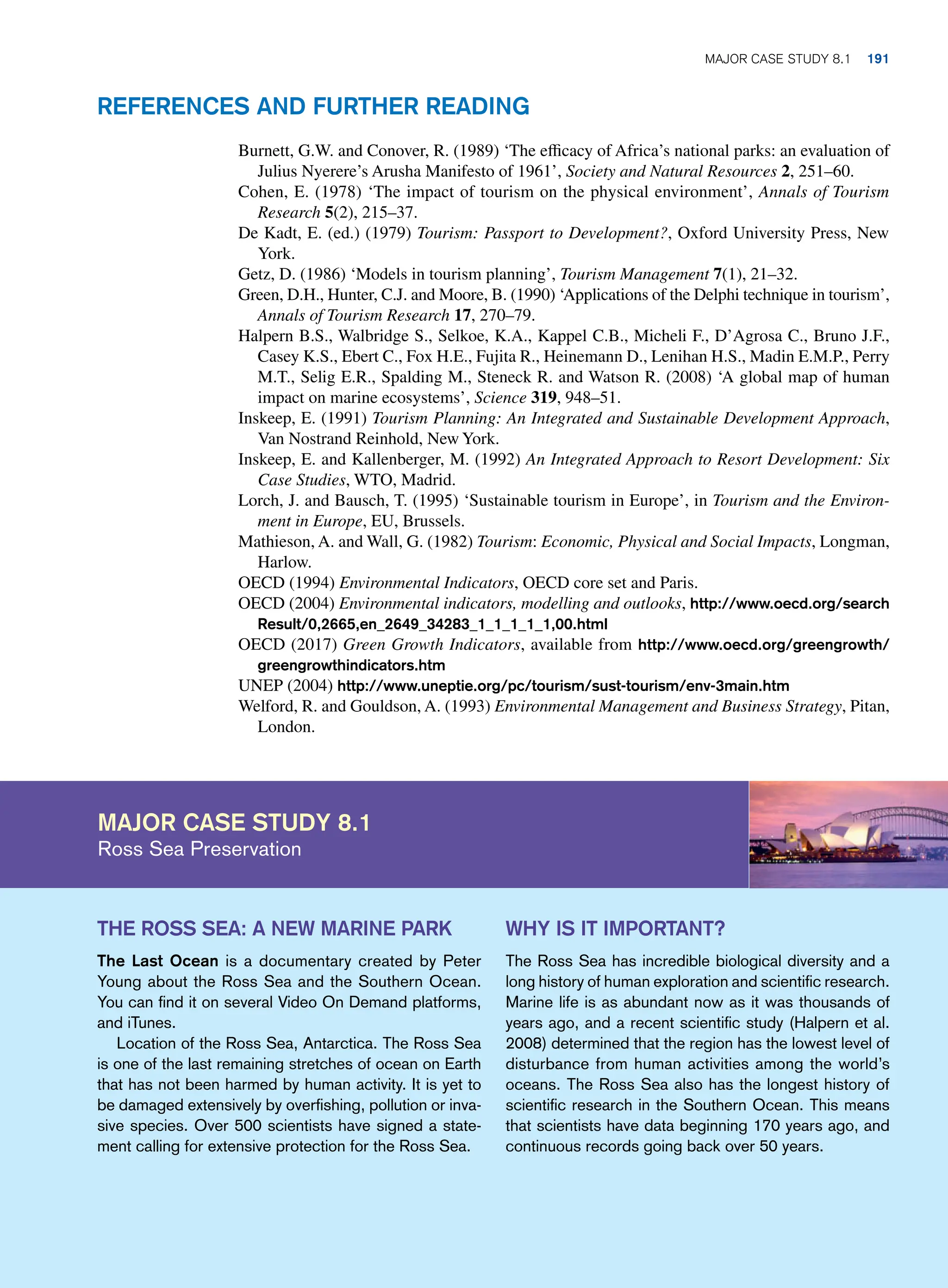 Major case study 8.1
Ross Sea Preservation
Why is it important?
The Ross Sea has incredible biological diversity and a
long history of human exploration and scientific research.
Marine life is as abundant now as it was thousands of
years ago, and a recent scientific study (Halpern et al.
2008) determined that the region has the lowest level of
disturbance from human activities among the world’s
oceans. The Ross Sea also has the longest history of
scientific research in the Southern Ocean. This means
that scientists have data beginning 170 years ago, and
continuous records going back over 50 years.
The Ross Sea: A New Marine Park
The Last Ocean is a documentary created by Peter
Young about the Ross Sea and the Southern Ocean.
You can find it on several Video On Demand platforms,
and iTunes.
Location of the Ross Sea, Antarctica. The Ross Sea
is one of the last remaining stretches of ocean on Earth
that has not been harmed by human activity. It is yet to
be damaged extensively by overfishing, pollution or inva-
sive species. Over 500 scientists have signed a state-
ment calling for extensive protection for the Ross Sea.
Burnett, G.W. and Conover, R. (1989) ‘The efficacy of Africa’s national parks: an evaluation of
Julius Nyerere’s Arusha Manifesto of 1961’, Society and Natural Resources 2, 251–60.
Cohen, E. (1978) ‘The impact of tourism on the physical environment’, Annals of Tourism
Research 5(2), 215–37.
De Kadt, E. (ed.) (1979) Tourism: Passport to Development?, Oxford University Press, New
York.
Getz, D. (1986) ‘Models in tourism planning’, Tourism Management 7(1), 21–32.
Green, D.H., Hunter, C.J. and Moore, B. (1990) ‘Applications of the Delphi technique in tourism’,
Annals of Tourism Research 17, 270–79.
Halpern B.S., Walbridge S., Selkoe, K.A., Kappel C.B., Micheli F., D’Agrosa C., Bruno J.F.,
Casey K.S., Ebert C., Fox H.E., Fujita R., Heinemann D., Lenihan H.S., Madin E.M.P., Perry
M.T., Selig E.R., Spalding M., Steneck R. and Watson R. (2008) ‘A global map of human
impact on marine ecosystems’, Science 319, 948–51.
Inskeep, E. (1991) Tourism Planning: An Integrated and Sustainable Development Approach,
Van Nostrand Reinhold, New York.
Inskeep, E. and Kallenberger, M. (1992) An Integrated Approach to Resort Development: Six
Case Studies, WTO, Madrid.
Lorch, J. and Bausch, T. (1995) ‘Sustainable tourism in Europe’, in Tourism and the Environ-
ment in Europe, EU, Brussels.
Mathieson, A. and Wall, G. (1982) Tourism: Economic, Physical and Social Impacts, Longman,
Harlow.
OECD (1994) Environmental Indicators, OECD core set and Paris.
OECD (2004) Environmental indicators, modelling and outlooks, http://www.oecd.org/search
Result/0,2665,en_2649_34283_1_1_1_1_1,00.html
OECD (2017) Green Growth Indicators, available from http://www.oecd.org/greengrowth/
greengrowthindicators.htm
UNEP (2004) http://www.uneptie.org/pc/tourism/sust-tourism/env-3main.htm
Welford, R. and Gouldson, A. (1993) Environmental Management and Business Strategy, Pitan,
London.
References and Further Reading
	Major case study 8.1 191
 