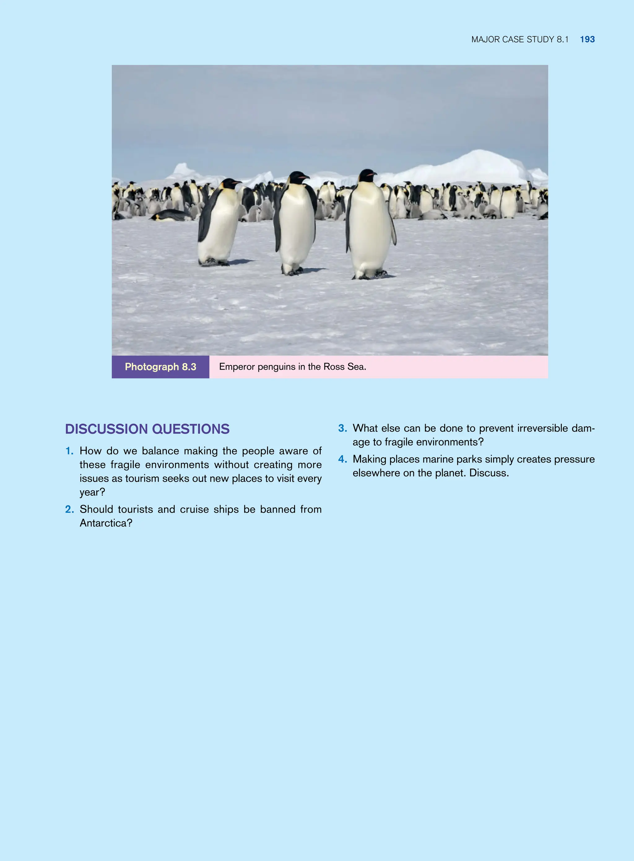 3. What else can be done to prevent irreversible dam-
age to fragile environments?
4. Making places marine parks simply creates pressure
elsewhere on the planet. Discuss.
Discussion Questions
1. How do we balance making the people aware of
these fragile environments without creating more
issues as tourism seeks out new places to visit every
year?
2. Should tourists and cruise ships be banned from
Antarctica?
Emperor penguins in the Ross Sea.
Photograph 8.3
Major case study 8.1 193
 