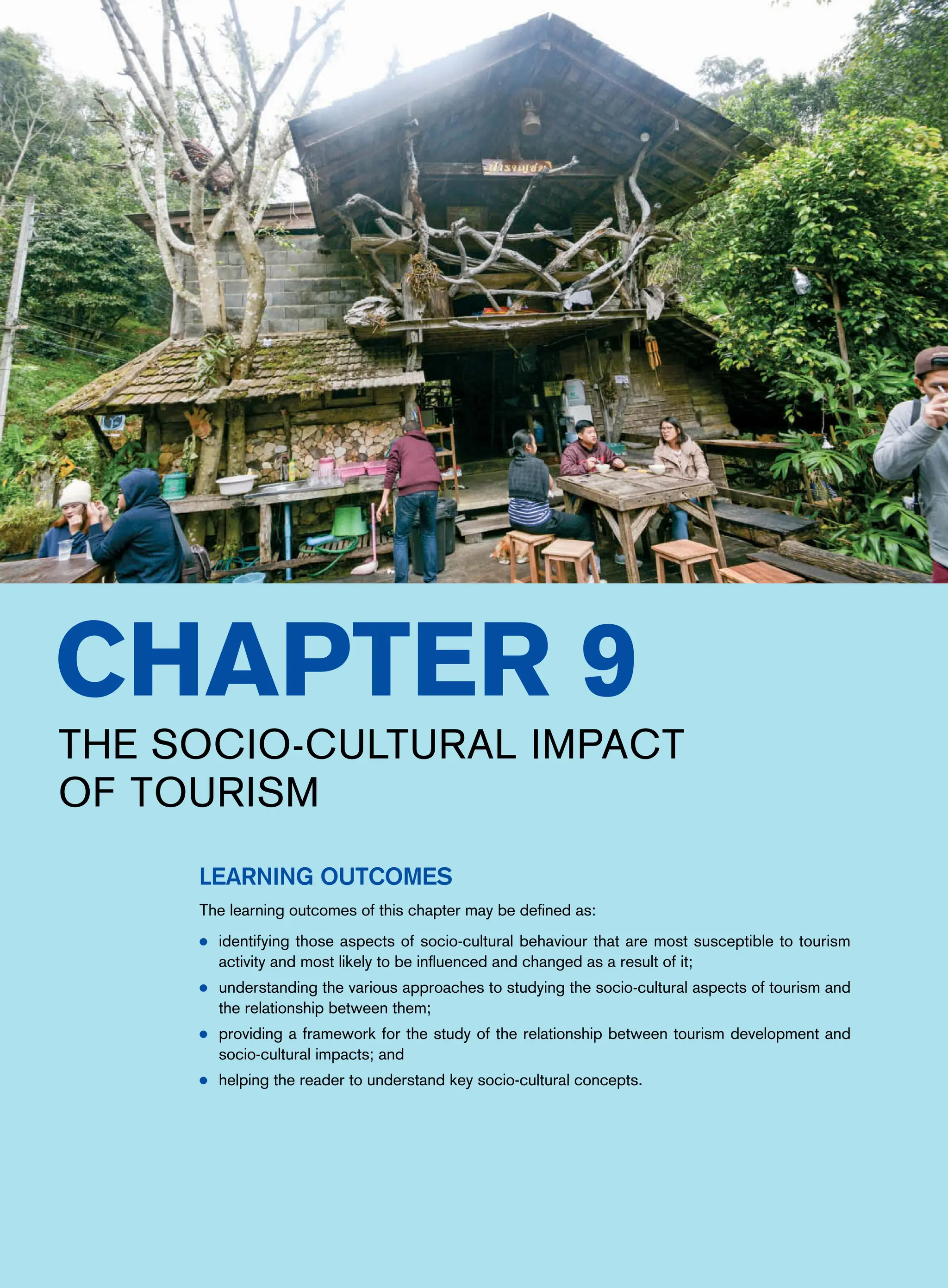 Chapter 9
The Socio-Cultural Impact
of Tourism
Learning Outcomes
The learning outcomes of this chapter may be defined as:
● identifying those aspects of socio-cultural behaviour that are most susceptible to tourism
activity and most likely to be influenced and changed as a result of it;
● understanding the various approaches to studying the socio-cultural aspects of tourism and
the relationship between them;
● providing a framework for the study of the relationship between tourism development and
socio-cultural impacts; and
● helping the reader to understand key socio-cultural concepts.
 