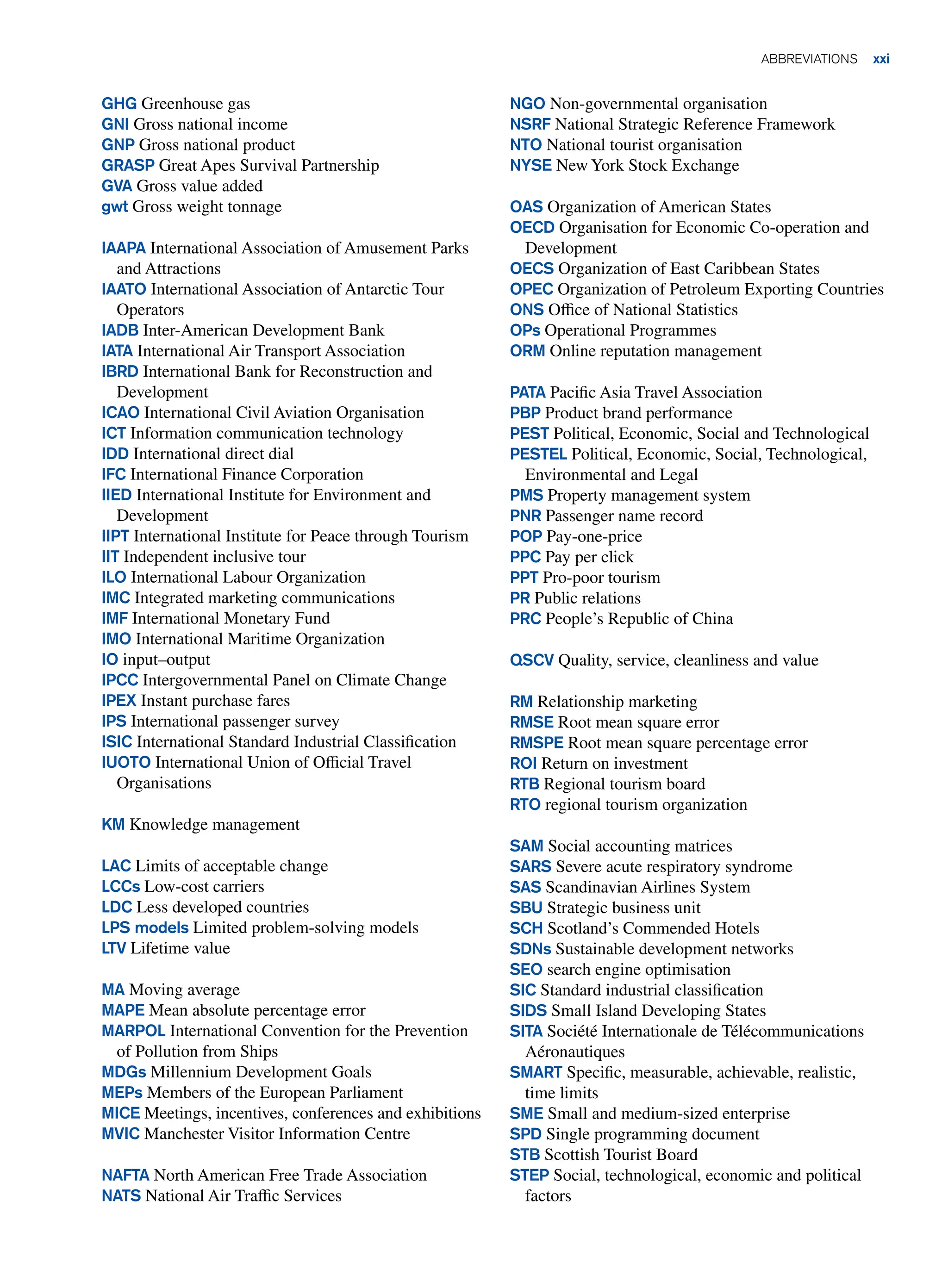 GHG Greenhouse gas
GNI Gross national income
GNP Gross national product
GRASP Great Apes Survival Partnership
GVA Gross value added
gwt Gross weight tonnage
IAAPA International Association of Amusement Parks
and Attractions
IAATO International Association of Antarctic Tour
Operators
IADB Inter-American Development Bank
IATA International Air Transport Association
IBRD International Bank for Reconstruction and
Development
ICAO International Civil Aviation Organisation
ICT Information communication technology
IDD International direct dial
IFC International Finance Corporation
IIED International Institute for Environment and
Development
IIPT International Institute for Peace through Tourism
IIT Independent inclusive tour
ILO International Labour Organization
IMC Integrated marketing communications
IMF International Monetary Fund
IMO International Maritime Organization
IO input–output
IPCC Intergovernmental Panel on Climate Change
IPEX Instant purchase fares
IPS International passenger survey
ISIC International Standard Industrial Classification
IUOTO International Union of Official Travel
Organisations
KM Knowledge management
LAC Limits of acceptable change
LCCs Low-cost carriers
LDC Less developed countries
LPS models Limited problem-solving models
LTV Lifetime value
MA Moving average
MAPE Mean absolute percentage error
MARPOL International Convention for the Prevention
of Pollution from Ships
MDGs Millennium Development Goals
MEPs Members of the European Parliament
MICE Meetings, incentives, conferences and exhibitions
MVIC Manchester Visitor Information Centre
NAFTA North American Free Trade Association
NATS National Air Traffic Services
NGO Non-governmental organisation
NSRF National Strategic Reference Framework
NTO National tourist organisation
NYSE New York Stock Exchange
OAS Organization of American States
OECD Organisation for Economic Co-operation and
Development
OECS Organization of East Caribbean States
OPEC Organization of Petroleum Exporting Countries
ONS Office of National Statistics
OPs Operational Programmes
ORM Online reputation management
PATA Pacific Asia Travel Association
PBP Product brand performance
PEST Political, Economic, Social and Technological
PESTEL Political, Economic, Social, Technological,
Environmental and Legal
PMS Property management system
PNR Passenger name record
POP Pay-one-price
PPC Pay per click
PPT Pro-poor tourism
PR Public relations
PRC People’s Republic of China
QSCV Quality, service, cleanliness and value
RM Relationship marketing
RMSE Root mean square error
RMSPE Root mean square percentage error
ROI Return on investment
RTB Regional tourism board
RTO regional tourism organization
SAM Social accounting matrices
SARS Severe acute respiratory syndrome
SAS Scandinavian Airlines System
SBU Strategic business unit
SCH Scotland’s Commended Hotels
SDNs Sustainable development networks
SEO search engine optimisation
SIC Standard industrial classification
SIDS Small Island Developing States
SITA Société Internationale de Télécommunications
Aéronautiques
SMART Specific, measurable, achievable, realistic,
time limits
SME Small and medium-sized enterprise
SPD Single programming document
STB Scottish Tourist Board
STEP Social, technological, economic and political
factors
ABBREVIATIONS xxi
 