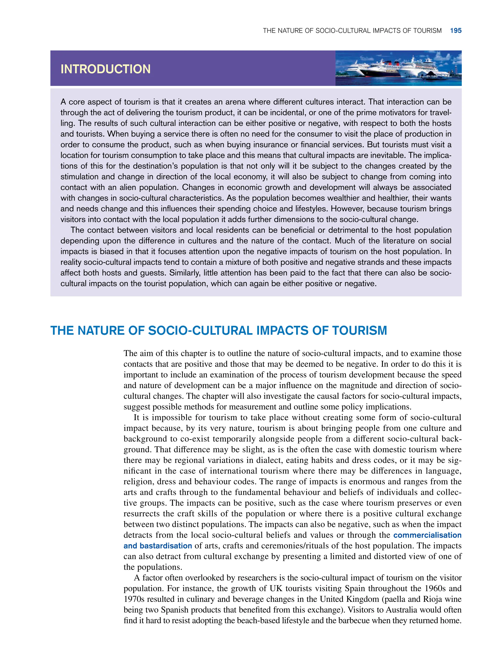A core aspect of tourism is that it creates an arena where different cultures interact. That interaction can be
through the act of delivering the tourism product, it can be incidental, or one of the prime motivators for travel-
ling. The results of such cultural interaction can be either positive or negative, with respect to both the hosts
and tourists. When buying a service there is often no need for the consumer to visit the place of production in
order to consume the product, such as when buying insurance or financial services. But tourists must visit a
location for tourism consumption to take place and this means that cultural impacts are inevitable. The implica-
tions of this for the destination’s population is that not only will it be subject to the changes created by the
stimulation and change in direction of the local economy, it will also be subject to change from coming into
contact with an alien population. Changes in economic growth and development will always be associated
with changes in socio-cultural characteristics. As the population becomes wealthier and healthier, their wants
and needs change and this influences their spending choice and lifestyles. However, because tourism brings
visitors into contact with the local population it adds further dimensions to the socio-cultural change.
The contact between visitors and local residents can be beneficial or detrimental to the host population
depending upon the difference in cultures and the nature of the contact. Much of the literature on social
impacts is biased in that it focuses attention upon the negative impacts of tourism on the host population. In
reality socio-cultural impacts tend to contain a mixture of both positive and negative strands and these impacts
affect both hosts and guests. Similarly, little attention has been paid to the fact that there can also be socio-
cultural impacts on the tourist population, which can again be either positive or negative.
Introduction
The Nature of Socio-Cultural Impacts of Tourism
The aim of this chapter is to outline the nature of socio-cultural impacts, and to examine those
contacts that are positive and those that may be deemed to be negative. In order to do this it is
important to include an examination of the process of tourism development because the speed
and nature of development can be a major influence on the magnitude and direction of socio-
cultural changes. The chapter will also investigate the causal factors for socio-cultural impacts,
suggest possible methods for measurement and outline some policy implications.
It is impossible for tourism to take place without creating some form of socio-cultural
impact because, by its very nature, tourism is about bringing people from one culture and
background to co-exist temporarily alongside people from a different socio-cultural back-
ground. That difference may be slight, as is the often the case with domestic tourism where
there may be regional variations in dialect, eating habits and dress codes, or it may be sig-
nificant in the case of international tourism where there may be differences in language,
religion, dress and behaviour codes. The range of impacts is enormous and ranges from the
arts and crafts through to the fundamental behaviour and beliefs of individuals and collec-
tive groups. The impacts can be positive, such as the case where tourism preserves or even
resurrects the craft skills of the population or where there is a positive cultural exchange
between two distinct populations. The impacts can also be negative, such as when the impact
detracts from the local socio-cultural beliefs and values or through the commercialisation
and bastardisation of arts, crafts and ceremonies/rituals of the host population. The impacts
can also detract from cultural exchange by presenting a limited and distorted view of one of
the populations.
A factor often overlooked by researchers is the socio-cultural impact of tourism on the visitor
population. For instance, the growth of UK tourists visiting Spain throughout the 1960s and
1970s resulted in culinary and beverage changes in the United Kingdom (paella and Rioja wine
being two Spanish products that benefited from this exchange). Visitors to Australia would often
find it hard to resist adopting the beach-based lifestyle and the barbecue when they returned home.
The Nature of Socio-Cultural Impacts of Tourism 195
 