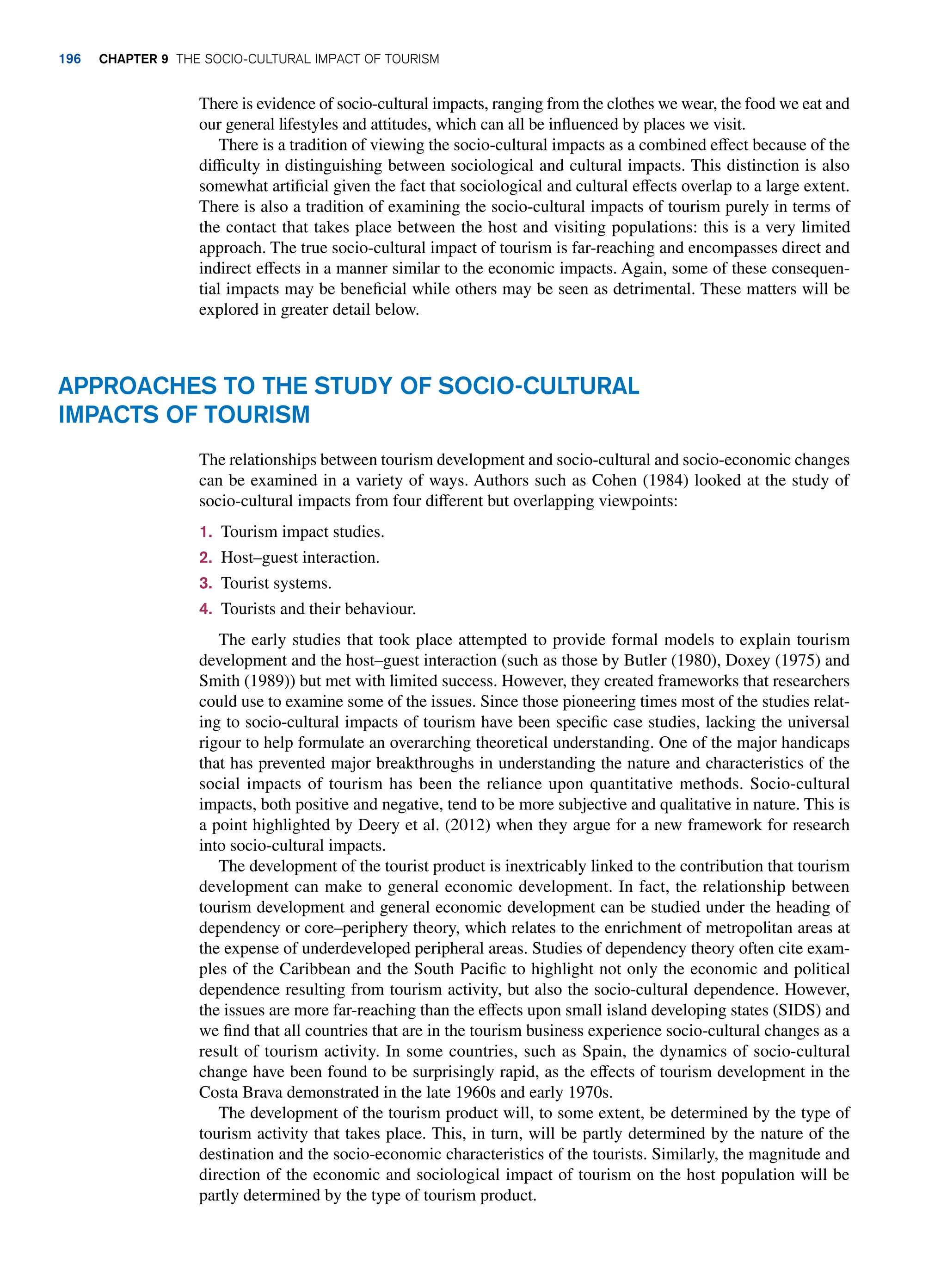 There is evidence of socio-cultural impacts, ranging from the clothes we wear, the food we eat and
our general lifestyles and attitudes, which can all be influenced by places we visit.
There is a tradition of viewing the socio-cultural impacts as a combined effect because of the
difficulty in distinguishing between sociological and cultural impacts. This distinction is also
somewhat artificial given the fact that sociological and cultural effects overlap to a large extent.
There is also a tradition of examining the socio-cultural impacts of tourism purely in terms of
the contact that takes place between the host and visiting populations: this is a very limited
approach. The true socio-cultural impact of tourism is far-reaching and encompasses direct and
indirect effects in a manner similar to the economic impacts. Again, some of these consequen-
tial impacts may be beneficial while others may be seen as detrimental. These matters will be
explored in greater detail below.
Approaches To The Study of Socio-Cultural
Impacts of Tourism
The relationships between tourism development and socio-cultural and socio-economic changes
can be examined in a variety of ways. Authors such as Cohen (1984) looked at the study of
socio-cultural impacts from four different but overlapping viewpoints:
1. Tourism impact studies.
2. Host–guest interaction.
3. Tourist systems.
4. Tourists and their behaviour.
The early studies that took place attempted to provide formal models to explain tourism
development and the host–guest interaction (such as those by Butler (1980), Doxey (1975) and
Smith (1989)) but met with limited success. However, they created frameworks that researchers
could use to examine some of the issues. Since those pioneering times most of the studies relat-
ing to socio-cultural impacts of tourism have been specific case studies, lacking the universal
rigour to help formulate an overarching theoretical understanding. One of the major handicaps
that has prevented major breakthroughs in understanding the nature and characteristics of the
social impacts of tourism has been the reliance upon quantitative methods. Socio-cultural
impacts, both positive and negative, tend to be more subjective and qualitative in nature. This is
a point highlighted by Deery et al. (2012) when they argue for a new framework for research
into socio-cultural impacts.
The development of the tourist product is inextricably linked to the contribution that tourism
development can make to general economic development. In fact, the relationship between
tourism development and general economic development can be studied under the heading of
dependency or core–periphery theory, which relates to the enrichment of metropolitan areas at
the expense of underdeveloped peripheral areas. Studies of dependency theory often cite exam-
ples of the Caribbean and the South Pacific to highlight not only the economic and political
dependence resulting from tourism activity, but also the socio-cultural dependence. However,
the issues are more far-reaching than the effects upon small island developing states (SIDS) and
we find that all countries that are in the tourism business experience socio-cultural changes as a
result of tourism activity. In some countries, such as Spain, the dynamics of socio-cultural
change have been found to be surprisingly rapid, as the effects of tourism development in the
Costa Brava demonstrated in the late 1960s and early 1970s.
The development of the tourism product will, to some extent, be determined by the type of
tourism activity that takes place. This, in turn, will be partly determined by the nature of the
destination and the socio-economic characteristics of the tourists. Similarly, the magnitude and
direction of the economic and sociological impact of tourism on the host population will be
partly determined by the type of tourism product.
196 Chapter 9 The Socio-Cultural Impact of Tourism
 