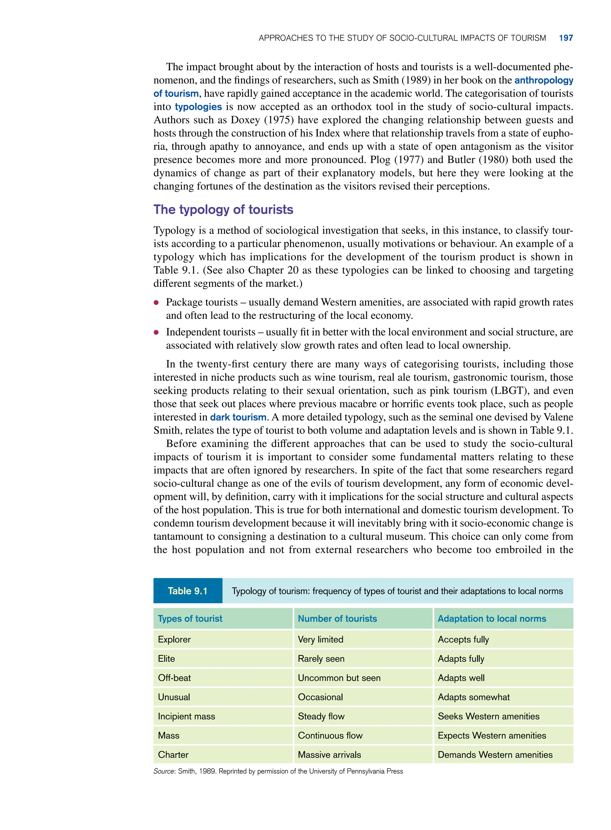 The impact brought about by the interaction of hosts and tourists is a well-documented phe-
nomenon, and the findings of researchers, such as Smith (1989) in her book on the anthropology
of tourism, have rapidly gained acceptance in the academic world. The categorisation of tourists
into typologies is now accepted as an orthodox tool in the study of socio-cultural impacts.
Authors such as Doxey (1975) have explored the changing relationship between guests and
hosts through the construction of his Index where that relationship travels from a state of eupho-
ria, through apathy to annoyance, and ends up with a state of open antagonism as the visitor
presence becomes more and more pronounced. Plog (1977) and Butler (1980) both used the
dynamics of change as part of their explanatory models, but here they were looking at the
changing fortunes of the destination as the visitors revised their perceptions.
The typology of tourists
Typology is a method of sociological investigation that seeks, in this instance, to classify tour-
ists according to a particular phenomenon, usually motivations or behaviour. An example of a
typology which has implications for the development of the tourism product is shown in
Table 9.1. (See also Chapter 20 as these typologies can be linked to choosing and targeting
different segments of the market.)
● Package tourists – usually demand Western amenities, are associated with rapid growth rates
and often lead to the restructuring of the local economy.
● Independent tourists – usually fit in better with the local environment and social structure, are
associated with relatively slow growth rates and often lead to local ownership.
In the twenty-first century there are many ways of categorising tourists, including those
interested in niche products such as wine tourism, real ale tourism, gastronomic tourism, those
seeking products relating to their sexual orientation, such as pink tourism (LBGT), and even
those that seek out places where previous macabre or horrific events took place, such as people
interested in dark tourism. A more detailed typology, such as the seminal one devised by Valene
Smith, relates the type of tourist to both volume and adaptation levels and is shown in Table 9.1.
Before examining the different approaches that can be used to study the socio-cultural
impacts of tourism it is important to consider some fundamental matters relating to these
impacts that are often ignored by researchers. In spite of the fact that some researchers regard
socio-cultural change as one of the evils of tourism development, any form of economic devel-
opment will, by definition, carry with it implications for the social structure and cultural aspects
of the host population. This is true for both international and domestic tourism development. To
condemn tourism development because it will inevitably bring with it socio-economic change is
tantamount to consigning a destination to a cultural museum. This choice can only come from
the host population and not from external researchers who become too embroiled in the
Types of tourist Number of tourists Adaptation to local norms
Explorer Very limited Accepts fully
Elite Rarely seen Adapts fully
Off-beat Uncommon but seen Adapts well
Unusual Occasional Adapts somewhat
Incipient mass Steady flow Seeks Western amenities
Mass Continuous flow Expects Western amenities
Charter Massive arrivals Demands Western amenities
Source: Smith, 1989. Reprinted by permission of the University of Pennsylvania Press
Typology of tourism: frequency of types of tourist and their adaptations to local norms
Table 9.1
	Approaches To The Study of Socio-Cultural Impacts of Tourism 197
 