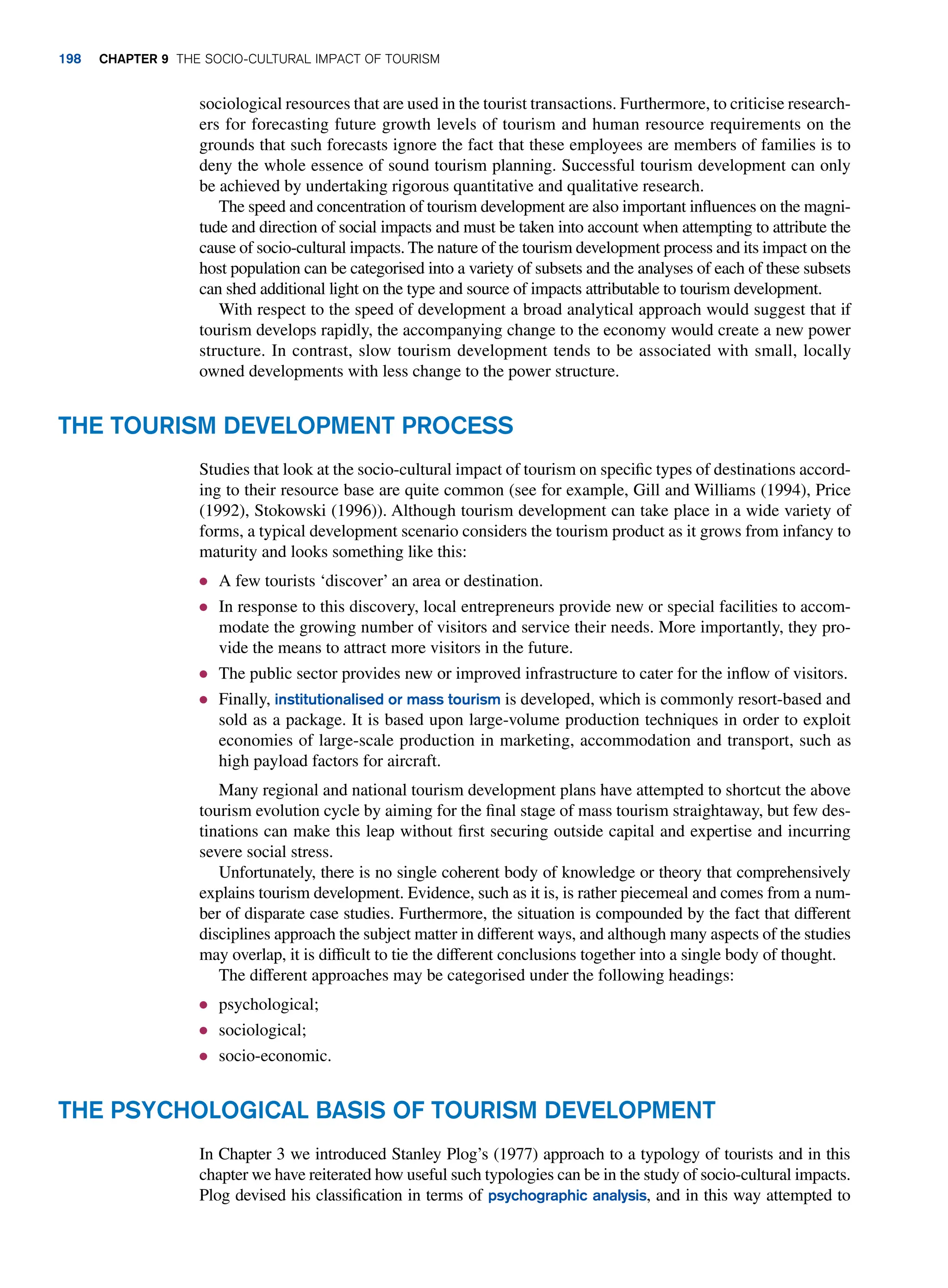 sociological resources that are used in the tourist transactions. Furthermore, to criticise research-
ers for forecasting future growth levels of tourism and human resource requirements on the
grounds that such forecasts ignore the fact that these employees are members of families is to
deny the whole essence of sound tourism planning. Successful tourism development can only
be achieved by undertaking rigorous quantitative and qualitative research.
The speed and concentration of tourism development are also important influences on the magni-
tude and direction of social impacts and must be taken into account when attempting to attribute the
cause of socio-cultural impacts. The nature of the tourism development process and its impact on the
host population can be categorised into a variety of subsets and the analyses of each of these subsets
can shed additional light on the type and source of impacts attributable to tourism development.
With respect to the speed of development a broad analytical approach would suggest that if
tourism develops rapidly, the accompanying change to the economy would create a new power
structure. In contrast, slow tourism development tends to be associated with small, locally
owned developments with less change to the power structure.
The Tourism Development Process
Studies that look at the socio-cultural impact of tourism on specific types of destinations accord-
ing to their resource base are quite common (see for example, Gill and Williams (1994), Price
(1992), Stokowski (1996)). Although tourism development can take place in a wide variety of
forms, a typical development scenario considers the tourism product as it grows from infancy to
maturity and looks something like this:
● A few tourists ‘discover’ an area or destination.
● In response to this discovery, local entrepreneurs provide new or special facilities to accom-
modate the growing number of visitors and service their needs. More importantly, they pro-
vide the means to attract more visitors in the future.
● The public sector provides new or improved infrastructure to cater for the inflow of visitors.
● Finally, institutionalised or mass tourism is developed, which is commonly resort-based and
sold as a package. It is based upon large-volume production techniques in order to exploit
economies of large-scale production in marketing, accommodation and transport, such as
high payload factors for aircraft.
Many regional and national tourism development plans have attempted to shortcut the above
tourism evolution cycle by aiming for the final stage of mass tourism straightaway, but few des-
tinations can make this leap without first securing outside capital and expertise and incurring
severe social stress.
Unfortunately, there is no single coherent body of knowledge or theory that comprehensively
explains tourism development. Evidence, such as it is, is rather piecemeal and comes from a num-
ber of disparate case studies. Furthermore, the situation is compounded by the fact that different
disciplines approach the subject matter in different ways, and although many aspects of the studies
may overlap, it is difficult to tie the different conclusions together into a single body of thought.
The different approaches may be categorised under the following headings:
● psychological;
● sociological;
● socio-economic.
The Psychological Basis of Tourism Development
In Chapter 3 we introduced Stanley Plog’s (1977) approach to a typology of tourists and in this
chapter we have reiterated how useful such typologies can be in the study of socio-cultural impacts.
Plog devised his classification in terms of psychographic analysis, and in this way attempted to
198 Chapter 9 The Socio-Cultural Impact of Tourism
 