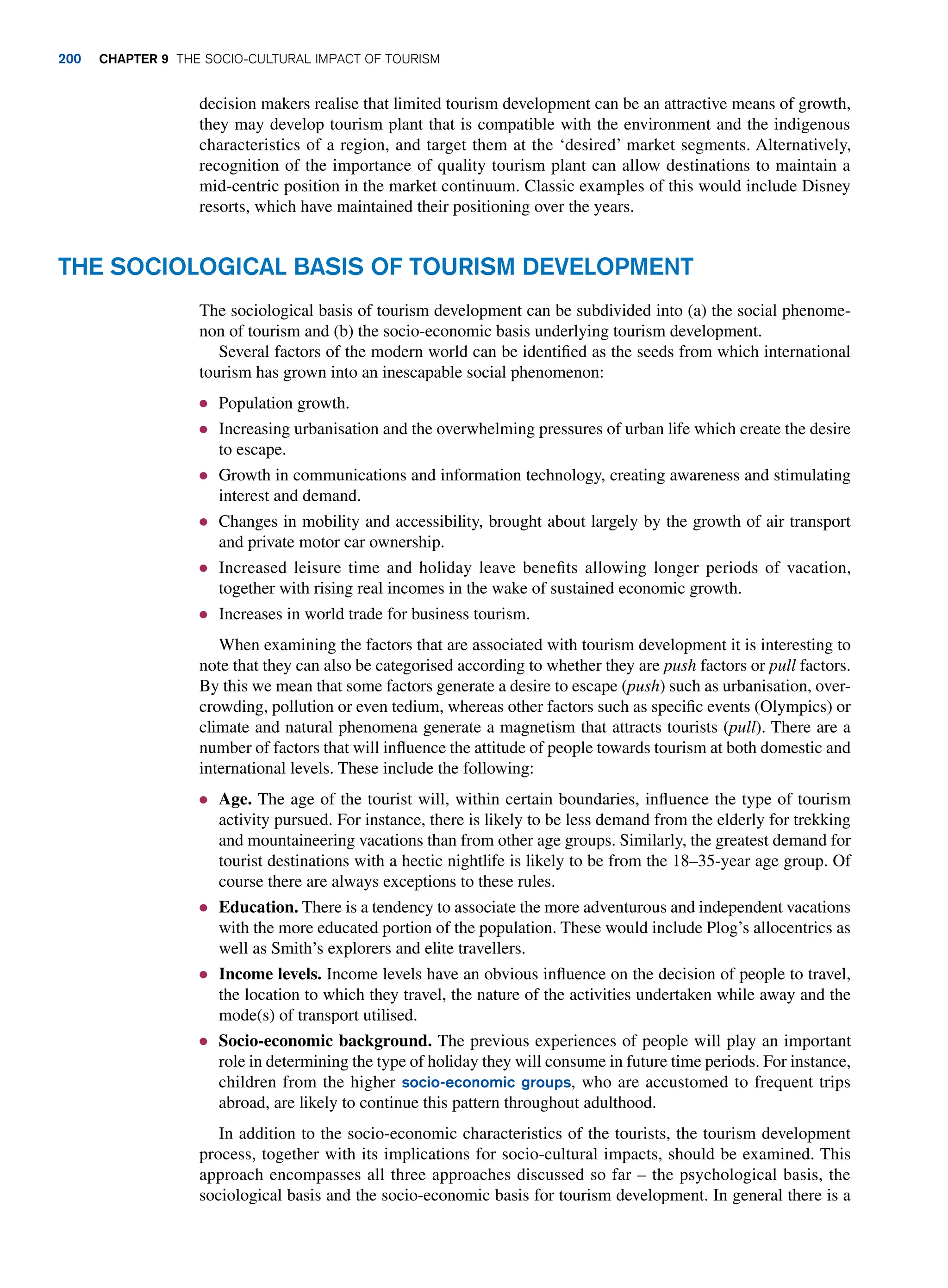 decision makers realise that limited tourism development can be an attractive means of growth,
they may develop tourism plant that is compatible with the environment and the indigenous
characteristics of a region, and target them at the ‘desired’ market segments. Alternatively,
recognition of the importance of quality tourism plant can allow destinations to maintain a
mid-centric position in the market continuum. Classic examples of this would include Disney
resorts, which have maintained their positioning over the years.
The Sociological Basis of Tourism Development
The sociological basis of tourism development can be subdivided into (a) the social phenome-
non of tourism and (b) the socio-economic basis underlying tourism development.
Several factors of the modern world can be identified as the seeds from which international
tourism has grown into an inescapable social phenomenon:
● Population growth.
● Increasing urbanisation and the overwhelming pressures of urban life which create the desire
to escape.
● Growth in communications and information technology, creating awareness and stimulating
interest and demand.
● Changes in mobility and accessibility, brought about largely by the growth of air transport
and private motor car ownership.
● Increased leisure time and holiday leave benefits allowing longer periods of vacation,
together with rising real incomes in the wake of sustained economic growth.
● Increases in world trade for business tourism.
When examining the factors that are associated with tourism development it is interesting to
note that they can also be categorised according to whether they are push factors or pull factors.
By this we mean that some factors generate a desire to escape (push) such as urbanisation, over-
crowding, pollution or even tedium, whereas other factors such as specific events (Olympics) or
climate and natural phenomena generate a magnetism that attracts tourists (pull). There are a
number of factors that will influence the attitude of people towards tourism at both domestic and
international levels. These include the following:
● Age. The age of the tourist will, within certain boundaries, influence the type of tourism
activity pursued. For instance, there is likely to be less demand from the elderly for trekking
and mountaineering vacations than from other age groups. Similarly, the greatest demand for
tourist destinations with a hectic nightlife is likely to be from the 18–35-year age group. Of
course there are always exceptions to these rules.
● Education. There is a tendency to associate the more adventurous and independent vacations
with the more educated portion of the population. These would include Plog’s allocentrics as
well as Smith’s explorers and elite travellers.
● Income levels. Income levels have an obvious influence on the decision of people to travel,
the location to which they travel, the nature of the activities undertaken while away and the
mode(s) of transport utilised.
● Socio-economic background. The previous experiences of people will play an important
role in determining the type of holiday they will consume in future time periods. For instance,
children from the higher socio-economic groups, who are accustomed to frequent trips
abroad, are likely to continue this pattern throughout adulthood.
In addition to the socio-economic characteristics of the tourists, the tourism development
process, together with its implications for socio-cultural impacts, should be examined. This
approach encompasses all three approaches discussed so far – the psychological basis, the
sociological basis and the socio-economic basis for tourism development. In general there is a
200 Chapter 9 The Socio-Cultural Impact of Tourism
 