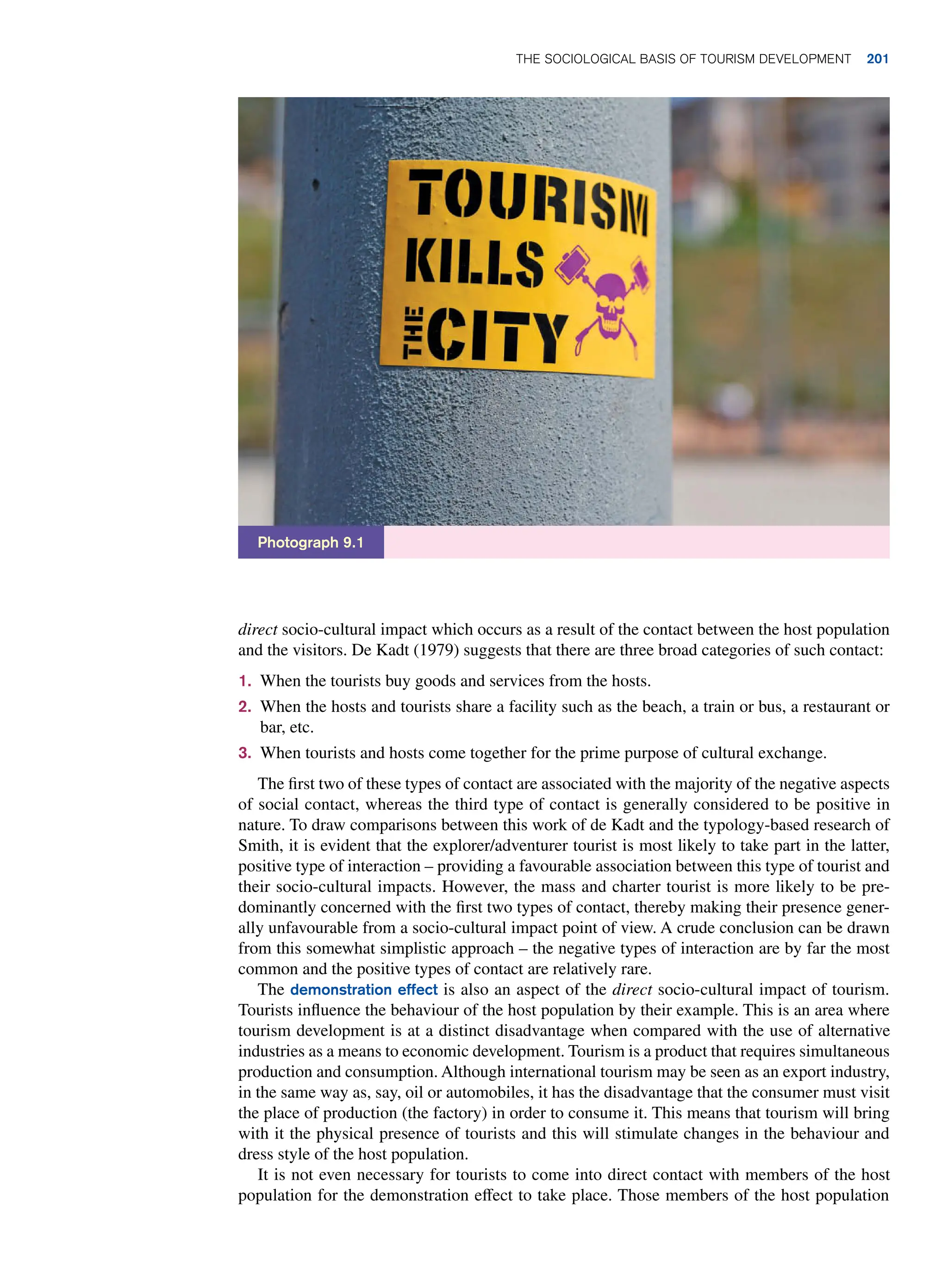 direct socio-cultural impact which occurs as a result of the contact between the host population
and the visitors. De Kadt (1979) suggests that there are three broad categories of such contact:
1. When the tourists buy goods and services from the hosts.
2. When the hosts and tourists share a facility such as the beach, a train or bus, a restaurant or
bar, etc.
3. When tourists and hosts come together for the prime purpose of cultural exchange.
The first two of these types of contact are associated with the majority of the negative aspects
of social contact, whereas the third type of contact is generally considered to be positive in
nature. To draw comparisons between this work of de Kadt and the typology-based research of
Smith, it is evident that the explorer/adventurer tourist is most likely to take part in the latter,
positive type of interaction – providing a favourable association between this type of tourist and
their socio-cultural impacts. However, the mass and charter tourist is more likely to be pre-
dominantly concerned with the first two types of contact, thereby making their presence gener-
ally unfavourable from a socio-cultural impact point of view. A crude conclusion can be drawn
from this somewhat simplistic approach – the negative types of interaction are by far the most
common and the positive types of contact are relatively rare.
The demonstration effect is also an aspect of the direct socio-cultural impact of tourism.
Tourists influence the behaviour of the host population by their example. This is an area where
tourism development is at a distinct disadvantage when compared with the use of alternative
industries as a means to economic development. Tourism is a product that requires simultaneous
production and consumption. Although international tourism may be seen as an export industry,
in the same way as, say, oil or automobiles, it has the disadvantage that the consumer must visit
the place of production (the factory) in order to consume it. This means that tourism will bring
with it the physical presence of tourists and this will stimulate changes in the behaviour and
dress style of the host population.
It is not even necessary for tourists to come into direct contact with members of the host
population for the demonstration effect to take place. Those members of the host population
Photograph 9.1
The Sociological Basis of Tourism Development 201
 