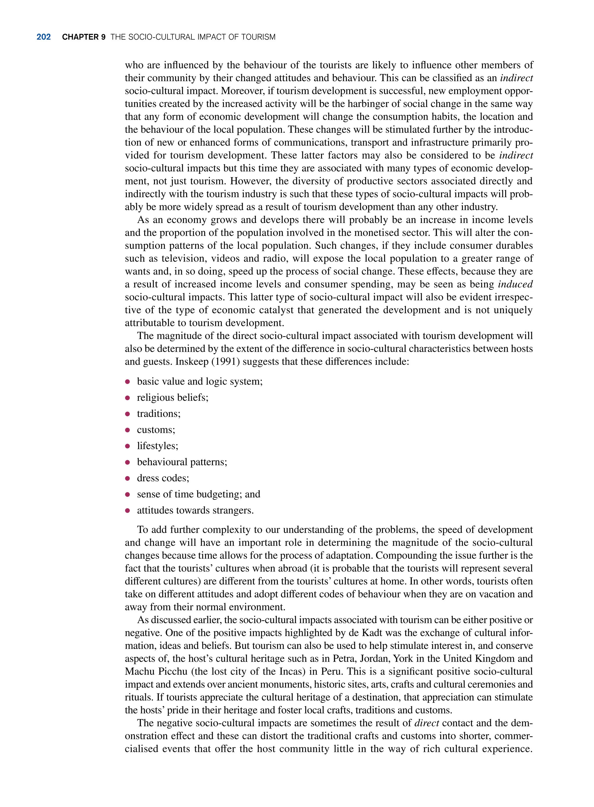 who are influenced by the behaviour of the tourists are likely to influence other members of
their community by their changed attitudes and behaviour. This can be classified as an indirect
socio-cultural impact. Moreover, if tourism development is successful, new employment oppor-
tunities created by the increased activity will be the harbinger of social change in the same way
that any form of economic development will change the consumption habits, the location and
the behaviour of the local population. These changes will be stimulated further by the introduc-
tion of new or enhanced forms of communications, transport and infrastructure primarily pro-
vided for tourism development. These latter factors may also be considered to be indirect
socio-cultural impacts but this time they are associated with many types of economic develop-
ment, not just tourism. However, the diversity of productive sectors associated directly and
indirectly with the tourism industry is such that these types of socio-cultural impacts will prob-
ably be more widely spread as a result of tourism development than any other industry.
As an economy grows and develops there will probably be an increase in income levels
and the proportion of the population involved in the monetised sector. This will alter the con-
sumption patterns of the local population. Such changes, if they include consumer durables
such as television, videos and radio, will expose the local population to a greater range of
wants and, in so doing, speed up the process of social change. These effects, because they are
a result of increased income levels and consumer spending, may be seen as being induced
socio-cultural impacts. This latter type of socio-cultural impact will also be evident irrespec-
tive of the type of economic catalyst that generated the development and is not uniquely
attributable to tourism development.
The magnitude of the direct socio-cultural impact associated with tourism development will
also be determined by the extent of the difference in socio-cultural characteristics between hosts
and guests. Inskeep (1991) suggests that these differences include:
● basic value and logic system;
● religious beliefs;
● traditions;
● customs;
● lifestyles;
● behavioural patterns;
● dress codes;
● sense of time budgeting; and
● attitudes towards strangers.
To add further complexity to our understanding of the problems, the speed of development
and change will have an important role in determining the magnitude of the socio-cultural
changes because time allows for the process of adaptation. Compounding the issue further is the
fact that the tourists’ cultures when abroad (it is probable that the tourists will represent several
different cultures) are different from the tourists’ cultures at home. In other words, tourists often
take on different attitudes and adopt different codes of behaviour when they are on vacation and
away from their normal environment.
As discussed earlier, the socio-cultural impacts associated with tourism can be either positive or
negative. One of the positive impacts highlighted by de Kadt was the exchange of cultural infor-
mation, ideas and beliefs. But tourism can also be used to help stimulate interest in, and conserve
aspects of, the host’s cultural heritage such as in Petra, Jordan, York in the United Kingdom and
Machu Picchu (the lost city of the Incas) in Peru. This is a significant positive socio-cultural
impact and extends over ancient monuments, historic sites, arts, crafts and cultural ceremonies and
rituals. If tourists appreciate the cultural heritage of a destination, that appreciation can stimulate
the hosts’ pride in their heritage and foster local crafts, traditions and customs.
The negative socio-cultural impacts are sometimes the result of direct contact and the dem-
onstration effect and these can distort the traditional crafts and customs into shorter, commer-
cialised events that offer the host community little in the way of rich cultural experience.
202 Chapter 9 The Socio-Cultural Impact of Tourism
 