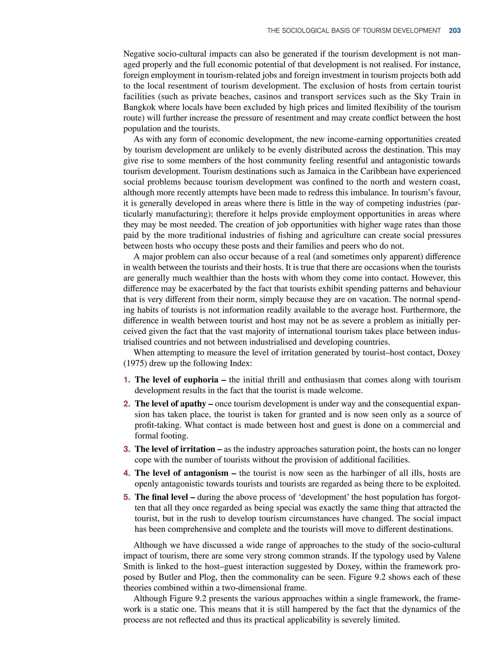 Negative socio-cultural impacts can also be generated if the tourism development is not man-
aged properly and the full economic potential of that development is not realised. For instance,
foreign employment in tourism-related jobs and foreign investment in tourism projects both add
to the local resentment of tourism development. The exclusion of hosts from certain tourist
facilities (such as private beaches, casinos and transport services such as the Sky Train in
Bangkok where locals have been excluded by high prices and limited flexibility of the tourism
route) will further increase the pressure of resentment and may create conflict between the host
population and the tourists.
As with any form of economic development, the new income-earning opportunities created
by tourism development are unlikely to be evenly distributed across the destination. This may
give rise to some members of the host community feeling resentful and antagonistic towards
tourism development. Tourism destinations such as Jamaica in the Caribbean have experienced
social problems because tourism development was confined to the north and western coast,
although more recently attempts have been made to redress this imbalance. In tourism’s favour,
it is generally developed in areas where there is little in the way of competing industries (par-
ticularly manufacturing); therefore it helps provide employment opportunities in areas where
they may be most needed. The creation of job opportunities with higher wage rates than those
paid by the more traditional industries of fishing and agriculture can create social pressures
between hosts who occupy these posts and their families and peers who do not.
A major problem can also occur because of a real (and sometimes only apparent) difference
in wealth between the tourists and their hosts. It is true that there are occasions when the tourists
are generally much wealthier than the hosts with whom they come into contact. However, this
difference may be exacerbated by the fact that tourists exhibit spending patterns and behaviour
that is very different from their norm, simply because they are on vacation. The normal spend-
ing habits of tourists is not information readily available to the average host. Furthermore, the
difference in wealth between tourist and host may not be as severe a problem as initially per-
ceived given the fact that the vast majority of international tourism takes place between indus-
trialised countries and not between industrialised and developing countries.
When attempting to measure the level of irritation generated by tourist–host contact, Doxey
(1975) drew up the following Index:
1. The level of euphoria – the initial thrill and enthusiasm that comes along with tourism
development results in the fact that the tourist is made welcome.
2. The level of apathy – once tourism development is under way and the consequential expan-
sion has taken place, the tourist is taken for granted and is now seen only as a source of
profit-taking. What contact is made between host and guest is done on a commercial and
formal footing.
3. The level of irritation – as the industry approaches saturation point, the hosts can no longer
cope with the number of tourists without the provision of additional facilities.
4. The level of antagonism – the tourist is now seen as the harbinger of all ills, hosts are
openly antagonistic towards tourists and tourists are regarded as being there to be exploited.
5. The final level – during the above process of ‘development’ the host population has forgot-
ten that all they once regarded as being special was exactly the same thing that attracted the
tourist, but in the rush to develop tourism circumstances have changed. The social impact
has been comprehensive and complete and the tourists will move to different destinations.
Although we have discussed a wide range of approaches to the study of the socio-cultural
impact of tourism, there are some very strong common strands. If the typology used by Valene
Smith is linked to the host–guest interaction suggested by Doxey, within the framework pro-
posed by Butler and Plog, then the commonality can be seen. Figure 9.2 shows each of these
theories combined within a two-dimensional frame.
Although Figure 9.2 presents the various approaches within a single framework, the frame-
work is a static one. This means that it is still hampered by the fact that the dynamics of the
process are not reflected and thus its practical applicability is severely limited.
The Sociological Basis of Tourism Development 203
 