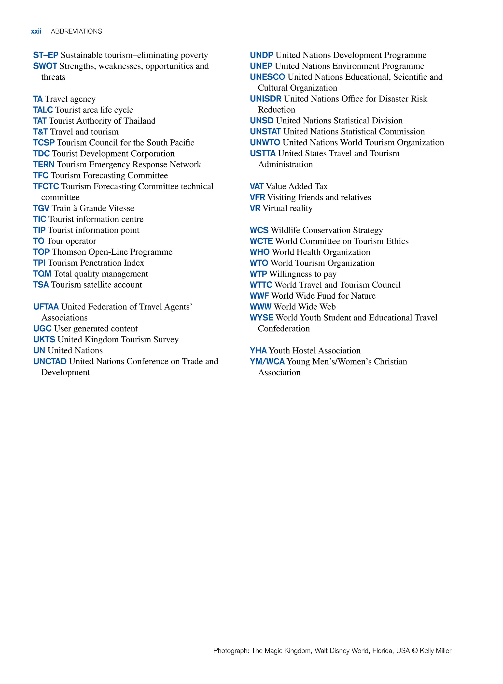 xxii ABBREVIATIONS
ST–EP Sustainable tourism–eliminating poverty
SWOT Strengths, weaknesses, opportunities and
threats
TA Travel agency
TALC Tourist area life cycle
TAT Tourist Authority of Thailand
TT Travel and tourism
TCSP Tourism Council for the South Pacific
TDC Tourist Development Corporation
TERN Tourism Emergency Response Network
TFC Tourism Forecasting Committee
TFCTC Tourism Forecasting Committee technical
committee
TGV Train à Grande Vitesse
TIC Tourist information centre
TIP Tourist information point
TO Tour operator
TOP Thomson Open-Line Programme
TPI Tourism Penetration Index
TQM Total quality management
TSA Tourism satellite account
UFTAA United Federation of Travel Agents’
Associations
UGC User generated content
UKTS United Kingdom Tourism Survey
UN United Nations
UNCTAD United Nations Conference on Trade and
Development
UNDP United Nations Development Programme
UNEP United Nations Environment Programme
UNESCO United Nations Educational, Scientific and
Cultural Organization
UNISDR United Nations Office for Disaster Risk
Reduction
UNSD United Nations Statistical Division
UNSTAT United Nations Statistical Commission
UNWTO United Nations World Tourism Organization
USTTA United States Travel and Tourism
Administration
VAT Value Added Tax
VFR Visiting friends and relatives
VR Virtual reality
WCS Wildlife Conservation Strategy
WCTE World Committee on Tourism Ethics
WHO World Health Organization
WTO World Tourism Organization
WTP Willingness to pay
WTTC World Travel and Tourism Council
WWF World Wide Fund for Nature
WWW World Wide Web
WYSE World Youth Student and Educational Travel
Confederation
YHA Youth Hostel Association
YM/WCA Young Men’s/Women’s Christian
Association
Photograph: The Magic Kingdom, Walt Disney World, Florida, USA © Kelly Miller
 